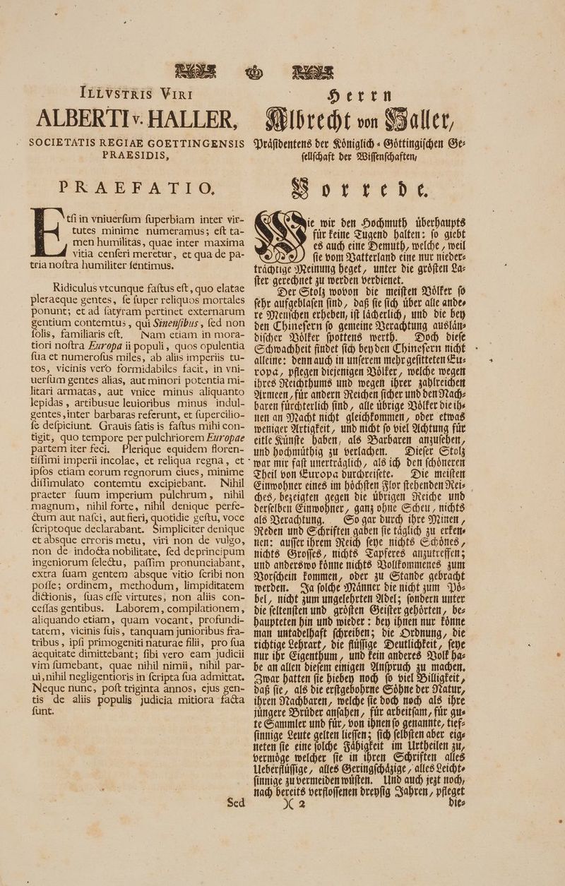 ALBERTIv. HALLER, PRAESIDIS, PRAEFATIGO tfi in vniuerfüm fuperbiam inter vir- tutes minime numeramus; eft ta- men humilitas, quae inter maxima vitia cenferi meretur, et qua de pa- tria noftra humiliter féntimus. Ridiculus vtcunque faftus eft, quo elatae pleraeque gentes, fe fuper reliquos mortales ponunt; et ad fatyram pertinet externarum gentium contemtus , qui Szzenfibus , (ed non folis, familiaris eft, Nam etiam in mora- tiori noftra Europa ii populi, quos opulentia fua et numerofus miles, ab aliis imperiis tu- tos, vicinis vero formidabiles facit, in vni- ueríum gentes alias, aut minori potentia mi- litari armatas, aut vnice minus aliquanto lepidas , artibusue leuioribus minus indul- gentes ‚inter barbaras referunt, et fupercilio- fs defpiciunt. Grauis fatis is faftus mihi con- tigit, quo tempore per pulchriorem Ezropae partem iter feci. Plerique equidem floren- ipfos etiam eorum regnorum ciues, minime diffimulato contemtu excipiebant. Nihil praeter fuum imperium pulchrum, nihil magnum, nihil forte, nihil denique perfe- cum aut nafci, aut fieri, quotidie geftu, voce (criptoque declarabant. Simpliciscr denique et absque erroris metu, viri non de vulgo, non de. indo&a nobilitate, fed deprincipum ingeniorum fele&tu, paífim pronunciabant, extra fuam gentem absque vitio fcribi non poffe; ordinem, methodum, limpiditatem di&ionis, fuas effe virtutes, non aliis con- ceflas gentibus. Laborem, compilationem, aliquando etiam, quam vocant, profundi- tatem, vicinis fuis, tanquam junioribus fra- tribus , ipfi primogeniti naturae filii, pro fua aequitate dimittebant; fibi vero eam judicii vim fumebant, quae nihil nimii, nihil par- ui,nihil negligentioris in fcripta fua admittat. Neque nunc, poft triginta annos, ejus gen- E. de alis populis judicia mitiora fada unt. Sed Herrn Fibre (D von Präfidentens der Königlich « Göttingiichen Ge: fellfhaft der Wiffenfchaften, Sortrede Mic mit den Hochmuth überhaupts für feine Tugend halten: fo giebt 2 e8 aud) eire Demuth, welche, weil fie vom Batterland eine nur nieder: trächtige Meinung Deget, unter bie geöften La- fter gerechnet zu werden Derdienet. - _ Der Stolz wopon die meiften Volker (o fehr aufgeblafen find, daß fie (id) uber alle andes re Menichen erheben, ift lächerlich, und Die bey den Chinefern fo gemeine Verachtung ausläm bier Dölfer fpottend mertb. Doc diefe Cdmadbeit findet (id) beyden Chinefern nicht - alleine: dennauch in unferem mehr gefitteten Eu: tope, pflegen diejenigen DBölfer, melde wegen ibtc8 Reichthums und wegen ihrer zahlreichen Armeen, für andern Reichen ficher unb den Nad)- baren fürchterlich find, alle übrige Wölfer dieihe nen an Macht nicht gleichfommen, oder efwas weniger Artigkeit, und nicht fo viel Achtung für eitle Künfte baben, ald Barbaren anzufehen, und hochmüthig zu berfacber. Diefer Stolz mar mir faft unerträglich, al8 id) bett fchöneren Theil von Europe durreifete. Die meiften Einwohner cines im höchften Flor (tebenben Reis (De8, bezeigten gegen die ubrigen Neiche md derfelben Einwohner, ganz ohne Scheu, nicht als Nerachtung.. Go gar duch) ihre Minen, Steben und Ehriften gaben fie täglich zu ertette nen: auffer ihrem eich fepe nichts Schönes, nichts Grofjes, micbt& Zapferes anzutreffen; und anderswo Forme niht8 Vollfommenes zum Dorfchein Fommen, ober zu Stande gebracht werden. Sa foldhe Männer die nicht zum Dos bel, nicht zum ungelehrten Adel; (ondern unter bie feltenften und gröften Geifter gehörten, bes baupteten hin und wieder : ber ihnen nur Eönne man untadelhaft fchreiben; bie Ordnung, bie richtige Lehrart, bie flüfige Deutlichkeit, feye tuc ihr GigentDum , und kein anderes Wolf bae be an allen diefem einigen Anfpruc) zu made, ar hatten fie bieben mod) (0 viel Billigkeit, paf fie, al8 die erfigebohrne Söhne der Natur, ihren Nachbaren, meldye fie bod) noch al8 ihre jüngere Brüder anfahen, für arbeitfan, fit gu te Sammler und für, oor ihnen fo genannte, tiefe finnige Leute gelten liefen; (id) felbiten aber eige neten fie eine folche Fähigkeit im Urtheilen zu, bermöge welcher fie in ihren Schriften alles eberflüffige,, alle Geringfchäzige, alled Leicht finnige gu bermeibentotften. nd aud) jezt od), nad) .. verfloffenen brepfig Sabren, do