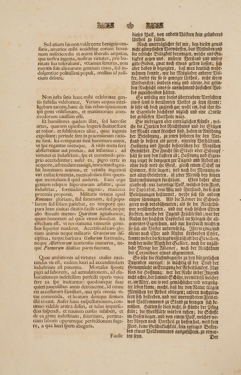 Sed etiam his non valde certe benignis cen- furis, amarior mihi accidebat eorum homi- num mifericordia et animi liberalis aequitas, qua noftra ingenia, noftras virtutes , pro bo- nitate fua tolerabant, vttamen fentires , non meritis fuis alienarum gentium ciues, fed in- dulgentiae politiffimi populi, mollius id judi- cium debere. | Non jufta fatis haec mihi celebratae gen- tis faftidia videbantur, Verum aequus intel- - ligebam tamen, hanc de füis rebusopinionem ipfi genti vtiliffimam, et maximorum com- modorum cauflam effe. Et humiliores quidem illae, fed lucrofae artes, quarum operibus Imperii diuitiae ftant et robur, et fublimiores aliae, quae ingenia expoliunt; perinde fere in praemiorum ratio- . ne fünt. Ita comparati funt hominum animi, vt {pe regantur metuque, A vitiis metu fere abíterrentur aut poenae, aut infamiae; ad virtutes et induftriam , fpe et commodo pro- prio accenduntur; aufer ea, pigro certe in aequore, ad modum nauigii, immotus ftagna- bit hominum animus, et vetuíta ingeniofi viri exítat fententia, meticulofum fore quem- que mortalium fi quid auderet. Eam ergo gentem reliquas fuperaturam arbitor, quae induítriae , fortitudini, ingenio, maxima proemia proponit. ^ Militaris virtutis apud Romanos gloriam, fed fummam, fed popu- ' larem fed folam pariebat, eo tempore quo pura luxu ciuitas diuitiis facile carebat, neque alio ftimulo mentes Quiritum agitabantur, quam honorum ad quos virtus ducebat. Ita effectum eft, vt res romana vniuerfis genti- bus fuperior euaderet. Accenfis ad eam glo- riam animis neque militaris Graecorum dif- ciplina, neque.barbara GaZerum fortitudo, neque Afiaticorum immenfus numerus, ne- que Poenorum diuitiae pares fuerunt, Quae ambitionis ad virtutes ciuiles exci- tandas vis eft, eadem lucri ad accendendam induftriam eft potentia. — Mortales fponte igri ad laborem, ad aemulationem, ad ela- [os v indefeflam perfecti operis vnice fere ea fpe incitantur: quodcunque fuae quieti juuenilibus annis detraxerint, id omne rei acceflurum familiari , qua ipfa omnia vi- tae commoda, et beatum denique fenium fibiemant. Aufer hanc exfpectationem, con- tmuo videbis aratra deferi, et telas imperfe- &as fufpendi, et nauium curfus inhiberi, et de ea gente induftriam , folertiam, pertina- ciam laboris operumque perfe&ionem fuge- ce, a qua lucri fpem abegeris. Facile diefes Volk, von andern Bölkern Fein gelinderes Hrtbeil zu fallen — — | roch unerträglicher fiel mir, bey diefen gemis nicht glimpffiden Bormürfien, das Mitleiden und bie reblid)e Hilligkeit derjenigen, welche aus Sit: tigfeit gegen und, unferen Weritand und unfere gute Gaben, zwar nod) etwas gelten lieffen; fid) aber dabei jo Dezeigten, daß man deutlich wahr: nehmen Eonnte, mie bie Mitglieder anderer Bol- Fer, diefeß fiir fie fo geneigte Lirtheil, nicht ihren Sherbienftens fondern einig und alleine, ber gelins den Nachficht eines (o ausnehmend höflichen Vol- fes zuzuichreiben hätten. | . So unbillig mir diefesubertriebene Berfahren eine fonft fo beruhmten 350lEe8 zu feyn jijiene: (o fahe ich bod) zugleich gar wohl ein, daß ihnt fei- ne Eigenliebe höchftens miglid) und eine Duelle der göffeften Wortheile wäre. — — 58 Die niedrigern abet einträglichen Künfte , wel- (be bie Quellen be8 Reihthums und die Stügen bet Macht eines Reiches find, haben in Anfehung der Belohnung, zu jenen höheren bie den Vers ftand fo beffern alß zieren, einerley Verhältnis. Hoffnung und Zucht beherrfchen dev Drenfchen Gemüther. Die Furcht fir Strafe ober Schinpf : hält fie von den Laftern ab; Hoffnung und Eigens Iu reiset fie hingegen zur Zugend und Alrdeitan: ohite diefe wird ihr Git, gleich einem Scyiff im Eiömeer, ftilte liegen; und nad) der Mreinung eie nes alten Gelehrten, ift jeder Deenid) bei feinen Unternehnmmgen fucchtfam. . Eben daher aber ataubeid) : nur Daßjenige BolE, welches bem lei, der Zapferkeit, dem 2815 und Verfland, die beten Belodnungen beftinmet, werde ih für andern aeret) itod) verabicheueten; al8 fie die SReidbtbite mer verjchmeheten, und mur nad) folden Ehren firebten, melde der Tugend Früchte find ; war der Ruhm ber bódften Tapferkeit im Seriegen ihr all- gemeined Eigenthum, und nur hierdurch machten - (ie (id) alle Bölfer unterwürfig. Csbrem einig und alleine ad) Ehre und Ruhm firebenden Cpfer, Fontife weder dieKriegswiflenfchaftder Griechen, noch der wilde Weuth der Ballier, tod) die unzäb: [ice Meenge ber 2(fíaner, mod) ber Keichthum der Corintbier etwas abgeminnelt.— | So (cbr bie Stubmbegierbe zu den Ditrgerlichen Tugenden anreizet: fo mächtig iff der Trieb ber Gemwinnfucht in Erregung ber Arbeitfameit. tut blo8 die Hoffnung: wer der Huhe inder Jugend nicht achte,der (ammle Schäge,vermittelft weicher er, unter, um fo viel gemächlicher und vergmüg- ter leben fone, macht, daß die von Natur trägen Menichen ber Arbeit obliegen; andern nacdyzueys fern (id) befiveben, und nit unermideten Fleiset- was Bolltommenes zu Stand zu bringen fid) be mubem. Hätten fie diefe nicht, fo ftünde ber Pflug filles die Werfftätte würden ruhen; die Schiffe im Dafenliegen, und von einem yoI£, meld)e8 mee ber Stute mod) Bortheil zur hoffen bat, wird Eein icis, Feine GefchicllichEeit, Fein eyfriges Veftre- ten feni. Der