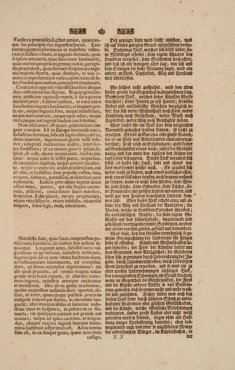 Facile ea praeuides,Le&or amice, quaecun- que his principiis fim fuperftru&urus, Eam nempe gentem plurimum et induftria valitu- ram etbellica virtute, etingenio demum, quae fe ipfam amauerit, quae fuosciues laudauerit, quae mercesproprioin gremio natas, peregri- nis praetulerit, quae fuorum fcriptorum inge- nia majoris fecerit, quae denique, vt vno o- mnia comprehendam verbo,opinionem de fu- isrebusfuisque ciuibus,conceperit maximam. Contrarios oppofiti vitii effe&us fore absque , demonftrationeintelligitur, Siquaegens fuo- rum artificum opera fpreuerit, fi fuos poetas deriferit prior , fialiena opificia, et nata extra fuoslimites ingenia laudauerit; eiinquam gen- ti, aJO , neque ingenia fore, neque induftriam, neque mercaturam , neque opes adeo, neque vires,neque autingenii laudem aut folertiae, gant conuicia. Eft in Europa immenfa natio, induftriae fümmae, laboris füpra alias patiens, diues inuentis, ingeniorum gloria nulli infe- rior, voluptati mediocrius dedita, inter for- tes fortiflima; et ea tamen gens fe ipfam de- fpicit ‚fe odit, aliena omnia emit, laudat, imi- tatur: neque culte fe veftri putat, nequelau- de exceptam dapibus, neque potam luculen- te, neque commodis aedibusin(ítru&am, nifi ab aliis, et hoftilibus fane populis, veftes, vina, coquos, fartores, pannificia, architectos caro redemerit. Eadem gens alieni ingenii dotes effert vnice, poetas, qui alia lingua cecine- runt, pictores, extra finum fuum nutritos, Ícriptores, fi diis placet, rerum propriarum, ctiam vitiofiffimos, etiam infideles, etiam fibi iniquos, folos legit, emit, admiratur. ES Der geneigte efer wird leicht einfehen, mas id) auf diefen-gelegten Grund aufzuführen borhas be. Daßijenige Bol, welches fid) felbft Tiebet,feie ne Mitbürger erhebet 5 feine eigene Waaren bett frembden vorziehet,, feine Scribenten hochadhtet, und daß id) mit wenigen alles fage, bon (id) und beitt Seinigen bie befte Meinung Deget, wird alle andere anszleiß, Tapferkeit, Wig und Verfiand weit übertreffen. 1 Mo folce8. nicht gefchiehet, wird ott allem diefen gerade dad Gegentheilwahrzunehmen (epit. HeeinemMiolf, welches feiner Künftler Werke verachtet; feiner ‘Poeten zu erft (pottet; frembde Arbeit und ausländifche Gelehrte borguglid) Io bet: Fan fid) weder Wiffenfchaft mod) Fleid, weder Handlung nod) Reihthum, weder Muth noch Zapferkeit, weder 2Big tod) Aemfigkeit finden. Was diefes für ein BoIE (epe dem dergleichen Normürfe gemachet werden Eönnen, ift leicht zu errathen. ES lebt ip Europa eine groffe Nation, bit e$ an Fleiß und Ardeitfamkeit allen andern zus borthutz (icift reich an Erfindungen; giebt Feiner ati Selebriamfeit etwas mad); achtetder Wollufte wenig, und Fan unter den Lapfern den Ruhm der tapferiten behaupten. Diefed Wolf verachtet (id) felbit, e8 baffet (i; Fauft, lobt und abmet nur bIo8. mag fremde heiffet nad). ..E8 glaubet (id) weder wohl zu £leibett, noch etwad niedliches ejjett, zu toner, wenn es nicht feine Kleider, feine bete ne, feine Köche, feine Schneider, feine Fucher , fete tte Baumeifter,mitgroffen Koften aus andern, und wohl gar von Feinden bewohnten Rändern Toms ^ men laßt. Eben diefed Wolf erhebt einig und als leine den Wis und Soer(tanb ber Ausländer; bie oeten, welche in frembden Sprachen fchreiben ; bie außländifchen Mahler; bie feine eigene Ges fdichte auf bas feblerbafte(te, ungetreuelte und gehäffigite vorfragende elende Seribenten, werden Manifefta funt, quae haec, magnatibus po- tiffimum familiaria, de ciuibus fuis judicia fe- quantur. Languent artes, fubfiftit intra vul- gatiffima et quotidiana, induftria artificum, ingenia ipfa ad ea quae vitam hactenus alunt, ad inftituendam iuuentutem, ad compilan- dum, adlibros vertendos deprimuntur: ita alis quafi praecifis, ad omnia magna natae num ingenia, induftria artesque excitantur etincrefcunt, ldeo abea gente academiae, quales majoribus aufpiciis alere oportet, ab- funt, et artes, quaecunque publicis praemiis indigent majoreque fumtu, in elementis lan- guent; ideo innumerabiles et fummae indu- ftriae ciues in fculptura, in pi&ura in re fta- tuaria, vix quidquam pariunt aut grande aut nouum; neque ad epica carmina, et tragoc- dias, aliaque majora ingenii humani tenta- mina hactenus adfpiratumeft, Adeaomnia fatis eít, in ea femper gente, quam amo dum caítigo, S$'8a8 diefe, bey bett Sroffen vormebimlid) (o ge: meine Geringachtung der Landsleute für Folgen habe ift offenbar. Künfteund Willenfchaften lies gen bamiebers der Fleiß der Kunftler liefert nur was Gemeineß, was Alltägliches; die Gelehrten fehen fid) gezwungen burd) Unterrichtung bec Ius gend, burd) Zufammenfchreiben, durch Leberfegen ihren Unterhalt zu erwerben, und fo mus ein zu allem groffen. Unternehmungen tuchtiged Volk, bey ermanglenden Schwingen,im Staub Friechen; wenn im Gegentheil bie Gelebrfamkeit, der eis und bie Künfte anderer Wölfer fo viel Hefürdes rung genieffen,daß fieimmermehr und mehr mad) fen und zunehmen. Daher findet man aud) bey biefem Bolf Feine durch höheren Schuß zu unters baltende Academien oder gelebrte Gefellichaften, unb die Künfte, voeld)e öffentliche Belohnungen getrieben werden fonnen, liegen ohne alle Hoff nung einiger Werbefferung daniederz; eben be» wegenmwird aud) oot eitter (o unzählbaren Menge ber —— Hürger , im Kupferitechen - E | e