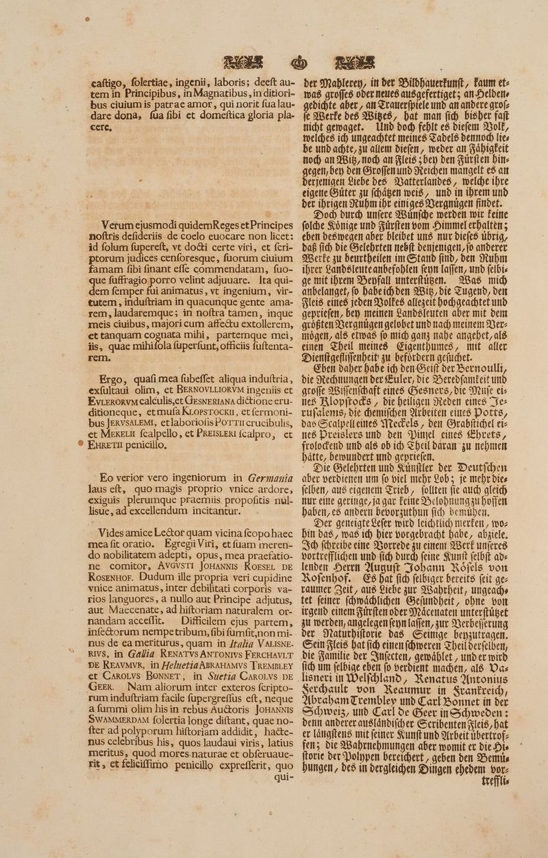 bus ciuium is patrae amor , qui norit fua lau- dare dona, fua fibi et domeftica gloria pla- cere, — à; | Verum ejusmodi quidemReges et Principes id folum ^p vt dodi certe viri, et fcri- ices cenforesque, fuorum ciuium famam fibi finant effe commendatam, fuo- que füffragio porro velint adjuuare. lta qui- meis ciuibus, majori cum affectu extollerem, ono mihi, parternque mei, iis, quae mihifola fuperfunt, officiis fuftenta- EvrrRoRvM calculis,et GesNERIANA dictione eru- ditioneque, etmufa KLorsrockr, etfermoni- bus JERVSALEMI, etlaboriolisPoTTircrucibulis, et MerkeLu fcalpello, et PREISLERI fcalpro, et Eo verior vero ingeniorum in Germania laus eft, quo magis proprio vnice ardore, exiguis. plerumque praemiis. propofitis nul- lisue, ad excellendum incitantur. Vides amice Le&or quam vicina fcopo haec meafit oratio. Egregii Viri, et fuam meren- do nobilitatem adepti, opus, mea praefatio- ne comitor, AVGVSTI JoHANNIS ROESEL DE RosexHor. Dudum ille propria veri cupidine rios languores, a nullo aut Principe adjutus, aut Maecenate, ad hiftoriam naturalem or- nandam acceíht. ^ Difficilem ejus partem, nus de ea meriturus, quam in Italia V ALISNE. RIVS, in Gallia RENATVS ANTONIVS FERCHAVLT DE REAVMVR, in 77e/uetia ABRAHAMVS TREMELEY et CanoLvs BoNNET, in Suetia CAROLVS DE rum induftriam facile fupergreflus eft, neque a fummi olim his in rebus. Au&oris JoHANNIs SWAMMERDAM folertia longe diftant, quae no- fter ad polyporum hiftoriam addidit, hacte- meritus, quod mores.naturae et obferuaue- qui- gedichte aber, an Zrauerfpiele und an andere ato(z je Merfe be8 Wiged, Dat man fid) bisher faft Nicht gemaget. Lmd bod) fehlt e$ viefem Wolf, gegen, ber) den Sroffen und Reichen mangelt e$ att eigene Güter zu fchägen weiß, und in ihrem und der ibrigen Ruhm ihr einiges Vergnügen findet. Dod) durd) unfere Wünfche werden wir Feine folhe Könige und Fürften vom Himmel erhalten; eben degmwegen aber bleibet und nur Diefes übrig, daß (id) bie Gelehrten nebft denjenigen, (o anderer ihrer Landslenteanbefohlen feyn laffen, und felbi- ge mit ihrem Befall unterftügen. Nas mid) anbelanget, (0 babeihden Wis, bie Tugend, den Fleiß eines jeden Volkes allezeit bochgeachtet und einen Sbell meines Cigentbumes, mit aller Dienftgefliffenheit zu befürdern gefischet. k Eben daher habe id) den Geiff ber2oernoullit, bie Rechnungen ber Euler, die Beredfamkeit und gcoffe Wiffenfchaft eines Besners, die Mife eis ed Klopftods , die heiligen Sieben eines fe rufalenms, bie hemifchen Arbeiten eines Potts, bae Scalpelleined Nechels, den Grabftichel eis teß Dreislers und den Pinel cines Chrets, frolodend und a[$ ob id) Eheil daran zu nehmen hätte, bewundert und gepriefen. ER Die Gelehrten und Künfller der Deutfchen aber verdienen um fo viel mehr Lob; je mehr dies felben, aus eigenem Trieb, follten fie aud) gleich nur eine geringe, ja gar Feine Belohnung zu hoffen haben, e$ andern beborgutbum fi) bemühen. Der geneigte &c(er wird leichtlich mierfei, 10; bin das, was id) bier vorgebracht habe, abziele. 3% fihreibe eine Worrede zu einen Aerk unferes vortrefflihen und (id) ourd) feine Kunft felbft ads letibeir Heren Auguft Tohann Roöfels von Rofenhof. E8 bat fid) felbiger bereits (eit ge- taumer Zeit, aus Liebe zur Wahrheit, ungeadhs et feiner fdbroddblid)en Gefundheit, ohne von irgend einem Fürften oder Mäcenaten unterftüget zu werden, angelegen ferm lafjen, zur Werbefferung — der Statutbiflorie ba8 Geige beyzutragen. Sein Fleiß bat fid einen (d)meren Theilderfelben, die Yamilie bet Infecten, genählet, under wird (id um felbige eben (o verdient machen, al8 as ano, Renatus Antonius erchault von Resumur in Scankreich, AbrehbamTrembley unb Carl Bonnet in ber Schweiz, und Carl de Beer in Schweden : denn anderer ausländischer Scribenten Kleis, hat er Längiteng mit feiner Kunftund Arbeit übertrof: en; die Wahrnehmungen aber womit et Die Dis ftorie der Polypen bereichert, geben den Hemits bungen, bes in dergleichen Dingen dior vid vem