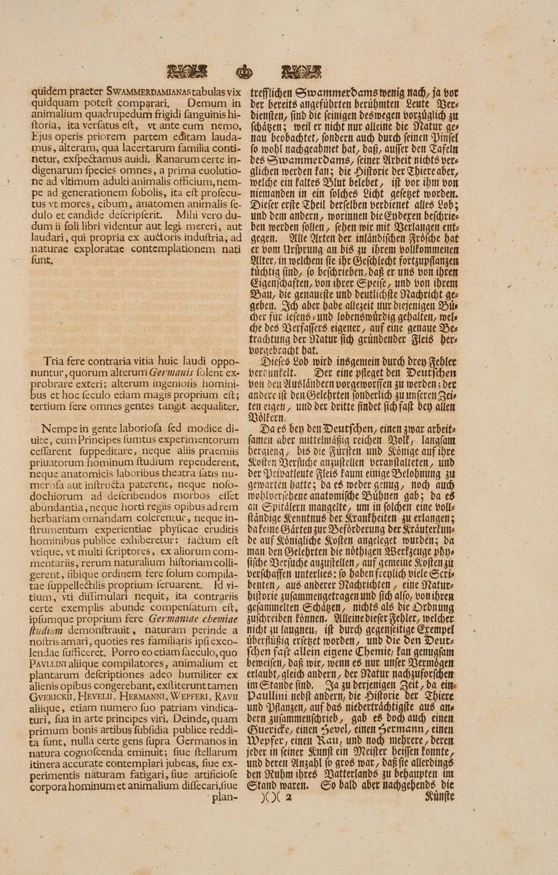 quidem praeter SWAMMERDAMIANAStabulas vix quidquam poteft comparari, ^ Demum in animalium quadrupedum frigidi fanguinis hi- ftoria, ita verfatus eft, vt ante eum nemo, Ejus operis priorem partem editam lauda- mus, alteram, qua lacertarum familia conti- netur, exfpectamus auidi. Ranarum certe in- digenarum fpecies omnes, a prima euolutio- ne ad vltimum adulti animalis officium, nem- pe ad generationem fobolis, ita eft profecu- tus vt mores, cibum, anatomen animalis fe- dulo et candide deícripferit. Mihi vero du- laudari, qui propria ex auctoris induftria, ad naturae exploratae contemplationem nati s dung i | Tria fere contraria vitia huic laudi oppo- nuntur, quorum alterum Germanis folent ex- . probrare exteri; alterum ingeniolis homini- us et hoc feculo etiam magis proprium eft; tertium fere omnes gentes tangit aequaliter, . Nempein gente laboriofa fed modice di- uite, cum Principes fumtus experimentorum ceffarent fuppeditare, neque aliis praemiis priuatorum hominum ftudium rependerent, neque anatomicis laboribus theatra fatis nu- merofa aut inftru&a paterent, neque nofo- dochiorum ad deícribendos morbos effet abundantia, neque horti regiis opibus adrem herbariam ornandam colerentur , neque in- ftrumentum experientiae phyficae eruditis hominibus publice exhiberetur: fadum eft vtique, vt multi fcriptores, ex aliorum com- mentariis, rerum naturalium hiftoriam colli- gerent, fibique ordinem fere folum compila- tae fuppelle&ilis proprium: feruarent, ld vi- tium, vti diffimulari nequit, ita contrariis certe. exemplis abunde compeníatum eft, ipfumque proprium fere Germaniae cbemiae ftudium demonftrauit, naturam perinde a noítris amari, quoties res familiaris ipfiexco- lendae fufficeret, Porro eo etiam faeculo, quo plantarum defcriptiones adeo humiliter ex alienis opibus congerebant, exfliterunttamen GvrRICKII, HEVELU, HERMANNI, WEPFERI, RAViI aliique, etiam numero fuo patriam vindica- turi, fua in arte principes viri, Deinde, quam primum bonis artibus fübfidia publice reddi- ta funt, nulla certe gens fupra Germanos in natura cognofcenda eminuit; fiue ftellarum . itinera accurate contemplari jubeas, fiue ex- erimentis naturam fatigari, fiue. artificiofe corpora hominum et animalium —: teefflihen &woammerboams tecnig mad), ja oot ber bereit8 angeführten berühmten Leute Mer dienften, find bie (einiger deöwegen vorzüglich zu fchägen; weil er nicht muc alleine bie S'tatut ges nau beobachtet, fondern aud) durch feinen :Pinfel (o wohl nachgeahmet hat, bag, aufer den Tafeln ded Swammerdams, feiner Arbeit nichtö bere glicyen werden Fanz bie Hiftorie bet Thiereaber, melche ein Falte8 Hlut belebet, ift bor ihm von niemanden in ein fold)es Licht gefeßet worden. Diefer erfte Theil derfelben verdienet alles Lob; und dem andern, worinnen die Eyderen befchrie- ben werden follen, fehen wir mit Verlangen ent- gegen. Alle Arten der inländifchen Fröfche hat er von Urfprung an Dis zu ihrem bollfommenen Alter, in. welchen fie ihr Gefhlecht fortzupflanzen tuchtig find, (o befhrieben, daß er und von ihren Eigenjcyaften, von ihrer Speife, und von ihrem Da, bie genaucfte und deutlichfie Nachricht ge geben. cd) aber habe allezeit nur diejenigen His d)e be8 Werfafferß eigener, auf eine genaue 25e trachtung der Mratur (id) geundender Fleiß her: borgebracht bat. — — E Diefes Lob wird indgemein butd) drey Fehler berouneelt. Der eine pfleget den Deutjchen von den Ausländern vorgeworfen zu werden; der andere ift den Gelehrten fonderlich zu mere Zei» ten eigen, und der dritte findet fihfaft bey allen Dölkern. | Da c8 Der) den Deutfihen, einen zwar arbeit- famen aber mittelmäßig reichen. Volk, Tangfam bergieng, bi8 die Surften und Könige auf tbre Koften Derfiche anzuftellen beranflalteten, und ber Privatleute Fleis Faum einige Belohnung zu gemarten hatte; ba ed weder genug, mod) auch wohloerehene anatomifhe Bühnen gab; ba c8 au Spitälern mangelte, um in foldyen eine voll ftánbige Kenntnus der Krankheiten zu erlangen; dafeine Gärtenzur Beförderung der Kräuterfuns de auf Königliche Koften angeleget. wurden; ba man den Gelehrten die nöthigen ABerkzeuge pbi fiftbe Berfuche anzuftellen, auf gemeine Svoftem at berichaffen unterlies: fo haben freylich viele Scris benten, aus anderer Vrachrichten , eine Statute biftorie zufammengefragen und (id) alfo, vonihren gejammelten Schägen, nichts al8 die Ordnung zuichreiben Fönnen. IUlleinediefer Fehler, welcher nicht zu laugnen, ift durch gegenfeitige Erempel überflüßig erfeget worden, und die den Deut: chen faít allein eigene Chemie, Fat genugfam bemeifen, daß wir, wenn e8 nur unfer Vermögen erlaubt, gleich andern, ber Nakur nadzuforfchen im Stande find. sa zu derjenigen Zeit, da eitte Daullini nebft andern, die Hiflorie der Zhiere und Pflanzen, auf das niederträchtigfte aus atts Bueride, einen 5evel, einen Hermann, einen Mepfer, einen Rau, und tod) mehrere, deren jeder in feiner Kunfl ein Meifter heiffen Eonnte, und deren Anzahl (o gros war, bag fie allerdings den Ruhm ihres Watterlands zu behaupten im Stand waren. So bald aber mad)gebenb8 bie