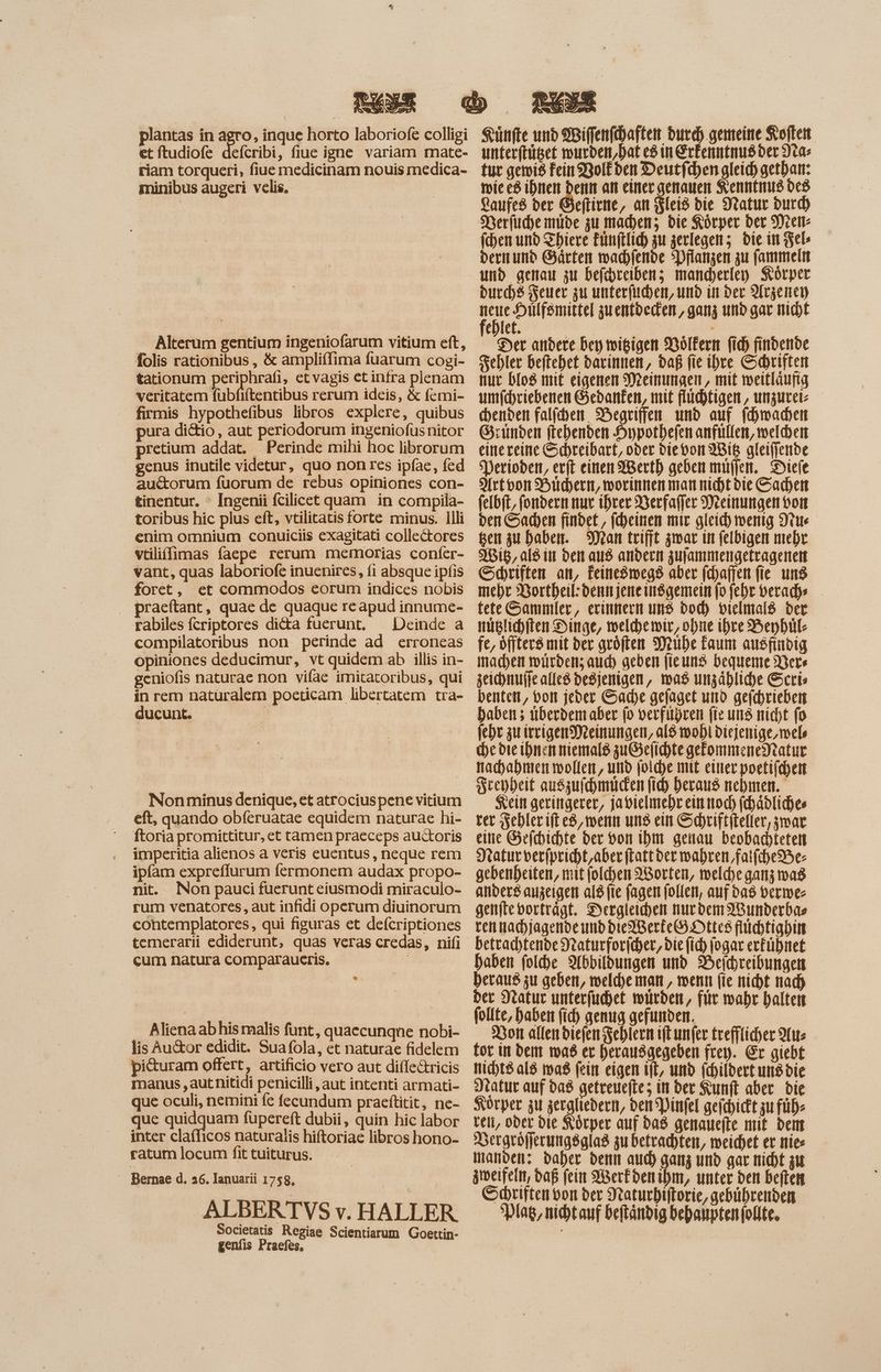 et ftudiofe deícribi, fiue igne variam mate- riam torqueri, fiue medicinam nouis medica- minibus augeri velis, Alterum gentium ingeniofarum vitium eft, folis rationibus , & ampliflima fuarum cogi- tationum periphrafi, etvagis et intra plenam veritatem fubfiftentibus rerum ideis, & femi- firmis hypothefibus libros explere, quibus pura di&io, aut periodorum ingeniofus nitor pretium addat. | Perinde mihi hoc librorum genus inutile videtur, quo non res ipfae, fed auctorum fuorum de rebus opiniones con- tinentur. ° Ingenii fcilicet uam in compila- toribus hic plus eft, vtilitatis forte minus. llli enim omnium conuiciis exagitati collectores vtilifflimas faepe rerum memorias confer- vant, quas laboriofe inuenires, fi absque ipfis foret, et commodos eorum indices nobis praeftant, quae de quaque reapud innume- rabiles fcriptores di&a fuerunt, ^ Deinde a compilatoribus non perinde ad erroneas opiniones deducimur, vt quidem ab illis in- geniofis naturae non vifae imitatoribus, qui in rem naturalem poeticam libertatem tra- ducunt. Nonminus denique, et atrociuspene vitium eft, quando obferuatae equidem naturae hi- ftoria promittitur, et tamen praeceps au&oris imperitia alienos a veris euentus, neque rem ipfam expreffurum fermonem audax propo- nit. Non pauci fuerunt eiusmodi miraculo- rum venatores, aut infidi operum diuinorum contemplatores, qui figuras et deícriptiones temerarii ediderunt, quas veras credas, nii cum natura comparaueris. Aliena ab his malis funt, quaecunqne nobi- lis Au&or edidit. Suafola, et naturae fidelem pi&uram offert, artificio vero aut diffe&ricis manus , aut nitidi penicilli, aut intenti armati- que oculi, nemini fe fecundum praeftitit, ne- que quidquam fupereft dubii, quin hic labor inter claflıcos naturalis hiftoriae libros hono- ratum locum fit tuiturus. — Bernae d. 236. Ianuarii 1758, ALBERTVS v. HALLER Societatis Regiae Scientiarum Goettin- genfis Praefes, unterftüget wurden,hat es in Erfenntnusder ta» fut gewig Fein Bolkden Deutfchen gleich gethan: wie es ihnen denn an einer genauen Kenntnus des Laufes ber Geftirne, an leis bie Natur burd) Derfuche mide zu machen; die Körper der Mes (ben und Thiere Finftlich zu zerlegen; bie in Fels dernund Gärten wachlende Pflanzen zu fammeln und genau zu befchreibenz; mancherley Körper burd)8 euer zu unterfuchen, und in Der Arzench Uk ees gu entbeden, ganz und gar nicht ehlet. Der andere bey wigigen Völkern fid) findende Fehler beftehet darinnen, daß fie ihre Schriften nur blo8 mit eigenen Meinungen, mit weitläufig umfchriebenen Gedanken, mit flüchtigen, unzurei- chenden falfehen Begriffen und auf (dmaden Gründen ftehenden Hypothefen anfullen, welden einereine Schreibart, oder dievon Wig gleiffende sDerioden, erft einen Werth geben muffen._ Diele Artvon Büchern, worinnenmannichtdie Sachen felbft, fondern nur ihrer Berfaffer Meinungen von ben Sachen findet, fcheinen mir gleich wenig Stu gen zu haben. Mean trifft zwar in felbigen mehr Wis, als in den aus andern zufammengetragenen Schriften an, Feineömwegs aber fchafien fie ung mehr Bortheil:dennjeneinsgemein fo febr veradye tete Sammler, erinnern uns bod) vielmals der müglichiten Dinge, weldhewir, ohne ihre Beybül- fe, öffterö mit der geöften Mühe Faum ausfindig machen würden; aud) geben fieung bequeme Vers zeichnuffe alfe8 degjenigen, mas unzähliche Scri» benten, von jeder Sache gefaget und gefchrieben haben ; überdemaber fo verführen fie und nicht fo (cbr zu irrigen Meinungen, al$ wohl diejenige, mele he die ihnen niemals zu&elichte gefommeneNtatur nachahmen wollen, und (oldye mit einer poetifcyen Seepheit auszufhmuden fid) heraus nehmen. Kein geringerer, japielmehr ein noch fchädliches ver ehlerift es, wenn ung ein Schriftiteller, zwar. eine Gefchichte ber von ihm genau beobachteten ratur verfpricht,aber ftattder wahren fatfcheBe- gebenbeiten, mit folchen orten, welche ganz a8 anders anzeigen al8 fie fagen follen, auf das verwe- genfte vorträgt. Dergleihen nurdem AWunderbas ven nachjagende und bled Berte(9.Dttes flüchtighin betrachtende Jraturforicher, bie (id) jogar erfühnet haben fold)e Abbildungen und Beichreibungen heraus zu geben, melde man , wenn fie nicht nach der Natur unterfuüchet würden, für wahr halten follte, haben fich genug gefunden. Bon allen diefen Fehlern iftunfer £refflicher Aus fot in dem mas er herausgegeben frey. Er giebt nichts als ma$ fein eigen ift, und fchildert uns bie Natur auf das getreuefte; in der Kunft aber bie Korper zu zergliedern, ven Pinfel geichickt zu fübe teli, oder Die Körper auf das genanefte mit dem Vergröfferungsglas zu betrachten, meichet et nies manden: daher denn aud) ganz und gar nicht zu zweifeln, daß fein 9Berfben ibm, unter den beften Schriften von der Naturhiftorie, gebührenden *plag, nicht auf beftandig bebanptenfolte.