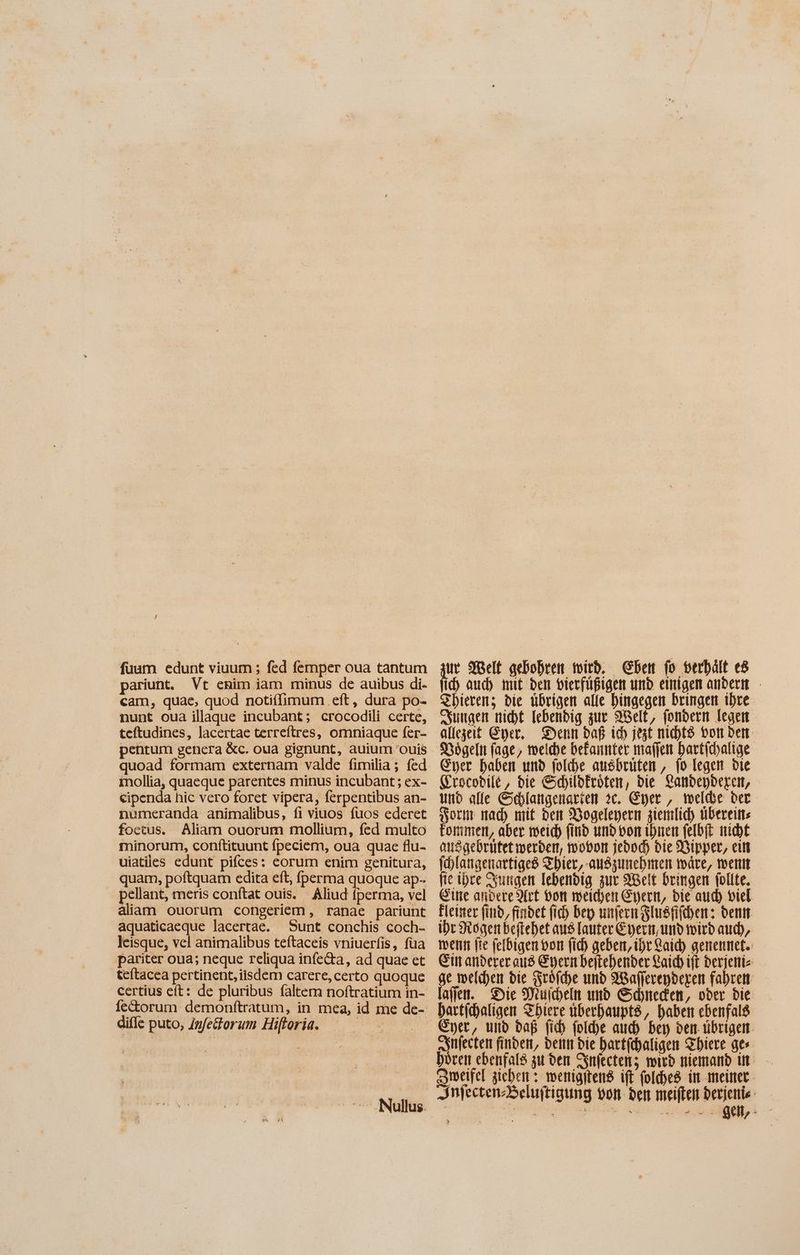 fuum edunt viuum ; fed femper oua tantum pariunt. Vt enim iam minus de auibus di- cam, quae, quod notiffimum eft, dura po- nunt oua illaque incubant; crocodili certe, teftudines, lacertae terreftres, omniaque fer- quoad formam externam valde fimilia; fed 1nollia, quaeque parentes minus incubant ; ex- cipenda hic vero foret vipera, ferpentibus an- numeranda animalibus, fi viuos fuos ederet foetus. Aliam ouorum mollium, fed multo minorum, conftituunt fpeciem, oua quae flu- uiatiles edunt pifces: eorum enim genitura, quam, poftquam edita eft, perma quoque ap-. pellant, meris conftat ouis. Aliud fperma, vel aliam ouorum congeriem , ranae pariunt aquaticaeque lacertae. Sunt conchis coch- leisque, vel animalibus teftaceis vniuerfis, füa pariter oua; neque reliqua infe&a, ad quae et tefítacea pertinent, iisdem carere, certo quoque diffe puto, Infetorum Hiftoria. ur Welt gebohren mitb. Chen fo verhält e8 ich auch mit den vierfüßigen und einigen andern - Zhieren; die übrigen alle hingegen bringen ihre sungen nicht lebendig zur Welt, fondern legen allezeit Eyer, Denn daß ich jest nichts Don den Dögeln fage, welche befannter maffen hartichalige Eyer haben und folche ausbrüten , fo legen die Grocobile , die Schildkröten, die Landepderen, und alle Schlangenarien 2c. Gier , melde der Horm nach mit den Dogeleyern ziemlich übereins fonimen, aber weich find und von ihnen felbfi nicht ansgebrutet werden, mobor jebod) bie Bipper, ein [hlangenartiged Zhier, auszunehmen wäre, went fie ibre Sungen lebendig zur Set bringen follte. Eine andere Art von weichen Germ, bie atid) viel Eleiner find, findet fid) bep unfern Slusfifchen: den ihr Hogenbeftehet aus lauter Eyern,umd wird auch, wenn fte felbigen von fib geben, ihr aid) genennet. Ein anderer aus Eyern beitehender aid ijt 2 ge weichen bie Srofche und AWafferendeyen fahre laffen. Die Meuicheln und Schneden, ober die hartichaligen Sbiere uberhaupts, haben ebenfals snfecten finden, denn die hartfchaligen Sbiere ges hören ebenfals zu den Infecten; mirb niemand in — Zweifel ziehen: wenigitend ift folches in meiner.