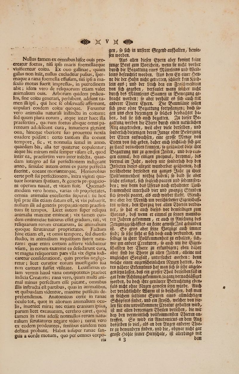 Pe + à a * ^ m v . LU » Nullus tamen ex omnibus hifce ouis pro- -€reatur foetus, nifi ipfo maris foemellaeque viuificentur coitu. Ex ouo gallinae, quam gallus non iniit, nullus excluditur pullus, fper- Tmaque a rana foemella effufum, nifi ipfi a ma- Íículo motus fuerit impreflüs, in putredinem abit; idem vero de reliquorum etiam valet animalium ouis. Arborum quidem pedicu- los, fine coitu generari, perhibent, addunt ta- men illiipfi, qui hoc fe obferuaffe affirmant, copulari eosdem coitu: quoque. Feruntur vero animalia naturali inftinctu in coitum; fed quum plura eorum , atque inter haec illa praefertim , qucrum foetus absque omni pa- rentum adolefcunt cura, innumera gienant oua, hincque vberiore fuo prouentu noxia euadere poffint: certo tantum illa coeunt temporc, fic, vt nonnulla femel in anno, quaedam bis, alia ter quaterue copulentur; atquc hic mirum mihi femper vifum cft, quod inter ea, praefertim vero inter infecta, quae- dam integro ad füi perfectionem indigeant anno, fimulac autem omni ex parte perfecta fuerint, coeant morianturque, Hemerobius certe poft fui perfectionem, intra viginti qua- tuor horarum fpatium, & generis propagatio- ni operam nauat, et vitam finit. modum vero bomo, varias ob proprietates, omnia- animalia excellentia fupcrat: fic hoc ipfi prae illis etiam datum eft, vt vbi pubuerit, nullum illi ad generis propasationem praefini- tum fit tempus, Licet autem fuper reliqua animalia maxime emineat ; vix tamen eun- dem eminentiae tuiturus effet gradum, nifi, vt reliquarum rerum creatarum, fic animalium quoque fcrutàretur proprietates. — Factum hinc etiam eft, vt omni tempore, fed diuerfo ram: quae enim certum adferre videbantur víum, in eorum examine ea defudarunt cura, vt magna rcliquorum pars vlla vix digna iudi- caretur confideratione, quin prorfus neglige- retur; licet curatior eorum inueltigatio fua non caritura fuiflet vtilitate. X Lcuiffimus et- iam vermis haud vana omnipotentis praebet indicia Creatoris; rana vero, quam multi ani- mal minus perfe&um effe putant, omnibus illis inftru&a eft partibus, quas in animalibus, vt quibusdam videntur, maxime perfectis de- prehendimus. Anatomicus certe in ranae oculo tot, quot in aliorum animalium ocu- lis, inueniet mira; nec etiam cranium ipfius, parum licet excauatum, cerebro caret , quod tamen in rana adefle nonnullos rerum natu- ex eodem prodeuntes, fenfibus eandem non deftitui probant, Habet infuper ranae fan- guis a corde motum, quo per omncs corpo- ris gen, fo fid) in unferer Gegend aufhalten, bemier fen worden. | EEE . S[u$ allen diefen Eyern aber Fommt Fette junge Brut zum Norichein, wenn fie nit vorher Dur) bie Hegattung eines Männleins und AWeib- [città befruchtet worden. Aus dem Ey einer Heil ne die der Hahn nicht gefretten, jchlieft Fein Such» von fid) gegeben, verfaulet wann folder nicht bird) des Männleind Saamen üt Bewegung ges bracht worden: fo aber verhält e8 fib aud) mit anderer Sbiere Eyern. Die Baumläuje jollen (id) zwar obne S^egattung fortpflangen; bod [ac gen uns eben diejenigen fo foldbe8 beobachtet has ben, daß fie fi) aud) begatten. Zu diefer Ber gattung merden die Thiere durch einen natürlichen Neiz angetrieben, weil aber viele berfelber , und fonberfid) diejenigen deren Zunge ohne Belorgung der Eltern aufwachfen, eine grofje Menge bon Gern von fid) geben, daher aud) leichtiuch fid) gar zu frac verniehren tonnteri, fo geläjiebet Dieje ihre Degattung nur zu gemiffen Zeiten, und Dci cuite gen einmal, bey einigen zweymal, brepmal, bi viermal im Jahr, mober mir fonderlich Det) dem Srfecten biejes allezeit wunderbar geichienen, daß berichiedene derjeiben ein ganzes Jahr zu Ihrer Dollfonmenheit nöthig haben; fo bald fie aber folche erlanget, fich fogleich paaren und (ober (tere ben; mie denn das Uferas nad) erhaltener Dolls fonimenbeit innerhalb vier und zwanzig Stunden fi fowohl paaret, a8 auch mieder ftirbt. Gieidye wie aber ber Menfch um verfchiedener Gigenidaffs ten willen, den Dorzug vor allen Thieren berdies nct, fo bat er aud) diefes-vor demfelbigen zum Boraus, daß wenn er einmal zu feinen mannba- ven Sahren gekommen , er auch in Anjehung des Sengunggefhäfftes an Feine gemiffe zeit gebunden üt. &o gro8 aber feine Worzige aud) immer find; fo fehr fieht ex fid body aud) Verbunden, um felbige in ihrer Vollfommenheit zu erhalten, (i) wie um andere (ereaturem, fo aud) um Die Eigenz fhafjten ber. Thiere zu erkundigen; eben babet aber find die Thiere zu allen Zeiten , alleine niit welche einen augenfcheinlichen Nuzen hatten, be» ven nähere Erfenntnus Dat man fich fo (cbr atigele= genfeynlaffen, baf ein groffer Theil berfelben faft ut aat Feine Achtung gekommen, ja gam vernachläfiget worden, ba bod) ihre genäuere Betrachtung ebene fal$ nicht ohne Nruzen gemwefen feyn würde. 9d) der verächtlichfte Wurm ift fo beichaffen, Daß man in folchem (attíame Spuren eined aflmácbttgett Schöpfers findet, und ein Frofch, weldyer von Dies [eit für eine unvollfommene Kreatur gehalten wird, ift mit allen denjenigen Theilen veriehen, die wir bey den vermeintlich vollfommenften Thieren atte freffen. So wird ein Anatomicud an den Aug desielben fo viel, ald an den Augen anderer Thies te zu bemundern finden, und die, obzwar nicht gat groffe Höhle feiner DHirnfchale, ift mex fo à 53 e