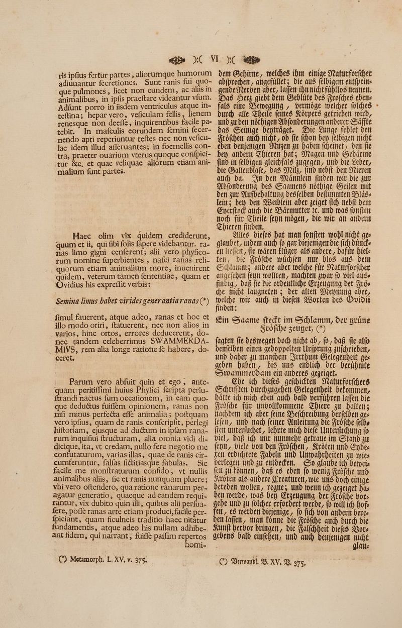 ris ipfius fertur partes , aliorumque humorum adiuuantur fecretiones, Sunt ranis fui quo- que pulmones , licct non eundem, ac aliis in animalibus, in ipfis praeftare videantur vfum. Adíünt porro in iisdem ventriculus atque 1n- teftina; hepar vero, veficulam fellis , lienem renesque non deefle, inquirentibus facile pa- tebit. In mafculis eorundem femini fecer- nendo apti reperiuntur teftes nec non veficu- lae idem illud afferuantes; in foemellis con- tra, praeter ouarium vterus quoque confpici- tur &c, et quae reliquae aliorum etiam ant- malium funt partes. | | | Haec olim vix quidem crediderunt, quum ct ii, qui fibi folis fapere videbantur, ra- nas limo gigni cenferent; alii vero phyfico- rum nomine fuperbientes , naíci ranas reli- quorum etiam animalium more, inuenirent . quidem, veterum tamen fententiae, quam et Ovidius his expreflit verbis: | Semina limus babet virides generautia ranas (*) - fimul fauerent, atque adeo, ranas et hoc et illo modo oriri, ftatuerent, nec non alios in varios, hinc ortos, errores deducerent, do- nec tandem celeberrimus SWAMMERDA- . MIVS, rem alia longe ratione fe habere, do- ceret, Parum vero abfuit quin et ego , ante- quam peritiffimi huius Phyfici fcripta periu- ftrandi nactus fum occafionem, in cam quo- que dedu&us fuiflem opinionem, ranas non nifi minus perfecta effe animalia; poftquam vero ipfius, quam de ranis confcripfit, perlegi hiftoriam, ejusque ad du&um in ipfam rana- rum inquifiui ftructuram, alia omnia vidi di- dicique, ita, vt credam, nullo fere negotio me confutaturum, varias illas, quae de ranis cir- cumferuntur, falfas fititiasque fabulas. Sic facile me monftraturum confido, vt nullis animalibus aliis, fic et ranis nunquam pluere; vbi vero oftendero, qua ratione ranarum per- agatur generatio, quaeque ad eandem requi- rantur, vix dubito quin illi, quibus alii perfua- fere, poffe ranas arte etiam produci, facile per- Ípiciant, quam ficulneis traditio haec nitatur fundamentis, atque adeo his nullam adhibe- ant fidem, qui narrant , fuiffe paffim M sem | AOITM- C) Metamorph. L. XV, v. 275. dem Gehirne, weldhes ihm einige SYeaturfor(dyet abfprechen, attacfüllet; die aus jelbigem entfprins gendedrterven aber, lajfen ihn nicht fühllos nennen. fald eine Bewegung , vermöge welder foldhes durch alle Theile feines Körpers getrieben wird, und zu den nöfhigen Abfonderungen anderer Säfte dad GSeinige beptrdget. Die Lunge feblet bett Sröfchen auch nicht, ob fie (don bey jelbigen micht find in jelbigen gleichfaiß zugegen, und bie Xeber, auch ba. Sn den Mannlein finden wir bie zur Abfonderung ded Saamens nöthige Geilen mit den zur Aufbehaltuig desielben beftimmten Bliss lein; bey den 98eibleitt aber zeiget (id) nebft dem Gyerftocf auch die Bärmutter 2c. und was fonften noch file Theile fepn mögen, Die wie an andern ZThieren finden. oma Alles biefe8 Dat man fonften woobl nicht ges glaubet, indem aud) fo gar diejenigen bie fid) bim» en helfen, fie wären Eiger al8 andere, baftte Diel: fer, bie Wro(be miden mur bios aus. Dem Schlamm; andere aber welche fur Seaturfor(cer angeichen feyn wollten, machten zwar jo viel ade fitioig , daß fie die ordentliche Erzeugung der cos che nicht laugneten 5. der alten Wreynung aber, tole wir aud) up diefen 93orten de Ovioit finden; | Kin &«ante ftedt im edlamm, der grüne Stoftbe 3euget, (*) fagten fie deöwegen bod) nicht ab, (o, daß fie alfo benfeiben einen gedoppelten Uripeung zufchrieben, und daher zu manchen Srrthum Gelegenheit ges geben haben, Dis uns endlich ber berühmte Swenmerden ein anderes gegeiget, — Ehe id) diefed gejchickten Naturforfchers Schrifiten Durchzugehen Gelegenheit befommen, hätte id mid) eben auch bald verführen laffen bie Sedihe für undollfommene Zhiere zu. Balten; nachdem ich aber feine Befchreibung derfelben ges fejem, und nad) feiner Anleitung die Sröiche felbs ten unterfichet, Iehrre mic) diefe Unterfuchung fo Dic, bap ich mir nunmehr gettaue im Stand sit (cott, Diele von den Fröfhen, Kröten und Eyde- gen erdichtete Fabeln and Unmahrheiten gir wies verlegen und gu entvecken. Go glaube id) Demeia fen zu Fönnen, daß c8 eben fo weitig Keöfche und toten al8 andere Kreaturen, wie uns bod) einige bereden wollen, tegne;. und foerit id) gezeiget has ben werde, was bey Erzeugung ber Froiche bote gebe und zu.folcyer erfordert werde, fo will ich hof: ei, e$ werden diejenige, fo fid) von andern berer den laffen, man könne die Fröfche aud) durch die Kunft hervor den , die Kallıhheit biefe8 Wors gebend bald einfehen, umb aud) denjenigen t ; | | Als C) Derwandl, 38. XV, qj. £e