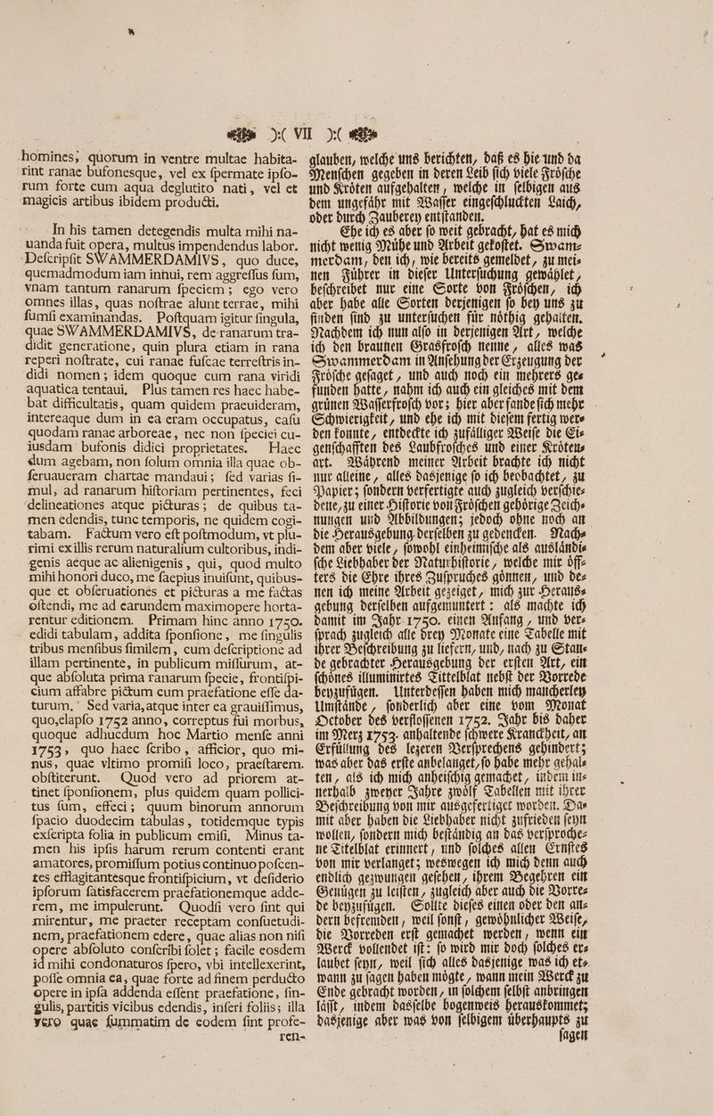 homines; quorum in ventre multae habita- Tint ranae bufonesque, vel ex fpermate ipfo- rum forte cum aqua deglutito nati, vel ct magicis artibus ibidem produdti. . uandafuit opera, multus impendendus labor. Defcripfit SWAMMERDAMIVS, quo duce, vnam tantum ranarum fpeciem; ego vero omnes illas, quas noftrae alunt terrae, mihi fumfi examinandas. Poftquam igitur fingula, quae SWAMMERDAMIVS, de-ranarum tra- didit generatione, quin plura etiam in rana reperi noftrate, cui ranae fufcae terreftris in- didi nomen; idem quoque cum rana viridi aquatica tentaui, Plus tamen res haec habe- bat difficultatis, quam quidem praeuideram, intereaque dum in ea eram occupatus, cafu quodam ranae arboreae , nec non fpeciei cu- iusdam bufonis didici proprietates. ^ Haec «um agebam, non folum omnia illa quae ob- feruaueram chartae mandaui; fed varias fi- mul, ad ranarum hiftoriam pertinentes, feci 'delineationes atque pi&uras; de quibus ta- men edendis, tunc temporis, ne quidem cogi- tabam. Fatum vero eft poftmodum, vt plu- rimi ex illis rerum naturalium cultoribus, indi- genis aeque ac alienigenis , qui, quod multo mihi honori duco, me faepius inuifunt, quibus- que.et obferuationes et pi&uras a me factas oftendi, me ad carundem maximopere horta- rentur editionem. — Primam hinc anno 1750. . edidi tabulam, addita fponfione, me fingulis tribus menfibus fimilem , cum defcriptione ad illam pertinente, in publicum miflurum, at- que abíoluta prima ranarum fpecie, frontifpi- . cium affabre pictum cum praefatione effe da- turum, Sed varia,atque inter ea grauiífimus, quo,elapfo 1752 anno, correptus fui morbus, quoque adhucdum hoc Martio menfe anni 17553, quo haec fcribo , afficior, quo mi- nus, quae vltimo promifi loco, praeftarem. obftiterunt. tinet ponfionem, plus quidem quam pollici- tus fum, effeci; quum binorum annorum fpacio duodecim tabulas, totidemque typis exferipta folia in publicum emifi, Minus ta- men his ipfis harum rerum contenti erant amatores, promiffum potius continuo pofcen- tes cfHagitantesque frontifpicium, vt defiderio ipforum fatisfacerem praefationemque adde- rem, me impulerunt. Quodfi vero fint qui mirentur, me praeter receptam confuetudi- nem, praefationem edere , quae alias non nifi opere abfoluto confcribi folet ; facile eosdem id mihi condonaturos fpero, vbi intellexerint, pofle omnia €a, quae forte ad finem perducto opere in ipfa addenda effent praefatione, fin- Sulis, partitis vicibus edendis, inferi foliis; illa glauben, meldhe und berichten, daß e8 bic unb ba Menfchen gegeben in deren Leid fid) viele rode und Kröten aufgehalten, welche in felbigen aus dem ungefähr mit ABafler eingefchluckten Laich, oder durch Sauber) entftanden. M. Ehe id) e aber fo weit gebracht, Dat c mich nicht wenig Mühe und Arbeit gefoftet. Swan: merdam, den ich, wie bereité gemeldet, zu meis nen Führer in diefer Unterfuchung gemáblet , befchreibet nur eine Corte von Fröfchen, id) aber habe alle Sorten derjenigen jo bey uns zu finden find zu unterfuchen für nöthig gehaiten. Nachdem id) num alfo im derjenigen Art, welde id) den braunen Grasfrofcy nenne, alles was evammeroan in Anfehungder Erzeugung der röfche gefaget, und aud) nod) ein mehrerd ges funden hatte, nahm ich atc) ein gleiches mit dem grünen Waflerfrofch vor; bier aberfandefihmehr - Schmierigkeit, und ehe id) mit biejem fertig mete den Fonte, entdeckte ich zufälliger ABeife bic Eis genfchafften des Caubfrofdbes und einer Krötens art. Während meiner Arbeit brachte id) nicht iur alleine, alle dasjenige (o ich beobachtet, zu Papier; fondern verfertigte aud) zugleich, berichies beite, zu einer Hiftorie von Fröfchen gehörige Zeich» nungen und Abbildungen; jebod) ohne mod) am bie Herausgebung. Derfelben zu gedenden. Nladye dem aber viele, fowohl einheinifche al ausländie (be Liebhaber der Naturbiftorie, melde mir offe ters die Ehre ihres Zufpruched gönnen, und des. nen id) meine Arbeit gezeiget, mid) gut eratis gebung derielben aufgemuntert : ald machte id) Damit im SSahr- 1750. eisen Anfang , und Vers fprad) zugleich alle drey Donate eine Tadelle mit ihrer Heichreibung zu liefern, und, nad) zu atte be gebrachter Herausgebung der erften SIct, eitt (domes ilfuminirted Zittelblat nebf der Borrede bepaufügem. Lnterdeffen haben mich mancherley Umftände , fonderlich aber eine vom Monat Detober be8 verflofienen 1752. Zahr Did daher im Merz 1753. anhaltende (cbmere Krandheit, att Erfüllung des legerem Nerjprechens gebinbert; was aber daß erfte anbelanget,fo habe mehr gehals ten, al8 ich mich anheifchig gemachet, indem tite nerhalb zmener Fahre zwölf Tabellen mit ihrer DHeichreibung bot mir ausaefertigct worden. Das mit aber haben bie Liebhaber nicht zufrieden (cott wollen, fondern mid) Deftánbig an das veriproches ne Zitelblat erinnert, und foldes allen Crnftc8 bon mir verlanget; weswegen ic) mich denn aud) endlich gezwungen gefeben, ihrem Begehren ei Genügen zu leiften, zugleich aber auch die Wortes de beyzufügen. olite diefeß einen oder Den alte dern befrenber , weil fonft , gewöhnlicher XBeife, bie Worreden ert gemachet werden, wenn ei SBerd vollendet ift: fo wird mir bod) foldes ers laubet epit, weil fi alles dasjenige ma Id) et». mann zu fagen haben mögte, mann mein ABerd zu Ende gebracht worden, ut folehem felbft anbringen läfft, imbem dasfelbe bogenweis herausfonmet; | | age
