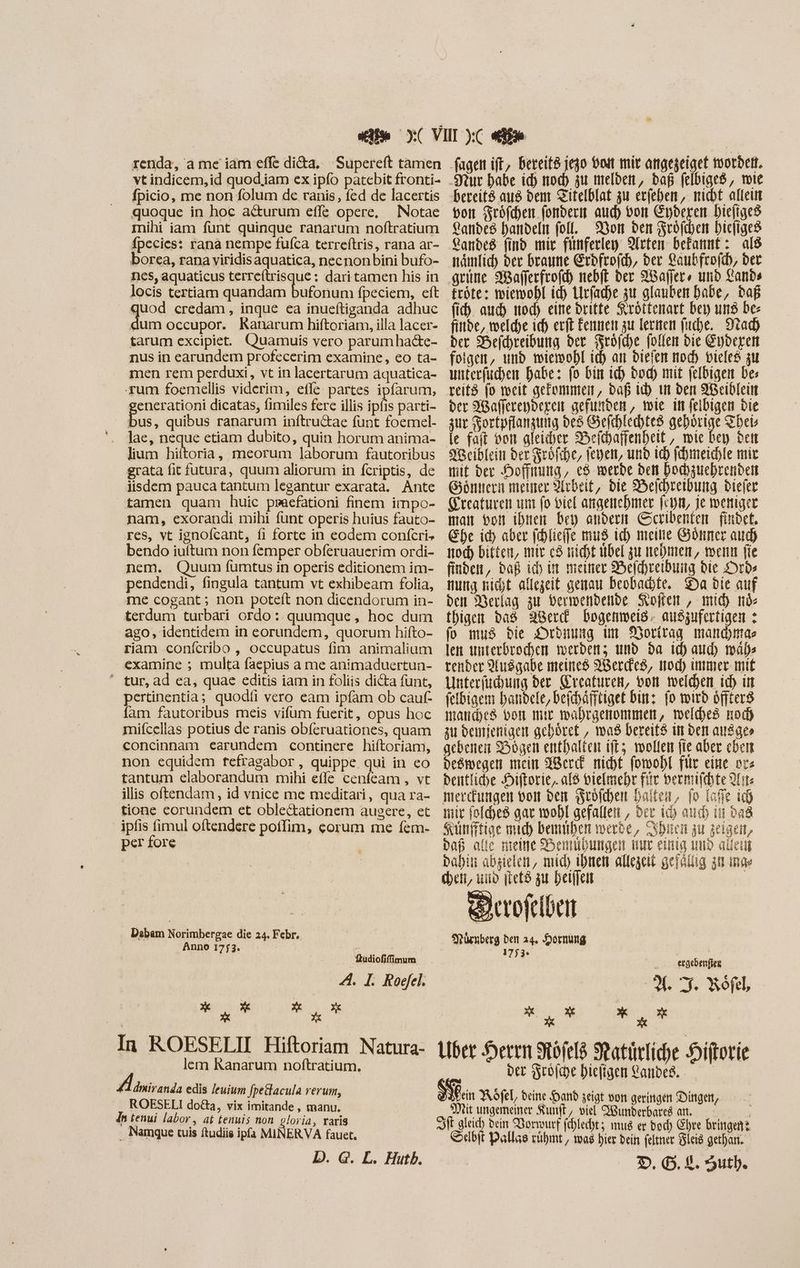 renda, a me iam effe di&a, Supereft tamen vt indicem, id quod,iam ex ipfo patebit fronti- fpicio, me non folum de ranis, fed de lacertis quoque in hoc ac&urum effe opere, | Notae mihi iam funt quinque ranarum noftratium fpecies: rana nempe fufca terreftris, rana ar- borea, rana viridis aquatica, necnonbini bufo- nes, aquaticus terre(trisque : dari tamen his in locis tertiam quandam bufonum fpeciem, eft quod credam, inque ea inueftiganda adhuc dum occupor. Ranarum hiftoriam, illa lacer- tarum excipiet. Quamuis vero parumha&e- nus in earundem profecerim examine, eo ta- men rem perduxi, vt in lacertarum äquatica- rum foemellis viderim, effe. partes ipfarum, enerationi dicatas, fimiles fere illis ipfis parti- bus, quibus ranarum inftru&ae funt foemel- lae, neque etiam dubito, quin horum anima- lium hiitoria, meorum laborum fautoribus grata fit futura, quum aliorum in fcriptis, de lisdem pauca tantum legantur exarata. Ante tamen quam huic praefationi finem impo- nam, exorandi mihi funt operis huius fauto- res, vt ignofcant, fi forte in eodem confcri- bendo iuftum non femper obferuauerim ordi- nem. Quum fumtus in operis editionem im- pendendi, fingula tantum vt exhibeam folia, me cogant; non poteít non dicendorum in- terdum turbari ordo: quumque, hoc dum ago, identidem in eorundem, quorum hifto- riam conícribo , occupatus fim animalium examine ; multa faepius a me animaduertun- ' tur, ad ea, quae editis iam in foliis dicta funt, pertinentia; quodfi vero eam ipfam ob cauf- fam fautoribus meis vifum fuerit, opus hoc mifcellas potius de ranis obferuationes, quam concinnam earundem continere hiftoriam, non equidem fefragabor, quippe. qui in co tantum elaborandum mihi effe cenfeam , vt illis oftendam, id vnice me meditari, qua ra- tione corundem et oblectationem augere, et ipfis fimul oftendere poffim, corum me fem- per fore Dabam Nonnbereue die 24, Febr, Anno 1753. | x Budiofifimum A. I. Rogfel. n IE SEE. In ROESELII Hiftoriam Natura- lem Ranarum noftratium. dmiranda edis leuium fpedacula rerum, ROESELI doGa, vix imitande , manu. dn tenui labor, at tenuis non gloria, raris . Namque tuis ftudiis ipfa MINERVA fauet. D. G. L. Hutb. bereit8 aus dem Zitelblat zu erfeben, nicht allein bon Fröfchen fondern aud) von Eyderen biefiges Landes handeln fol, — or den Srofiben Dicfigeo anbe8 find mir finferley 9[rtem befatmt: al8 nämlic) der braune Erdfrofch, der aubfro(cb, der grüne Mafferfrofch nebft der Naffer, und Lands tröte: wiewohl id) Lirfacdhe er glauben habe, daß (i). auch noch eine dritte Seróttenart bey ung be finde, welche ich erft Fennen zu lernen fuche. Nad) der Befchreibung der Fröfche, follen bie Eyderen foigem, und wiewohl id) an diefen noch vieles zu unterfüchen habe: fo bin ich bod) mit feldigen be; reit$ fo weit gekommen, daß ih tut den WBeiblein ber Wafjerenderen gefunden, wie in felbigen bie zur Kortpflanzung des Sefchlechtes gehbrige Theis le fait von gleicher Beftpaffenheit , wie bey den eiblein der Fröfihe, feyen, und ich [chmeichle mir mit dev Hoffnung, e8 werde den bochzuehrenden Göntern meiner Arbeit, bie Belchreibung Diefer Greaturen um fo viel angenehmer feyn, je weniger man bon ihnen bey andern GSeribenten findet. Ehe id) aber fehlieffe mus ich meine Gönner auch noch bitten, mir c8 nicht übel zu nebmen, wenn fie finden, Daß ich in meiner Belchreibung bie Drds nung nicht allezeit genau beobachte, Da bie auf den Verlag zu berwendende Kofen, mich me fDiger bas Werd Dogenmweis. auszufertigen : fo mus bie Ordnung im Vorirag mandinas len unterbrochen werden; und da ich aud) más render Ausgabe meines Werde, iod) immer mit Unterfüchung ber. reaturen, von welden id in felbigem handele, befchäfftiget Din: fo wird öffters manches bon mir wahrgenommen, welded nod) zu deinjertigen gehöret , waß bereits in den ausge» gebenen Bogen enthalten ifto. wollen fie aber eben deswegen mein Werd nicht fomohl fir eine prs Deutliche Hiftorie,. al vielmehr fiir bermiftbte 2D merdungen von den Fröfchen halten, fo fafie ih mir folhes gar wohl gefallen , der ic) aud iii Dad Künfftige mid) bemmiben werde, Shin zu zeigen, bap alie meine Bemühungen nur einig und allein Dahiti abzielen, mid) ihnen allezeit gefällig at inne heit, uio qtet8 zu heiffen Drrofelben e ücnberg den 24. Hornung 1753» n ergebenfke | Á 2f % Roöfel, X x Xt E A Uder Heren Rofeld Ratürliche Hiftorie ber Seoiche hiefigen Landes. fein Röfel, deine Hand zeigt von geringen Dingen, Mit ungemeiner Kunft, viel Wunderbares an. Sft gleich dein Vorwurf fehlechtz mus er bod) Ehre bringen? Selbit Dallas rühmt, ma hier bein feltner leid gethan.