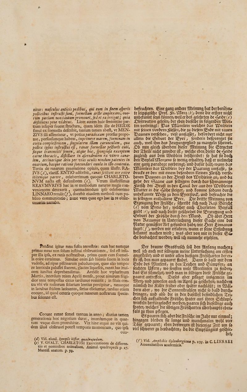 pollicibus inffrutli funt, foemellam ar&e amplexans, ouo- rum parium non tanfum promouet, fed et ea irrigat 5 quia de[lifutus pene videtur. Licet autem huic fententiae par- tium infuper faueat ftructura, quam idem ille de HEIDE fimul ex foemella defcribit, tantum tamen abeft, vc MEN- ZIVS illi affentiatur , vt potius paradoxam prorfus propo- nat, perfuafumque habeat, imprimere marem, foeminam in coitu compleitentem , fingularem illam carunculam , qua pollex ipfius inftruus efl , ranae foemellae peitoris cuti, ficque íransmitti femen , atque boc, fpongiofa exceptum carne thoracis, diflillare in afcendentem ex «vtero cana- lem, deriuarique dein per vias oculis nondum patentes in ouarium, bacque ratione foecundari ouula in illo contenta. Tertia de ranarum generatione opinio, quam illuftr. RA- IVS (45, clariff. ENTIO adícribit, ranas fcilicet ore coire ititemque parere , celeberrimum quoque CHARLETO- NVM nacta eft defenforem (e). Vtrum illuftriffimus REAVMVRIVS hac in re methodum naturae magis con- venientem detexerit , quemadmodum ipfe celeberrimo LINNAEO retulit (f ), docebit eiusdem methodi cum pu- blico communicatio ; nunc vero quae ego hac in re obfer- uauerim narrabo. e Prodeat igitur rana fufca terreftris: cum hac namque primas meas non folum inftitui obferuationes , fed eft infu- per illa ipfa, ex ranis noftratibus, prima quam cum foemel- la coire cernimus. Simulac enim fub hiemis finem in locis vadofis, ad ripas pifcinarum paludumque, quae alio tempo- cem iunctas deprehendimus. ^ Accidit hoc vtplurimum Martio , interdum etiam Aprili menfe, prout nimirum frigi- dior anni tempeftas citius tardiusue remittit ; in filuis con- tra vbi vis radiorum folarium lentius percipitur, ranaeque in lacubus ibidem latitantes, ferius eliciuntur, tardius etiam coeunt, id quod ceteris quoque ranarum noftrarum fpecie- bus folenne eft. Coeunt ranae femel tantum in anno ; diutius tamen generationis hoc negotium durat, interdumque in quar- tum vsque diem protrahitur. Vix hinc atque ne vix qui- dem illud obferuari poteft temporis momentum, quo ipfa Ouo- (4) Vid. eiusd. Syzop[/s biffor. quadrupedum. (Ce) V. GVALT. CHARLETONI Exercitationes de differen. tiis et nominibus animalium, Animal. quadrupeda p. 7. Mantiff. anatom. p. 93. befrudhten. Eine gon andere Meinung hat derberühnts te leipzigifche Prof. Sr. Mens (d), beme bie erftere nicht unbekannt fenn Eonnen, weiler des gelehrten de Heide (c) Dbfervation gelefen, ber eben biefelbe in folgenden Worz ten vorbringt: Das Wannlein welches das Weiblein mit feinen vordern süfjen, die zu diefem Linde mit vauen Daumen verfehen, vejt umfafjet, befördert nicht nur allein die Geburt der Zyer, fondern befprenget fie auch, weil ihn das FZengungsglied zu mangeln fcheinet. Jb num gleich überdem diefer Meinung bie Structue ber Theile nicht zumider ift, welche eben biefer de Heide ualeih aus Dem Beiblein befchreibet: fo bat fie doch en Benfall Menzens fo wenig erhalten, Daß er vielmehr eine ganz parabore oorbringt, und Dafür hält; warn das Mamlem das Weiblein bey der Paarung umfafje, fo Öruche es den mit einem befondern Eleinen Sleifch verfes benen Daumen an der ruft des Weibleins an, und da gehe der Saame aus felbigem durch das (dwammige sleifh der Bruft ín oen Canal der aus des YOcibleing Mutter in die Sohe freiget, und Fomme fodann durd) unbekannte Wege zu dem An und befruchte die in felbigem enthaltene Zyer, Die Dritte Meinung von Erzeugung ber Srofd)e, fcehreibt fihh nad) Asji Bericht (4) vom Hntio her, welcher aud) Charleton 25epfall giebt (e), und nad) Diefer gefcbiebet die Erzeugung und Geburt der Sröfche durch den Mund, Db aber Here von Acaumur in Unterfuchung Diefer Sache eine dee Tratur gemäffere Art gefunden habe, toie 2o P innanus per Cf Ir werden mir erfahren, wann er feine Erfindung efannf madyen wird 5 mas aber von mir in Diefer Gao che beobachtet worden, will ich nunmehr erzeblen. ‚Der braune Girasfrofd) foll den Anfeng machenz meil ich auch mit felbigem meine Unterfuchung am crfters angeftellet; und er unter allen bieligen Sröfcharten ber era fte ift, den man gepaaret findet. Dann fo bald mit bem Ende des Binters, in ben Teichen und Sumpfen, an feichten Uffern, mo fonften viele Meerlinfen zu on Da$ Eis fehmelzet, wird man in felbigen biefe Srofd)e aes paaret antreffen. iri aber pfleget. insgemein tm Ria zumeilen auch im April zu gefchehen, nad)bem namlich bie Kälte früher oder (páter nachlaßt; in Wäls Dern aber , wo bie Sonnenftrahlen nicht fo bald Durchs bringen, unb alfo die in Den dafelbft befindlichen Teis winfeln berfürgelodet werden, paaren fich Diefelbige auch fpater, welches bie übrigen Srofd)arten > ebeits fal8 zu thun pflegen. .. Gépaare fid) aber bie Sröfche im Sahr nur einmal; hingegen bleiben fie lange und manchmalen wohl vier Tage gepaaret; eben bestvegen iff diejenige Zeit um fo viel fehwerer zu beobachten, ba bie Empfängnis serie eh (f) Vid. Amphibia Gylenborgiana p, 135. in C. LINNAE Amoenitatibus Made P. 135. in C i