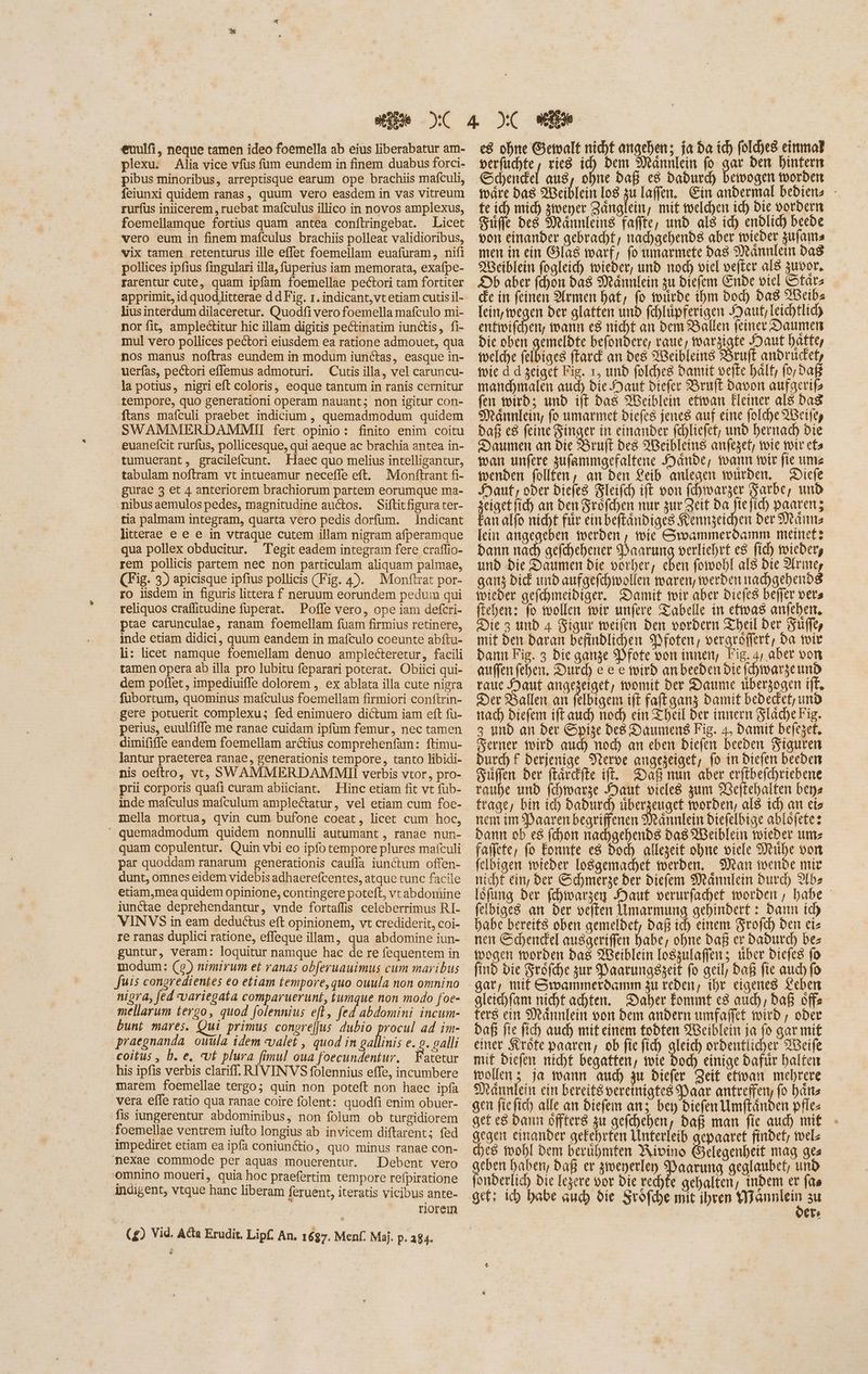 euulfi, neque tamen ideo foemella ab eius liberabatur am- plexu. Alia vice vfus fum eundem in finem duabus forci- pibus minoribus, arreptisque earum ope brachiis mafculi, feiunxi quidem ranas, quum vero easdem in vas vitreum rurfus iniicerem, ruebat mafculus illico in novos amplexus, foemellamque fortius quam antea conftringebat. Licet vero eum in finem mafculus brachiis polleat validioribus, vix tamen retenturus ille effec foemellam euafüram, nifi pollices ipfius fingulari illa, fuperius iam memorata, exafpe- rarentur cute, quam ipfam foemellae pectori tam fortiter apprimit, id quodlitterae d d Fig. 1. indicant,vt etiam cutis il- liusinterdum dilaceretur. Quodfi vero foemella mafculo mi- nor fit, amplectitur hic illam digitis pectinatim iunctis, fi- mul vero pollices pectori eiusdem ea ratione admouet, qua nos manus noftras eundem in modum iunctas, easque in- uerfas, pectori effemus admoturi. Cutis illa, vel caruncu- la potius, nigri eft coloris, eoque tantum in ranis cernitur tempore, quo generationi operam nauant; non igitur con- ftans maículi praebet indicium , quemadmodum quidem SWAMMERDAMMII fert opinio: finito enim coitu euanefcit rurfus, pollicesque, qui aeque ac brachia antea in- tumuerant, gracilefcunt. Haec quo melius intelligantur, tabulam noftram vt intueamur neceffe eft. Monftrant fi- gurae 3 et 4 anteriorem brachiorum partem eorumque ma- nibusaemulos pedes, magnitudine auctos. Siftitfigura ter- tia palmam integram, quarta vero pedis dorfum. Indicant litterae e e e in vtraque cutem illam nigram afperamque qua pollex obducitur. Tegit eadem integram fere craflio- rem pollicis partem nec non particulam aliquam palmae, (Fig. 3) apicisque ipfius pollicis (Fig. 4). Monftrat por- ro iisdem in figuris littera f neruum eorundem pedum qui reliquos craflitudine fuperat. Pofle vero, ope iam defcri- ptae carunculae, ranam foemellam fuam firmius retinere, inde etiam didici, quum eandem in mafculo coeunte abftu- li: licet namque foemellam denuo amplecteretur, facili tamen opera ab illa pro lubitu feparari poterat. Obiici qui- dem poffet, impediuiffe dolorem , ex ablata illa cute nigra fubortum, quominus mafculus foemellam firmiori conftrin- gere potuerit complexu; fed enimuero dictum iam eft fu- perius, euulfiffe me ranae cuidam ipfum femur, nec tamen dimififfe eandem foemellam arctius comprehenfam: ftimu- lantur praeterea ranae, generationis tempore, tanto libidi- nis oeftro, vt; SÓWAMMERDAMMIIOI verbis vtor , pro- prii corporis quafi curam abiiciant. Hinc etiam fit vt füb- inde mafculus mafculum amplectatur, vel etiam cum foe- mella mortua, qvin cum bufone coeat, licet cum hoc, quemadmodum quidem nonnulli autumant , ranae nun- quam copulentur. Quin vbi eo ipfo tempore plures mafculi par quoddam ranarum generationis cauffa iunctum offen- dunt, omnes eidem videbis adhaerefcentes, atque tunc facile etiam,mea quidem opinione, contingere poteft, vt abdomine iunctae deprehendantur, vnde fortaffis celeberrimus RI- VINVS in eam deductus eft opinionem, vt crediderit, coi- re ranas duplici ratione, effeque illam, qua abdomine iun- guntur, veram: loquitur namque hac de re fequentem in modum: (9) nimirum et ranas obferuauimus cum maribus fuis congredientes eo etiam tempore, quo ouula non omnino nigra, fed variegata comparuerunt, fumque non modo foe- mellarum tergo, quod folennius eft, fed abdomini incum- bunt mares. Qui primus congrejjus dubio en ad im- praegnanda ouula idem -valet , quod in gallinis e. 9. alli coitus , b. e, «vf plura fimul oua foecundentur, Fatetur his ipfis verbis clariff. RIVINVS folennius effe, incumbere marem foemellae tergo; quin non poteft non haec ipfa vera effe ratio qua ranae coire folent: quodfi enim obuer- fis iungerentur abdominibus, non folum ob turgidiorem foemellae ventrem iufto longius ab invicem diftarent; fed impediret etiam ea ipfa coniunctio, quo minus ranae con- mnexae commode per aquas mouerentur. Debent vero omnino moueri, quia hoc praefertim tempore refpiratione indigent, vtque hanc liberam feruent, iteratis vicibus ante- riorem (£) Vid. Acta Erudit. Lipf. An. 1687. Menf. Maj. p. 284. e8 ohne Gewalt nicht angehen; ja da id) fold)es einmal perfischte , rieg id) bem Maännlein fo gar den hintern Schendel aus, ohne Daß c8 Dadurch bewogen worden wäre das Weiblein los P laffen. Ein andermal bediens - te ich mid) gwener Zänglein, mit welchen id) Die vordern Zuffe des Männleins faffte, und als id) endlich beede von einander gebracht, nachgehends aber wieder zufams men in ein Glas warf, fo umarmete das Männlein das Weiblein fogleich wieder, und nod) viel oeffer aI8 zuvor, Ab aber fchon das Männlein zu diefem Ende viel tara die in feinen Armen hat, fo wurde ihm bod) Das XBeibs [eit wegen der glatten und fehlüpferigen Maut, leichtlic) entwifchen, warn e$ nicht an dem Ballen feiner Daumen Die oben gus befondere, roue, Ware Haut hatte, welche felbiges ftard an des Weibleins Bruft andrudet, foie d d seigef Fig. 1, unb folches Damit vefte hält, fo; Daß manchmalen aud) die Haut Diefer Bruft Davon aufaerif fen wird; und iff das Weiblein ettoan Fleiner als Das Männlein, fo umarmet biefes jenes auf eine fold)e Weile, bafi e8 feine Singer in einander fchliefet, und hernad) bie Daumen an die Bruft des Weibleins anfeget, wie wir cfa wan unfere zufammgefaltene Hande, wann wir fie ums wenden follfen, an ben Leib anlegen wurden. Diefe Kant, oder Diefes Zleifch ift von fehtwarzer Sarbe, unb zeigetfich an ben Srofden nur zur Zeit da Pn id) paaren; Fan alfo nicht für einbeftandiges Kennzeichen ber Männs [cit angegeben werden, wie Swammerdamm metnefz Dann dab gefchehener SDaarung verliehrt es fid) wieder, und bie Daumen die vorher, eben fowohl als Die 2lrıne, ganz bid und aufgefehwollen waren, werden nachgehends wieder gefchmeidiger. Damit wir aber Diefes befier vera fteben: fo wollen wir unfere Tabelle in etwas anfehen. Die 3 und 4 Figur weifen den vordern Theil ber Sufley mit den Daran befindlichen Nfoten, vergröflert, Da wir Dann Fig. 3 Die ganze Pfote oon innen, Fig, 4, aber von auffenfehen. Durch e e e wird anbeeden bie (tmargeunb raue Haut angezeiget; womit ber Daume überzogen ift. Der Ballen an felbigem ift faftganz Damit bededet, und nach biefem iff aud) nod) ein Theil ber innern Släche Fig. 3 unb an ber Spige Des Daumens Fig. 4, Damit befezef, Serner wird auch noch an eben Diefen beeden Figuren Durch f derjenige Verve angeseiget, fo in Diefen beeden Süffen der ftarckite iff. af nun aber erfibefchriebene raube unb fchwarze Haut vieles gum 23eftebalten bee frage, bin id) baburd) überzeuget worden, als id) an eis nem im Paaren begriffenen Mannlein biefelbige ablofete: Dann ob e8 fchon nachgehends das Weiblein wieder um: faffete, fo Eonnte e$ doch allegeit ohne viele Muhe von felbigen wieder losgemachet werben, _ Man wende mir nicht ein, ber Schmerze ber biefem Männlein Durch 9Ibz löfung der (cDimargen Haut verurfachet worden, babe - felbiges an Der velten Umarmung gehindert : dann ich habe bereits oben gemeldet, Daß id) einem Srofd) ben ei nen Schendel ausgeriffen habe, ohne Daß ex Dadurch bez wogen worden das Weiblein loszulaffen; uber Diefes fo find die Fröfche zur Paarungszeit fo acil, Daß fie auch fo gar, mit Swanmerdamm zu reden, ihr eigenes Leben aleicfam nicht achten. Daher Eonımt c8 auch, Daß offe ters ein Männlein von dem andern umfaffet totrb , ober Daß fie fid) aud) mit einem tobten Weiblein ja ix gar mit einer Kröte paaren, ob fie fid) ns ordentlicher Weife mif Diefen nicht begatfen, wie Dod) einige dafür halten mollen 5 ja warn aud) zu biefer Zeit etwarı mehrere Männlein ein bereitsveremigtes Paar antreffety fo hans gen fiefich alle an biefem an; bey diefen Umftänden pfles get es bann offters zu gefchehen, baf man fie aud) mit gegen einander gefehrten Unterleib gepaaret findet, mels ches wohl Dem berübmten Rivino Öelegenheit mag ges on haben, Daß er gtveperlen is geglaubet, und onber[id) Die Iesere vor Die rechte gehalten, indem er fao gef: ich babe auch die Srofche mit ihren NE 3u ere