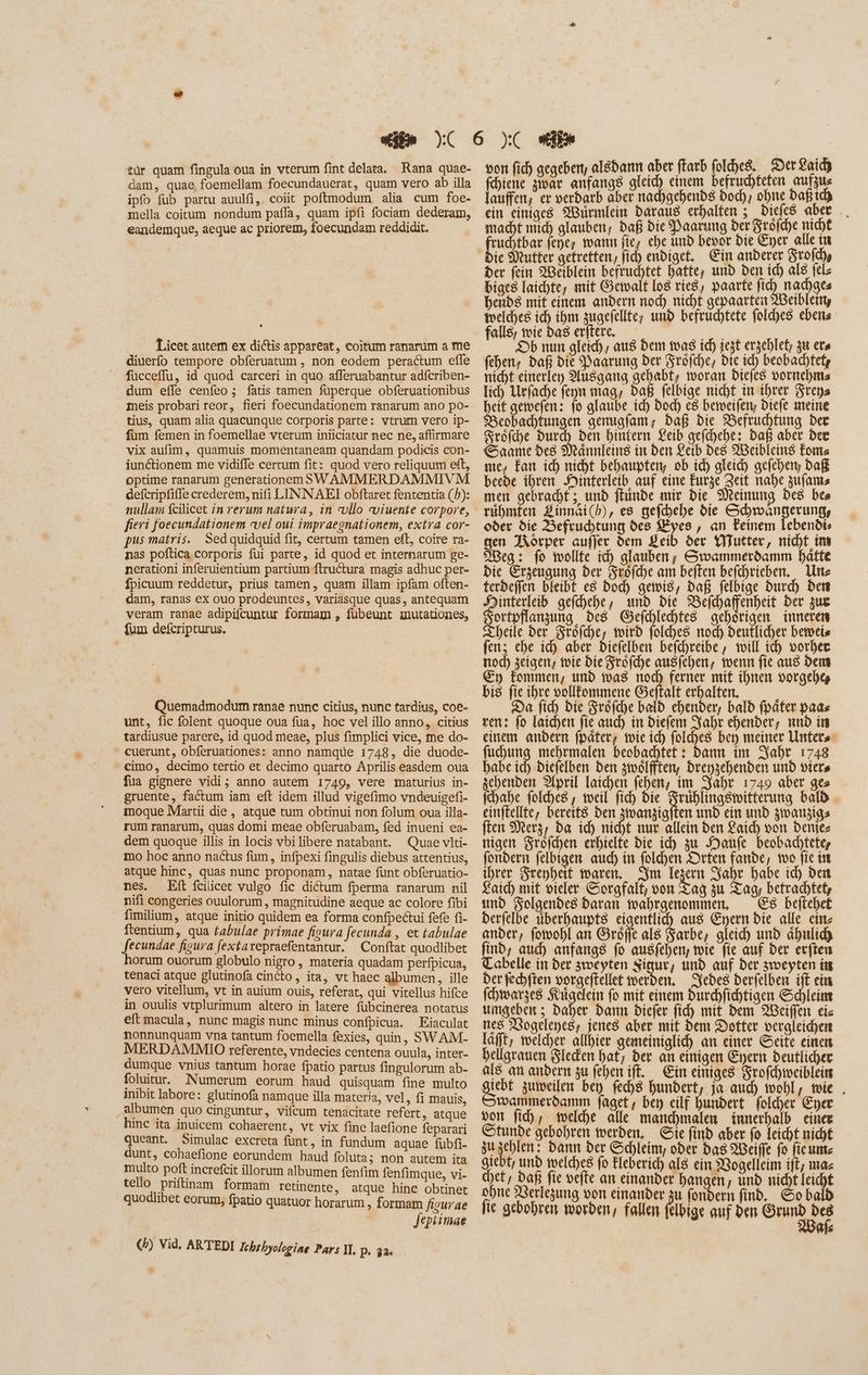 tür quam fingula oua in vterum fint delata. Rana quae- dam, quae foemellam foecundauerat, quam vero ab illa ipfo fub partu auulfi,. coiit poftmodum. alia cum foe. mella coitum nondum pafla, quam ipfi fociam dederam, eandemque, aeque ac priorem, foecundam reddidit. Licet autem ex dictis appareat, coitum ranarum a me diuerfo tempore obferuatum , non eodem peractum effe fucceffu, id quod carceri in quo afferuabantur adfcriben- dum effe cenfeo ; fatis tamen füperque obferuationibus meis probari reor, fieri foecundationem ranarum ano po- tius, quam alia quacunque corporis parte: vtrum vero ip- fum femen in foemellae vterum iniiciatur nec ne, affirmare vix aufim, quamuis momentaneam quandam podicis con- iunctionem me vidiffe certum fit: quod vero reliquum eft, optime ranarum generationem S WAMMERDAMMIVM defcripfifle crederem, nifi LINNAEI obftaret fententia (5): nullam fcilicet in rerum natura, in vllo viuente corpore, fieri foecundationem «vel oui impraegnationem, extra cor- pus matris. Sedquidquid fit, certum tamen eft, coire ra- nas poftica corporis fui parte, id quod et internarum ge- nerationi inferuientium partium ftructura magis adhuc per- fpicuum reddetur, prius tamen, quam illam ipfam often- dam, ranas ex ouo prodeuntes, variasque quas, antequam veram ranae adipifcuntur formam , fubeunt wmutationes, fum defcripturus. Quemadmodum ranae nunc citius, nunc tardius, coe- unt, fic folent quoque oua fua, hoc vel illo anno, citius tardiusue parere, id quod meae, plus fimplici vice, me do- cuerunt, obferuationes: anno namque 1748, die duode- cimo, decimo tertio et decimo quarto Aprilis easdem oua fua gignere vidi; anno autem 1749, vere maturius in- gruente, factum iam eft idem illud vigefimo vndeuigefi- moque Martii die, atque tum obtinui non folum oua illa- rum ranarum, quas domi meae obferuabam, fed inueni ea- dem quoque illis in locis vbilibere natabant. Quae vlti- mo hoc anno nactus fum, infpexi fingulis diebus attentius, atque hinc, quas nunc proponam, natae funt obferuatio- nes. Eft feilicet vulgo fic dictum fperma ranarum nil nifi congeries ouulorum , magnitudine aeque ac colore fibi fimilium, atque initio quidem ea forma confpectui fefe fi- ftentium, qua fabulae primae fiura fecunda , et tabulae fecundae figura fextarepraefentantur. | Conftat quodlibet horum ouorum globulo nigro, materia quadam perfpicua, tenaci atque glutinofà cincto, ita, vt haec albumen, ille vero vitellum, vt in auium ouis, referat, qui vitellus hifce in ouulis vtplurimum altero in latere fübcinerea notatus eft macula, nunc magis nunc minus confpicua. Eiaculat nonnunquam vna tantum foemella fexies, quin, SWAM- MERDAMMIO referente, vndecies centena ouula, inter- dumque vnius tantum horae fpatio partus fingulorum ab- folutur. Numerum eorum haud quisquam fine multo inibit labore: glutinofa namque illa materia, vel, fi mauis, albumen quo cinguntur, vifcum tenacitate refert, atque hinc ita inuicem cohaerent, vt vix fine laefione feparari queant. Simulac excreta funt, in fundum aquae (übfi- dunt, cohaefione eorundem haud foluta; non autem ita multo poft increfcit illorum albumen fenfim fenfimque, vi- tello prifinam formam retinente, atque hinc obtinet quodlibet eorum, fpatio quatuor horarum , formam figurae Jeptimae (5) Vid. ARTEDI Ichthyologiae Pars I. p. 32. — von fid) gegeben, alsdann aber ftarb folches. DerLaicdh n Aor anfangs gleich einem befruchteten aufzus laufen, er verdarb aber nachgehends bod), ohne bafitd) ein einiges Würmlein Daraus erhalten ; Diefes aber .. macht mich glauben; Daß bie Paarung ber Fröfche nicht ruchtbar fepe, wann fie, ehe und bevor die Eyer_alle in ie Mutter gefreften, fid) endiget. Ein anderer Srofd) Der fein Weiblein befruchtet hatte, und den id) al$ fels biges laichte, mit Gewalt [o8 ríe8, paarte fid) nachges hends mit einem andern nod) nicht gepaarten 2Beiblein, welches ich ibm zugefellte, und befruchtete fold)es ebens Ab nun gleich, aus Dem toas id) iet erzehlet; 38 ers (eben, daß pit Paarung der Fröfche, die ich beobachtetz nicht einerley Musgang gehabt, woran Diefes vornehms lich Urfache feyn mag; Daß felbige nicht in ihrer Srepa I gewefen: fo glaube ic) Dod) c8 betveifery Diefe meine Beobachtungen genugfam; Daß bie Befruchtung der Sréfd)e Durch ben hintern Leib gefchehe: Daß aber Dee Saame des Männleins in den Leib des Weibleins Foms me, Fan ich nicht behaupten, ob id) gleid) gefehen, Daß beede ihren NMinterleib auf eine Eurge Zeit nahe zufams men gebracht ; und ftunbe mir bie Meinung Des bes rühmten Zinnai(b), es gefhehe die Schwangerung, oder die Befruchtung des Kyes , an Feinem lebendi» gen Körper aufjer dem Leib der Wutter, nicht im Weg: fo wollte ich glauben, Coammeróamm hätte bie Erzeugung ber Srofche am beiten befchrieben. Une terdefien bleibt e8 Dod) gewis, Daß felbige burd) dem ed gefhehe, und bie Befchaffenheit Der zur ortpflanzung des Gefchlehfes gehörigen inneren Theile der Fröfche, wird folches nod) deuflicher betocis fen; ehe ich aber Diefelben befchreibe , will id) vorher noc) zeigen; wie Die Srofd)e ausfehen, wenn fie aus Dem Ey fommen, und was nod) ferner mif ihnen vorgeh% bis fie ihre oollfommene Geftalt erhalten, à Da fid) bie Fröfche bald chender, bald fpáfer paas ren: fo laichen fie auch in Diefem Jahr ebenber, unb in einem andern fpäter; wie ich folches ber meiner Unters fuchun vm tape beobachtet : dann im Jahr 1748 habe ich) Diefelben ben zwölften, Drenzehenden und viers zchenden pril Iaichen fehen, im Jahr 1749 aber ges fchabe folches, weil fich die Fm arg ag batb einftellte, bereits ben 3toanjigften und ein und zwanzigs fte Merz, da ich nicht nur allein ben aid) von benjez nigen Srofd)en erhielte bie ich zu Haufe beobachtete, fondern felbigen aud) in (old)en Drten fande, too fie in ihrer Srepbett waren, Sm Tezern S$abr babe id) den aid) mit vieler Sorgfalt; von Tag zu Tag, betrachtet, und Folgendes daran wahrgenommen, 8 beftchet derfelbe uberhaupts eigentlich aus Eyern bie alle eins ander, fomohl an Gröffe als Farbe, gleid) und àbilid) find, aud) anfangs fo ausfehen, wie fie auf ber erften Tabelle in ber sweypten Sigur, und auf der zwepten im Der fechften vorgeftellet werden, Jedes derfelben ift ein (hwarzes Rügelein fo mit einem Durhfichtigen Schleim umgeben ; Daher, Dann biefer fid) mit bem Weiflen cis nes Nogeleyes; jenes aber mit dem Dotter vergleichen lafft; welcher allhier gemeiniglich an einer Seite einen hellgrauen Sleden hat, ber an einigen Eyern deutlicher al8 an andern zu fehen ift. Ein einiges Srofchweibleins giebt zumeilen bey fechs hundert, ja auch wohl, wie , Swanmerdamm faget, ben eilf hundert folcher Eyer von fid), welche alle manchmalen innerhalb einer Stunde gebohren werden, Sie find aber fo leicht nicht zu jun: dann ber Schleim; ober bas Weiffe fo fieum: giebt; und welches fo Eleberich als ein 23ogelleim ift; maz chef, bafi fie vefte an einander bangen, und nicht leicht ohne Verlegung von einander zu fondern find. So bald fie gebobren worden, fallen felbige auf den Grund det Als