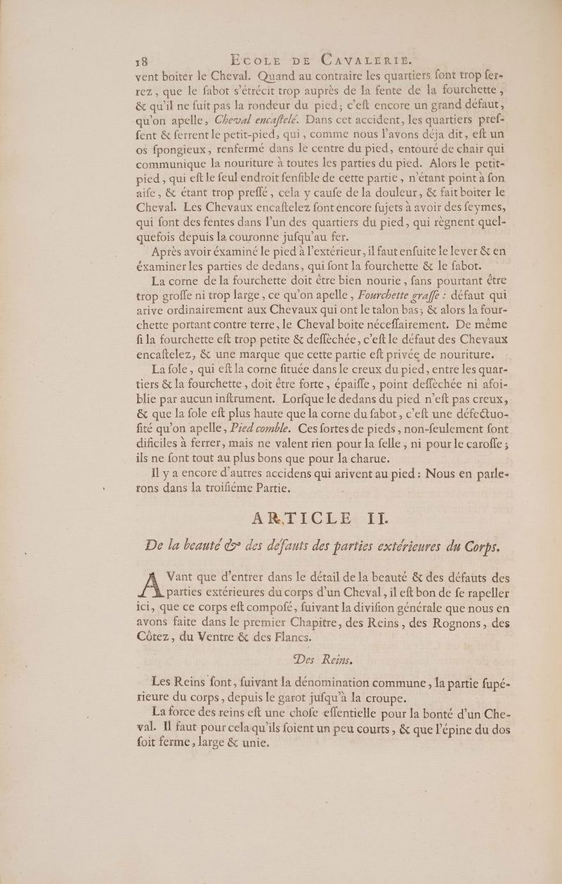vent boiter le Cheval. Quand au contraire Les quaïtiers font trop fer- rez , que le fabot s’étrécit trop auprès de la fente de la fourchette, &amp; qu il ne fuit pas la rondeur du pied; c’eft encore un grand défaut, qu'on apelle, Cheval encaftelé. Dans cet accident, les quartiers pref- fent &amp; ferrent le petit-pied, qui, comme nous l’avons deja dit, eft un os fpongieux , renferme dans le centre du pied, entouré de chair qui communique la nouriture à toutes les parties du pied. Alors le petit- pied , qui eft le feul endroit fenfible de cette partie , n'étant point à fon aife, &amp; étant trop preflé, cela y caufe de la douleur, &amp; fait boiter le Cheval. Les Chevaux encaftelez font encore fujets à avoir des feymes, qui font des fentes dans l’un des quartiers du pied, qui règnent quel- quefois depuis la couronne jufqu' au fer. Après avoir éxaminé le pied à l'extérieur, il faut enfuite le lever &amp; en éxaminer les parties de dedans, qui font la fourchette &amp; le fabot. La corne de la fourchette doit être bien nourie, fans pourtant ètre trop srofle ni trop large, ce qu’on apelle, PRE graffe : défaut qui arive ordinairement aux Chevaux qui ont le talon bas; &amp; alors la four- chette portant contre terre, le Cheval boite Héceflairéiett De ou fi la fourchette eft trop petite &amp; deflèchée, c’eft le defaut des Chevaux encaftelez, &amp; une marque que cette partie eft privée de nouriture. La fole , qui eit la corne fituée dans le creux du pied, entre les quar- tiers &amp; la fourchette , doit être forte, épaifle , point deffèchée ni afoi- blie par aucun inftrument. Lorfque le dedans du pied n’eft pas creux, &amp; que la fole eit plus haute que la corne du fabot, c’eft une défettuo- fité qu'on apelle, Pred comble. Ces fortes de pieds , non-feulement font dificiles à ferrer, mais ne valent rien pour la felle , ni pour le carofe ; ils ne font tout au plus bons que pour {a charue. IL y a encore d'autres accidens qui arivent au pied: Nous en paile- rons dans la troifiéme Partie. ARTICLE Il. De la beanté > des défauts des parties extérieures du Corps. A Vant que d'entrer dans le détail de la beauté &amp; des défauts des L'X parties extérieures du corps d’un Cheval, il eft bon de fe rapeller ici, que ce corps eft compofe, fuivant la divifion générale que nous en avons faite dans le premier Chapitre, des Reins, des Rognons, des Côtez, du Ventre &amp; des Flancs. Des Resns. Les Reïins font, fuivant la dénomination commune, la parie fupé- tieure du corps, depuis le garot jufqu à la croupe. La force des reins eft une chofe effentielle pour la bonté d’un Che- val. Il faut pour celaqu'ils loigRe) un peu courts, &amp; que l’épine du dos {oit ferme, large &amp; unie. |