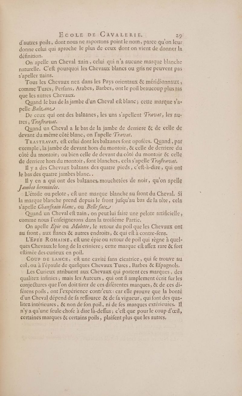 d'autres poils, dont nous ne faportons point Le nom, pAICE qu on leur donne celui qui aproche le ee de ceux dont on vient de donner la définition: On apelle un Cheval zain , celui qui n'a aucune marque blanche naturelle. C'eft pourquoi les Chevaux blancs ou gris ne peuvent pas s'apeller zains. Tous les Chevaux nez dans les Pays orientaux &amp; méridionnatx ; comme Turcs, Perfans, Arabes, Barbes, ontle poil BeRHCORp pass ras que les autres Chevaux. Quand le bas de la jambe d’un Cheval eft blanc; cette mafque s’as pelle Balzanes De ceux qui ont des tenes- les uns s apellent Travat, les au: tres, Traffravat. … Quand un Cheval a le bas de la jambe de derrière &amp; de celle de devant du même côté blanc, on l’apelle Travar, TRrasTRrAVAT, eft celui dont les balzanes font opofées. Quand, par exemple , la jambe de devant hors du montoir; &amp; celle de derriere du côté du montoir; ou bien celle de devant du côté du montoir &amp; celle de derriere hors du montoir, font blanches, cela s apelle Traftravat. Il y a des Chevaux balzans des quatre pieds, c’eft-à-dire, qui on le bas des quatre jambes blanc... ll y en à qui ont des balzanes mouchetées de noir, qu'on pe Jambes herminées. L'étoile ou pelote , eft une marque blanche au front du Cheval, Si la marque blanche prend depuis le front un au bas de la tête, cela S s'apelle Chanfrain blanc, où Belle face Quand un Cheval eft zain, on peut lui faire üne pelote artificielle , comme nous l'enfeignerons dans la troifiéme Partie, On apelle Eie où Molette , le retour du poil que les Chevaux ont au front, aux flancs &amp; autres endroits, &amp; qui elt a contre-fens. L'Erez ROMAINE, eftune épie ou retour de poil qui règne à quel- ques Chevaux le long de la criniere; cette are eftaflez rare &amp; fort eftimée des curieux en poil. Cour DE LANCE, eft une cavité fans cicatrice, qui re trouve au col, ou à l’épaule de quelques Chevaux Turcs , Barbes &amp; Efpagnols. Les Curieux atribuent aux Chevaux qui portent ces maïques , des qualitez infinies; mais les Auteurs, qui ont fi Amplement écrit fur les conjectures que l’on doittirer de ces diférentes marques, &amp; de ces di- férens poils, ont l’expérience contr’eux: car elle prouve que la bonté d’un Cheval dépend de fa reflource &amp; de fa vigueur, qui font des qua- litez i intérieures , &amp; non de fon poil, ni de fes marques extérieures. Il n’y a qu'une feule chofe à dire là-deflus; c’eft que pour le coup d'œil, certaines marques &amp; certains poils, plaifent plus que les autres,