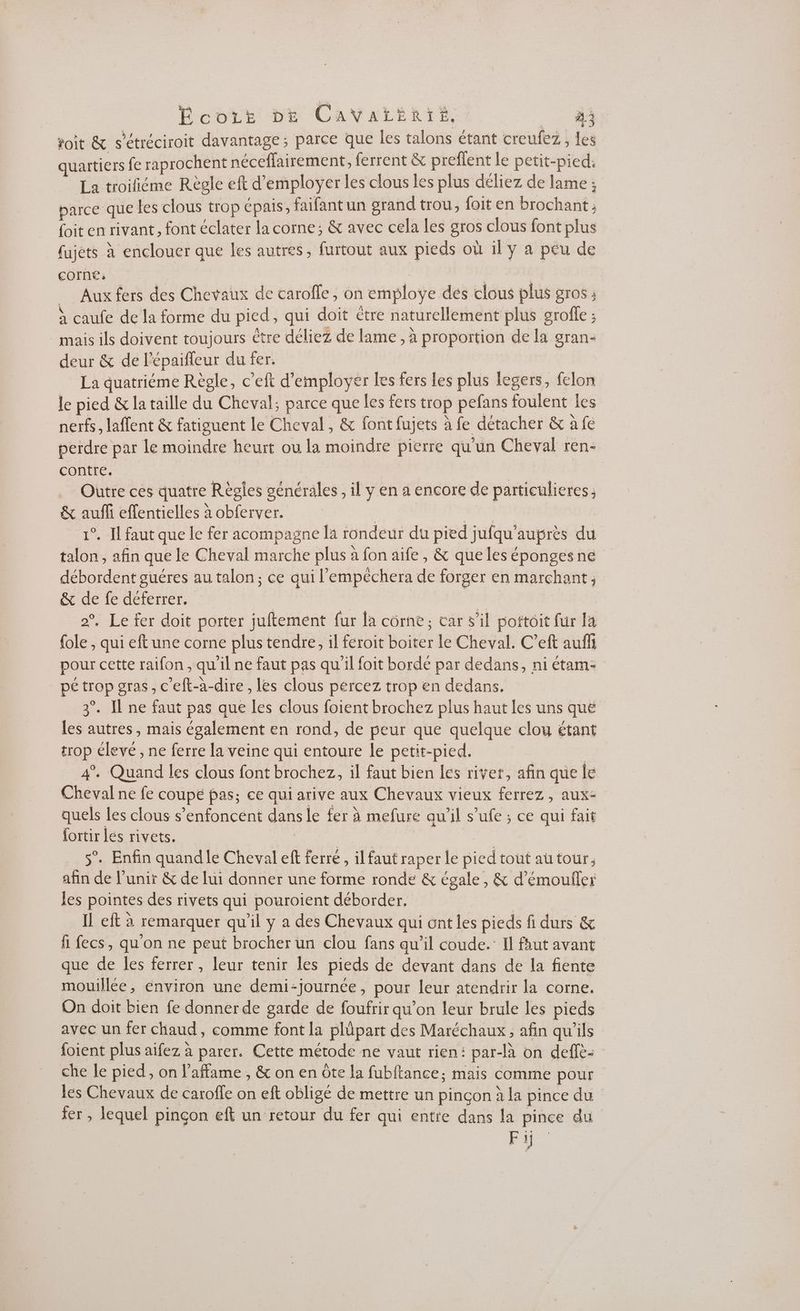 toit &amp; s’étréciroit davantage; parce que les talons étant creufez, les quartiers fe raprochent néceffairement, ferrent &amp; preflent le petit-pied. La troifiéme Règle eft d'employer les clous les plus déliez de lame ; parce que les clous trop épais, faifantun srand trou, foit en brochant ; foit en rivant, font éclater la corne; &amp; avec cela les gros clous font plus fujets à enclouer que les autres, furtout aux pieds où 1l y a péu de COINE | | | _ Aux fers des Chevaux de carofle, on employe dés clous plus gros à caufe de la forme du pied, qui doit étre naturellement plus grofe ; mais ils doivent toujours être déliez de lame , à proportion de la gran- deur &amp; de lépaifleur du fer. La quatriéme Règle, c’eft d'employer Les fers les plus legers, felon le pied &amp; la taille du Cheval; parce que les fers trop pefans foulent les nerfs, laffent &amp; fatiguent le Cheval, &amp; font fujets à fe détacher &amp; a fe perdre par le moindre heurt ou la moindre pierre qu'un Cheval ren- contre. | AAA Outre ces quatre Règles générales, il y en a encore de particulieres ; &amp; auffi effentielles à obferver. | RE 1°. Il faut que le fer acompagne la rondeur du pied jufqu'auprès du talon , afin que le Cheval marche plus à fon aife, &amp; que les éponges né débordent guéres au talon; ce qui l’'empéchera de forger en marchant, &amp; de fe déferrer, :: Er | 2°, Le fer doit porter juftement fur {a corne, car s’il pottoit für 14 fole , qui eft une corne plus tendre, il feroit boiter le Cheval. C’eft auf pour cette raifon , qu'il ne faut pas qu'il foit bordé par dedans, ni étam- _pétrop gras, c'eft-à-dire , les clous percez trop en dedans. 3°. Il ne faut pas que les clous foient brochez plus haut les uns que les autres, mais également en rond, de peur que quelque clou étant trop élevé , ne ferre la veine qui entoure le petit-pied. | 4°. Quand les clous font brochez, il faut bien les river, afin que le Cheval ne fe coupe pas; ce qui arive aux Chevaux vieux ferrez , aux- quels les clous s’enfoncént dans le fer à mefure qu'il s’ufe ; ce qui fait {ortir lés rivets. | A RE Tr 5°. Enfin quandle Cheval eft ferré, il faut raper le pied tout autour, afin de l’unir &amp; de lui donner une forme ronde &amp; égale, &amp; d’émouller les pointes des rivets qui pouroient déborder, | IL eft à remarquer qu'il y a des Chevaux qui ont les pieds fi durs &amp; fi fecs, qu'on ne peut brocher un clou fans qu’il coude.’ Il faut avant que de les ferrer , leur tenir les pieds de devant dans de la fiente mouillée, environ une demi-journée, pour leur atendrir la corne. On doit bien fe donner de garde de foufrir qu’on leur brule les pieds avec un fer chaud, comme font [a plüpart des Maréchaux , afin qu'ils foient plus aifez à parer. Cette métode ne vaut rien: par-là on deffè- che le pied, on l'affame , &amp; on en ôte la fubitance; mais comme pour les Chevaux de caroffe on eft obligé de mettre un pinçon à la pince du fer , lequel pinçon eft un retour du fer qui entre dans la pince du Fi