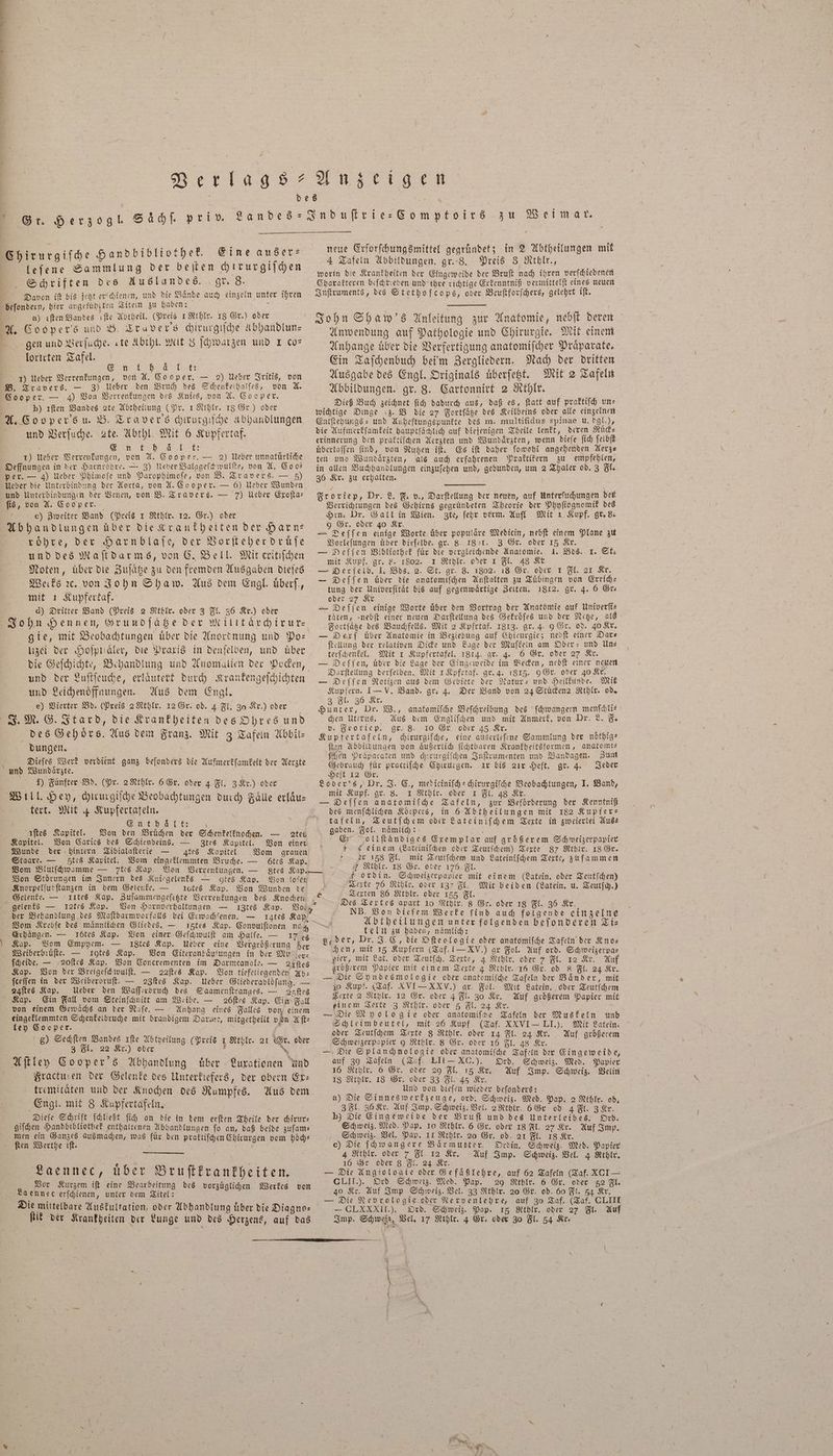 7 Verlags An z eil ge Chirurgiſche Handbibliothek. Eine auser⸗ leſene Sammlung der beiten chrrurgiſchen Schriften des Auslandes. gr. 8. Davon iſt bis jetzt erſchienen, und die Baͤnde auch einzeln unter ihren beſondern, hier angefuhrten Titein zu haben: a \ a) iſten Bandes ıfte Abtheil. (Preis 1 Rehlr. 18 Gr.) oder A. Cooper's und B. Travers chirurgiſche Abhandlun— gen und Verſuche. «te Abthl. Mit 8 ſchwarzen und I co— lorirten Tafel. „ PER 1) Ueber Verrenkungen, von A. Cooper. — 2) Ueber Iritis, von B. Travers. — 3) Ueber den Bruch des Schenkelhalſes, von A. Cooper. — 4) Von Verrenkungen des Knies, von A. Cooper. ö p) ıften Bandes 2te Abtheilung (Pr. 1 Rthlr. 18 Gr.) oder A. Cooper's u. B. Traver's chirurgiſche Abhandlungen und Verſuche. 2te. Abthl. Mit 6 Kupfertaf. - SER a 1) Ueber Verrenkungen, von A. Cooper. — 2) Ueber unnatuͤrliche Oeffnungen in der Harnroͤhre. — 3) Ueber Balggeſchwuͤlſte, von A. Coo— per. — 4) Ueber Phimoſe und Parophimoſe, von B. Travers. — 5) Ueber die Unterbindung der Aorta, von A. Cooper. — 6) Ueber Wunden und Unterbindungen der Venen, von B. Travers. — 7) Ueber Exoſta— ſis, von A. Cooper. e) Zweiter Band (Preis 1 Rthlr. 12. Gr.) oder Abhandlungen über die Krankheiten der Harn: rohre, der Harnblaſe, der Vorſteher druͤſe und des Maſtdarms, von C. Bell. Mit critiſchen Noten, uͤber die Zuſaͤtze zu den fremden Ausgaben dieſes Werks ꝛc. von John Shaw. Aus dem Engl uͤberſ., mit 1 Kupfertaf. d) Dritter Band (Preis 2 Kthlr. oder 3 Fl. 36 Kr.) oder John Hennen, Grundſätze der Militärchirur— gie, mit Beobachtungen uͤber die Anordnung und Po— uzei der Hoſpualer, die Praxis in denſelben, und über die Geſchichte, Behandlung und Anomalien der Pocken, und der Luſtſeuche, erlaͤutert durch Krankengeſchichten und Leichenoͤffaungen. Aus dem Engl. e) Vierter Bd. (Preis 2 Rthlr. 12 Gr. od. 4 Fl. 30 Kr.) oder J. M. G. Itard, die Krankheiten des Ohres und des Gehoͤrs. Aus dem Franz. Mit 3 Tafeln Abbil- dungen. ; Dieſes Werk verdient ganz beſonders die Aufmerkſamkeit der Aerzte und Wundaͤrzte. f) Fünfter Bd. (Pr. 2 Rthlr. 6 Gr. oder 4 Fl. 3 Kr.) oder Will. Hey, chirurgiſche Beobachtungen durch Faͤlle erlaͤu— tert. Mit 4 Kupfertafeln. 8 Enthält: | neue Erforſchungsmittel gegründet; in 2 Abtheilungen mit 4 Tafeln Abbildungen. gr. 8. Preis 3 Rthlr., worin die Krankheiten der Eingeweide der Bruſt nach ihren verſchiedenen Charakteren beſchrieben und ihre richtige Erkenntniß vermittelſt eines neuen Inſtruments, des Stethoſcops, oder Bruſtforſchers, gelehrt iſt. John Shaw's Anleitung zur Anatomie, nebſt deren Anwendung auf Pathologie und Chirurgie. Mit einem Anhange uͤber die Verfertigung anatomiſcher Praparate, Ein Taſchenbuch bei'm Zergliedern. Nach der dritten Ausgabe des Engl. Originals uͤberſetzt. Mit 2 Tafeln Abbildungen. gr. 8. Cartonnirt 2 Kthlr. Dieß Buch zeichnet ſich dadurch aus, daß es, ſtatt auf praktiſch un— wichtige Dinge z. B die 27 Fortſaͤtze des Keilbeins oder alle einzelnen Entſtehungs- und Anheftungspunkte des m. multifidus spinae u. dgl.), die Aufmerkſamkeit hauptſaͤchlich auf diejenigen Theile lenkt, deren Ruͤck— erinnerung den praktiſchen Aerzten und Wundaͤrzten, wenn dieſe ſich ſelbſt übertaffen find, von Nutzen iſt. Es iſt daher ſowohl angehenden Aerz— ten und Wundaͤrzten, als auch erfahrenen Praktikern zu empfehlen, in allen Buchhandlungen einzuſehen und, gebunden, um 2 Thaler od. 3 Fl. 36 Kr. zu erhalten. Froriep, Dr. L. F. v., Darſtellung der neuen, auf Unterſuchungen der Verrichtungen des Gehirns gegruͤndeten Theorie der Phyſiognomik des Hrn. Dr. Gall in Wien. zte, ſehr verm. Aufl Mit 1 Kupf. gr. 8. 9 Gr. oder 40 Kr. ö = Deſſen einige Worte, über populäre Medicin, nebſt einem Plane zu Vorleſungen über dieſelbe. gr. 8. 1801. 3 Gr. oder 15 Kr. — Deſſen Bibliothek für die vergleichende Anatomie. 1. Bds. mit Kupf. gr. 8. 1802. 1 Rthlr. oder 1 Fl. 48 Kr — Oerſelb. I. Bos. 2. St. gr. 3. 1802. 18 Gr. oder 1 Fl. 21 Kr. — Deſſen uͤber die anatomiſchen Anſtalten zu Tuͤbingen von Errich— tung der Univerſitaͤt bis auf gegenwaͤrtige Zeiten. 1812. gr. 4. 6 Gr— oder 27 Kr — Deſſen einige Worte über den Vortrag der Anatomie auf Univerſi— täten, -nebft einer neuen Darſtellung des Gekroͤſes und der Netze, als Fortſaͤtze des Bauchfells. Mit 2 Kpfrtaf. 1813. gr. 4. 9 Gr. od. 40 Kr. — Derf über Anatomie in Beziehung auf Chicurgie; nebſt einer Dar— ſtellung der relativen Dicke und Lage der Muſkeln am Ober- und Un— terſchenkel. Mit 1 Kupfertafel. 1814. gr. 4. 6 Gr. oder 27 Kr. — Deffen, über die Lage der Eingeweide im Becken, nebſt einer neuen Darſtellung derſelben. Mit 1 Kpfrtaf. gr. 4. 1815. 9 Gr. oder 40 Kr. — Deſſen Notizen aus dem Gebiete der Natur- und Heilkunde. Mit Kupfern. 1— V. Band. gr. 4. Der Band von 24 Stüden2 Kthlr. od. 3 Fl. 36 Kr. Hunter, Dr. W., anatomiſche Beſchreibung des ſchwangern menſchli— chen Uterus. Aus dem Engliſchen und mit Anmerk. von Dr. L. F. v. Froriep. gr. 8. 10 Gr. oder 45 Kr. Kupfertafeln, chirurgiſche, eine auserleſene Sammlung der noͤthig— ſten Abbildungen von aͤußerlich ſichtbaren Krankheitsformen, anatomi— ſchen Präparaten und chirurgiſchen Inſtrumenten und Bandagen. Zum Gebrauch für practiſche Chirurgen. ir bis 2ir Heft. gr. 4. Jeder Heft 12 Gr. Loder's, Dr. J. C., mediciniſch-chirurgiſche Beobachtungen, I. Band, mit Kupf. gr. 8. 1 Rthlr. oder I Fl. 48 Kr. — ODeſſen anatomiſche Tafeln, zur Beförderung der Kenntniß des menſchlichen Körpers, in 6 Abtheilungen mit 182 Kupfer⸗ tafeln, Teutſchem oder Lateiniſchem Texte in zweierlei Aus— I. St. iſtes Kapitel. Von den Bruͤchen der Schenkelknochen. — 2tes gaben. Fol. namlich: 5 d s Kapitel. Von Caries des Schienbeins. — zZtes 12 Von einer En Wollſtändiges Exemplar auf größerem Sch weizerpapier Wunde der hintern Tibialaſterie — tes Kapitel. Vom grauen c einem (Lateiniſchen oder Teutſchem) Texte 87 Rthlr. 18 Gr. Staare. — tes Kapitel. Vom eingeklemmten Bruche. — ö6tes Kap. er 158 Fl. mit Teutſchem und Lateiniſchem Texte, zuſammen Vom Blutſchwamme — 7tes Kap. Von Verrenkungen. — gtes Kap ” 7 Kthlr. 18 Ge. oder 176 Fl. . Von Störungen im Innern des Kniegelenks — otes Kap. Von loſen | f ordin. Schweizerpapier mit einem (Latein. oder Teutſchen) Knorpelfutftanzen in dem Gelenke. — lotes Kap. Von Wunden te Texte 76 Rthlr. oder 137 Fl. Mit beiden (Latein. u. Teutſch.) Gelenke. — klftes Kap. Zuſammengeſetzte Verrenkungen des Knochen “ Texten 86 Rthlr. oder 155 Fl. gelenks — 12tr5 Kap. Von Harnverhaltungen — 1IZte8 der Behandlung des Maſtdarmvorfalls bei Erwachſenen. — Vom Krebſe des maͤnnlichen Gliedes. — Kap. Vos 14te8 Kap. 15tes Kap. Convulſtonen nach Erhaͤngen. — I6tes Kap. Von einer Geſchwulſt am Halle. — 17 es Kap. Vom Empyem. — i8tes Kap. Ueber eine Vergroͤßerung der Weiberbruͤſte. — 1gtes Kap. Von Eiteranhaͤufungen in der Mu er- ſcheide. — ꝛ2oſtes Kap. Von Concrementen im Darmcanale. — 21ſtes Kap. Von der Breigeſckhwulſt. — 22ſtes Kap. Von tiefeliegenden Ab— ſceſſen in der Weiberbruſt. — 28ſtes Kap. Ueber Gliederabloͤſung. — 24ſtes Kap. Ueber den Waſſerbruch des Saamenſtranges. — 28ſtes Kap. Ein Fall vom Steinſchnitt am Weibe. — 26ſtes Kap. Ein Fall von einem Gewaͤchs an der Naſe. — Anhang eines Falles von einem eingeklemmten Schenkelbruche mit brandigem Dare, mitgetheilt von Aſt⸗ ley Cooper. 5 8) Sechſten Bandes ıfte Abtheilung (Preis 1 Rthlr. 21 Gr. oder 3 Fl. 22 Kr.) oder l N Aſtley Cooper's Abhandlung über Luxationen und Fractufen der Gelenke des Unterkiefers, der obern Er: tremitaͤten und der Knochen des Rumpfes. Aus dem Engl. mit 8 Kupfertafeln, Dieſe Schrift ſchließt ſich an die in dem erſten Theile der chirur— giſchen Handbibliothek enthaltenen Abhandlungen fo an, daß beide zuſam— men ein Ganzes ausmachen, was fuͤr den praktiſchen Chirurgen vom hoͤch— ſten Werthe iſt. 5 5 ee Laennec, über Bruſtkrankheiten. ; Vor Kurzem ift eine Bearbeitung des vorzuͤglichen Werkes von La ennec erſchienen, unter dem Titel: Die mittelbare Auskultation, oder Abhandlung uͤber die Diagno— — — Des Textes apart 10 Kthlr. 8 Gr. oder 18 Fl. 36 Kr. NB. Von dieſem Werke ſind auch folgende einzelne Abtheilungen unter folgenden beſonderen Ti⸗ teln zu haben, naͤmlich: Leder, Dr. J. C, die Oſteologie oder anatomiſche Tafeln der Kno— hen, mit 15 Kupfern (Taf. I— XV.) gr Fol. Auf ord. Schweizerpa— pier, mit Lat. oder Teutſch. Texte, 4 Kthlr. oder 7 Fl. 12 Kr. Auf größerem Papier mit einem Texte 4 Rthlr. 16 Gr. od 8 Fl. 24 Kr. — Die Syndesmologie oder anatomiſche Tafeln der Bänder, mit 10 Kupf. (Taf. XVI XXV.) gr. Fol. Mit Latein. oder Teutſchem Texte 2 Rthlr. 12 Gr. oder 4 Fl. 30 Kr. Auf größerem Papier mit einem Texte 3 Rthlr. oder 5 Fl. 24 Kr. — Die Myologſie oder anatomiſche Tafeln der Muskeln und Schleimbeutel, mit 26 Kupf (Taf. XXVI - LI.). Mit Latein. oder Teutſchem Texte 8 Rthlr. oder 14 Fl. 24 Kr. Auf größerem Schweizerpapier 9 Rthlr. 8 Gr. oder 16 Fl. 48 Kr. | — Die Splanchnologie oder anatomifhe Tafeln der Eingeweide, auf 30 Tafeln (Taf. LII - XC.). Ord. Schweiz. Med. Papier 16 Rthlr. 6 Gr. oder 29 Fl. 15 Kr. Auf Imp. Schweiz. Velin 18 Rthlr. 18 Gr. oder 33 Fl. 45 Kr. f Und von dieſen wieder beſonders: a) Die Sinnes werkzeuge, ord. Schweiz. Med. Pap. 2 Krhlr. od. 3 Fl. 36 Kr. Auf Imp. Schweiz. Vel. 2 Rthlr. 6 6r od 4 Fl. 3 Kr. p) Die Eingeweide der Bruſt und des Unterleibes. Ord. Schweiz. Med. Pap. 10 Rthlr. 6 Gr. oder 18 Fl. 27 Kr. Auf Imp. Schweiz. Vel. Pap. It Rthlr. 20 Gr. od. 21 Fl. 18 Kr. c) Die ſchwangere Baͤrmutter. Ordin. Schweiz. Med. Papier 4 Rthlr. oder 7 Fl 12 Kr. Auf Imp. Schweiz. Vel. 4 Kthlr. 16 Gr oder 8 Fl. 24 Kr. — Die Angiologie oder Gefaͤßlehre, auf 62 Tafeln (Taf. XCI— CLII.). Ord Schweiz. Med. Pap. 29 RKthlr. 6 Gr. oder 52 Fl. 40 Kr. Auf Imp Schweiz. Vel. 33 Rthlr. 20 Gr. od. 60 Fl. 54 Kr. — Die Nevrologie oder Nervenlehre, auf 30 Taf. (Taf. CLIII — CLXXXII.). Ord. Schweiz. Pap. 15 Rthlr. oder 27 Fl. Auf