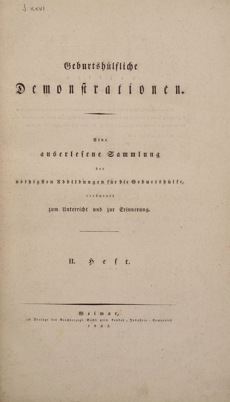 Geburtshuͤlfliche Denonſtra tionen. Eine auserleſene Sammlung der nöthigſten Abbildung für die Geburtöhülfe, erläutert zum Unterricht und zur Erinnerung. E . im Verlage des Großherzogl. Saͤchſ. priv. Landes - Induſtrie Comptoirs 1 8 2 8. |