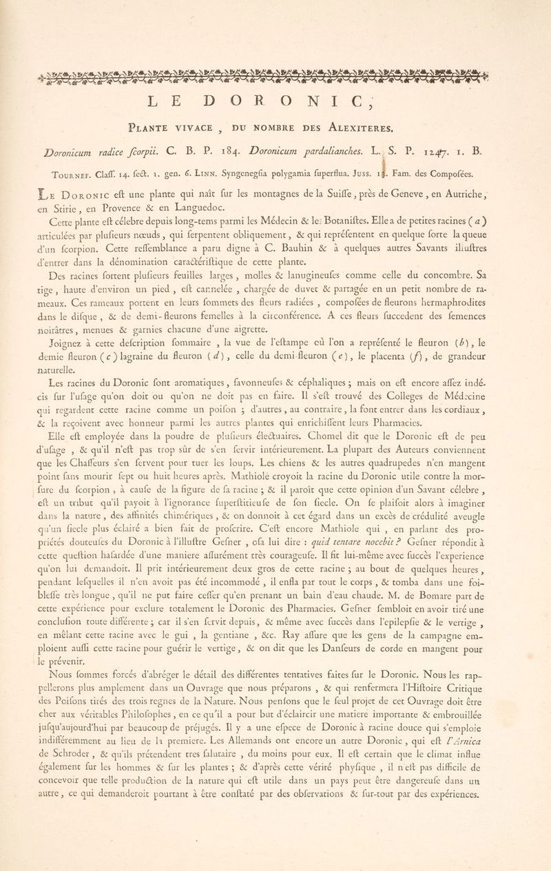 Doronicum radice ftorpu. C. B. P. 184. Doronicum pardalianches. L..S. P. 1247. Tourner. Claff. 14. fect. 1. gen. 6. Lin. Syngenegfia polygamia fuperflua. Juss. Il Fam. des Compofées. Ê,e Doronic eft une plante qui naît fur les montagnes de la Suifle , près de Geneve , en Autriche, en Stirie, en Provence &amp; en Languedoc. Certe plante eft célebre depuis long-tems parmi les Médecin &amp; le: Botaniftes. Elle a de perites racines ( a) articulées par plufieurs nœuds , qui tiens obliquement, &amp; qui repréfentent en quelque forte la queue d'un fcorpion. Cette refflemblance à paru digne à C. Bauhin &amp; à quelques autres Savants iliuftres d'entrer dans la dénomination cara@ériftique de cette plante. Des racines fortent plufieurs feuilles larges, molles &amp; lanugineufes comme celle du concombre. Sa tige, haute d'environ un pied , eft cannelée , chargée de duvet &amp; partagée en un petit nombre de ra. meaux. Ces rameaux portent en leurs fommets des fleurs radiées , compofées de fleurons hermaphrodites dans le difque, &amp; de demi-fleurons femelles à la circonférence. À ces fleurs fuccedent des femences noirâtres, menues &amp; garnies chacune d’une aigrette. Joignez à cette defcription fommaire , la vue de l’eftampe cu l'on a repréfenté le fleuron (2), le demie fleuron ( c ) lagraine du fleuron ( 4), celle du demi-fleuron (e), le placenta (f), de grandeur naturelle. | Les racines du Doronic font aromatiques , favonneufes &amp; céphaliques ; mais on eft encore aflez indé. cis fur l'ufage quon doit ou qu'on ne doit pas en faire. Il s’'eft trouvé des Colleges de Méd:cine qui regardent cette racine comme un poifon : d’autres , au contraire, la font entrer dans les cordiaux , &amp; la reçoivent avec honneur parmi les autres plantes qui enrichiflent leurs Pharmacies. Elle eft employée dans la EE de plufieurs éleétuaires. Chomel dit que le Doronic eft de peu d'ufage , &amp; qu'il n'eft pas trop sûr de sen fervir intérieurement. La plupart des Auteurs conviennent que les Chaffeurs sen fervent pour tuer les loups. Les chiens &amp; les autres quadrupedes n'en mangent point fans mourir fept ou huit heures après. Machiole croyoit la racine du Doronic utile contre la mor- fure du fcorpion , à caufe de la figure de fa racine ; &amp; il paroït que certe opinion d'un Savant célebre , eft un tmibut qu'il payoit à l'ignorance fuperftitieufe de fon fiecle. On fe PAGE alors à imaginer dans la nature, des afhnités chimériques , &amp; on donnoïit à cet égard dans un excès de crédulité aveugle qu'un fiecle plus éclairé a bien fait de profcrire. C’eft encore Marhiole qui , en parlant des pro- priètés douteufes du Doronic à Filluftre Gefner , ofa lui dire : quid tentare nocebit ? Gefner répondit à cette queftion hafardée d’une maniere Fra très courageufe. Îl fit lui-même avec füccès l'experience qu'on lui demandoit. Il prit intérieurement deux gros de cette racine ; au bout de quelques heures, pendant lefquelles il n'en avoit pas été incommodé , il enfla par tout rs corps , &amp; tomba dans une ie bleffe très longue , qu'il ne put faire cefler qu'en prenant un bain d’eau chaude. M. de Bomare part de cetre expérience pour exclure totalement le Doronic des Pharmacies. Gefner fembloit en avoir tiré une conclufion toute différente ; car ils'en fervit depuis, &amp; même avec fuccès dans l’epilepfie &amp; le vertige , en mélant certe racine avec le gui , la gentiane , &amp;c. Ray aflure que les gens de la campagne em- _ploient aufli cette racine pour cuérir le vertige, &amp; on dit que les Danfeurs de corde en mangent pour le prévenir. Nous fommes forcés d'abréger le détail des différentes tentatives faites fur le Doronic. Nous les rap- pellerons plus snpiemens dans un Ouvrage que nous préparons , &amp; qui renfermera l'Hiftoire PUS des Poifons tirés des trois regnes de la HN. Nous penfons que le feul projet de cet Ouvrage doit être cher aux véritables Philofophes , en ce Le il a pour but d'éclaircir une matiere importante &amp; ee jufqu'aujourd’hui par beaucoup de préjugés. Il y a une efpece de Doronic à racine douce qui s'emploie sé difétemmenc au lieu de la premiere. Les Allemands ont encore un autre Doronic, qui eft /’Armica de Schroder, &amp; qu'ils prétendent tres falutaire , du moins pour eux. Il eft certain que le climat influe également fur les hommes &amp; fur les plantes ; &amp; d'après cette vérité phyfique , il net pas difficile de concevoir que telle produ&amp;tion de la nature qui eft utile dans un pays peut être dangereufe dans un autre, ce qui demanderoit pourtant à être conftaté par des obfervations &amp; fur-tout par des expériences.