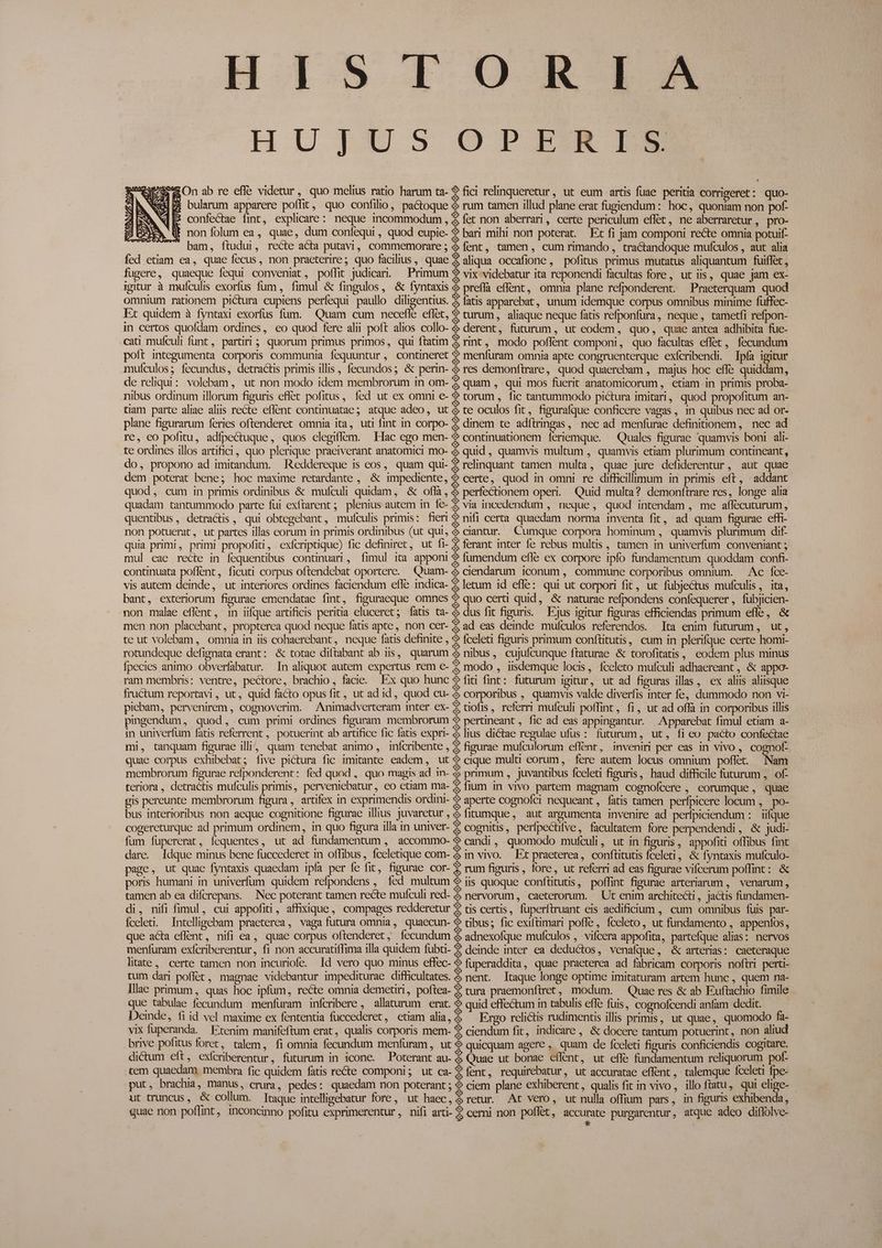 His 1.0 K 19 HUJUS OPZLZRIM ^ &On ab re effe videtur, quo melius ratio harum ta- ? fici relinqueretur, ut eum artis fuae peritia corrigeret: quo- (PE bularum apparere poffit, quo confilio, pactoque & rum tamen illud plane erat fugiendum: hoc, quoniam non pof- confectae fint, explicare: neque incommodum , & fet non aberrari, certe periculum effet, ne aberraretur, pro- (t non folum ea, quae, dum confequi , quod eupie- ? bari mihi non poterat. Et fi jam componi recte omnia potuif- . bam, ftudui, recte acta putavi, commemorare; 4 fent, tamen, cum rimando, tractandoque mufculos , aut alia fed etiam ea, quae fecus, non praeterire; quo facilius, quae $ aliqua occafione, pofitus primus mutatus aliquantum fuiffet , fugere, quaeque fequi conveniat, poffit judicari. — Primum *? vix videbatur ita reponendi facultas fore, ut iis, quae jam ex- igitur à mufculis exorfus fum, fimul & fingulos, & fyntaxis & preffà effent, omnia plane refponderent. Praeterquam quod omnium rationem pictura cupiens perfequi paullo diligentius. 3 fatis apparebat, unum idemque corpus omnibus minime fuffec- Et quidem à fyntaxi exorfus fum. — Quam cum necefle effet, 2 turum, aliaque neque fatis refponfura, neque, tametfi refpon- in certos quofdam ordines, eo quod fere alii poft alios collo- & derent, futurum, ut eodem, quo, quae antea adhibita fue- cati mufculi funt, partiri; quorum primus primos, qui ftatim Z rint, modo poflent componi, quo facultas effet, fecundum poft integumenta corporis communia fequuntur, contineret ? menfuram omnia apte congruenterque exfcribendi. Ipía igitur muículos; fecundus, detractis primis illis , fecundos; & perin- & res demonftrare, quod quaerebam , majus hoc effe quiddam, de reliqui: volebam, ut non modo idem membrorum in om- $ quam , qui mos fuerit anatomicorum,, etiam in primis proba- nibus ordinum illorum figuris effet pofitus, fed ut ex omni e- ? torum, fic tantummodo pictura imitari, quod propofitum an- tiam parte aliae aliis recte eflent continuatae; atque adeo, ut & te oculos fit, figurafque conficere vagas, in quibus nec ad or- plane figurarum feries oftenderet omnia ita, uti fint in corpo- 2 dinem te adftringas, nec ad menfurae definitionem, nec ad re, eo pofitu, adfpectuque, quos elegiflem. Ffac ego men- $ continuationem 1eriemque. — Quales figurae quamvis boni ali- te ordines illos artifici, quo plerique praeiverant anatomici mo- & quid , quamvis multum , quamvis etiam plurimum contineant, do, propono ad imitandum. Reddereque is eos, quam qui- $ relinquant tamen multa, quae jure defiderentur , aut quae dem poterat bene; hoc maxime retardante , & impediente, $ certe, quod in omni re difficillimum in primis eft, addant quod, cum in primis ordinibus & mufículi quidam, & oflà , & perfectionem operi. Quid multa? demonftrare res, longe alia quadam tantummodo parte fui exftarent ;; plenius autem in fe- & via incedendum , neque, quod intendam , me affecuturum, quentibus, detractis , qui obtegebant, mufculis primis: fier ? nifi certa quaedam. norma inventa fit, ad quam figurae effi- non potuerat, ut partes illas eorum in primis ordinibus (ut qui, & ciantur.. Cumque corpora hominum , quamvis plurimum dif- quia primi, primi propofiti, cxfcriptique) fic definiret, ut fi- Z ferant inter fe rebus multis , tamen in univerfum conveniant ; mul eae recte in fequentibus continuari, fimul ita apponi $$ fumendum efle ex corpore ipfo fundamentum quoddam confi- continuata poflent, ficuti corpus oftendebat oportere. Quam- & ciendarum iconum , commune corporibus omnium. — Ac fce- vis autem deinde, ut interiores ordines faciendum efle indica- Z letum id effe: qui ut corpori fit, ut fübjectus mufculis, ita, bant, exteriorum figurae emendatae fint, figuraeque omnes ? quo certi quid, & naturae refpondens confequerer, fubjicien- non malae eflent, 1n ifque artificis peritia eluceret; fatis ta- & dus fit figuris. — Ejus igitur figuras efficiendas primum efle, & men non placebant, propterea quod neque fatis apte, non cer- $ ad eas deinde mufculos referendos. Ita enim futurum, ut, te ut volebam , omnia in iis cohaerebant , neque fatis definite , *» fceleti figuris primum conftitutis, cum in plerifque certe homi- rotundeque defignata erant: & totae diftabant ab iis, quarum & nibus, cujufcunque ftaturae & torofitatis, eodem plus minus fpecies animo obverfabatur. In aliquot autem expertus rem e- 2 modo , iisdemque locis, fceleto mufculi adhaereant ,.& appo- ram membris: ventre, pectore, brachio, facie. Ex quo hunc ? fiti fint: futurum igitur, ut ad figuras illas , ex aliis aliisque fructum reportavi, ut, quid facto opus fit, ut ad id, quod cu- & corporibus , quamvis valde diverfis inter fe, dummodo non vi- piebam, pervenirem , cognoverim. Animadverteram inter ex- Z tiofis, referri mufeuli poffint, fi, ut ad offa in corporibus illis pingendum, quod, cum primi ordines figuram membrorum € pertineant , fic ad eas appingantur. — Apparebat fimul etiam a- in univerfum fatis referrent ,. potuerint ab artifice fic fatis expri- &lius dictae regulae ufus : futurum, ut, fico pacto confectae mi, tanquam figurae illi, quam tenebat animo , inícribente , 3 figurae mufculorum effent, inveniri per eas in vivo, cognof- quae corpus exhibebat; five pictura fic imitante eadem, ut ? cique multi eorum, fere autem locus omnium poffet. Nam membrorum figurae refponderent: fed quod ,. quo magis ad in- $ primum , juvantibus fceleti figuris, haud difficile futurum , of- teriora, detractis mufculis primis, perveniebatur, eo etiam ma- Z fium in vivo partem magnam cognofcere , eorumque, quae pis pereunte membrorum figura , artifex in exprimendis ordini- ? aperte cognofci nequeant, fatis tamen perfpicere locum , po- bus interioribus non aeque cognitione figurae illius juvaretur, fitumque, aut argumenta invenire ad perfpiciendum : iifque cogereturque ad primum ordinem, in quo figura illa in univer- 2 cognitis, perfpectifve, facultatem fore perpendendi, & judi- fum fupererat, íequentes, ut ad fundamentum , accommo- $ candi, quomodo mufculi, ut in figuris, appofiti offibus fint dare. Idque minus bene fuccederet in offibus, fceletique com- & in vivo. Et praeterea, conftitutis fceleti, & fyntaxis mufculo- page, ut quae fyntaxis quaedam ipfa per fe fit, figurae cor- € rum figuris, fore, ut referri ad eas figurae vifcerum poffint: & poris humani in univerfum quidem refpondens , íed multum $ iis quoque conftitutis, poffint figurae arteriarum , venarum, tamen ab ea difcrepans. Nec poterant tamen recte mufculi red- & nervorum, caeterorum. — Ut enim architecti , jactis fundamen- di, nifi fimul, cui appofiti, affixique, compages redderetur 2 tis certis, fuperftruant eis aedificium , cum omnibus fuis par- fceleti. Intelligebam praeterea, vaga futura omnia, quaecun- $ tibus; fic exiftimari poffe, fceleto, ut fundamento , appenfos, que acta eflent, nifi ea, quae corpus oftenderet,; fecundum & adnexofque mufculos , vifcera appofita, partefque alias: nervos menfuram exfcriberentur, fi non accuratiífima illa quidem fubti- $ deinde inter ea deductos, venafque, & arterias: caeteraque litate, certe tamen non incuriofe. Id vero quo minus effec- ? fuperaddita, quae praeterea ad fabricam corporis noftri perti- tum dari poffet, magnae videbantur impediturae difficultates. & nent. Itaque longe optime imitaturam artem hunc , quem na- Illac primum, quas hoc ipfum, recte omnia demetiri, poftea- $ tura praemonftret, modum. Quae res & ab Euftachio fimile que tabulae fecundum | menfuram infcribere , allaturum erat. & quid effectum in tabulis effe fuis, cognofcendi anfam dedit. Deinde, fi id vel maxime ex fententia füccederet, etiam alia, & Ergo relictis rudimentis illis primis, ut quae, quomodo fa- vix fuperanda. Etenim manifeftum erat, qualis corporis mem- $ ciendum fit, indicare , & docere tantum potuerint, non aliud brive pofitus foret, talem, fi omnia fecundum menfuram , ut & quicquam agere , quam de fceleti figuris conficiendis cogitare. dictum eft, exícriberentur, futurum in icone. Poterant au- & Quae ut bonae eflent, ut effe fundamentum reliquorum pof- .tem quaedam membra fic quidem fatis recte componi; ut ca- $ fent, requirebatur, ut accuratae effent, talemque Íceleti fpe- put, brachm, manus, crura, pedes: quaedam non poterant; $ ciem plane exhiberent, qualis fit in vivo , illo ftatu, qui elige- ut truncus, & collum. [Itaque intelligebatur fore, ut haec, & retur. At vero, ut nulla offium pars, in figuris exhibenda, quae non poflint, inconcinno pofitu exprimerentur, nifi arti- 2 cerni non poffét, accurate purgarentur, atque adeo diflolve- | *