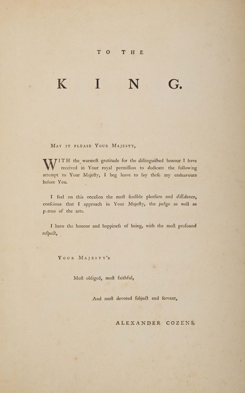 May IT PLEASE Your MAJEsTY, {7 ITH the warmeft gratitude for the diftinguifhed honour I have : received in Your royal permiflion to dedicate the followi ing it to Your Majeity, I beg leave to lay thefe my endeavours before You. I feel on this occafion the moft fenfible pleafure and diffidence, confcious that I approach in Your Majefty, the judge as well as patron of the arts. I have the honour and happinefs of being, with the moft profound refpect, VOUR UMaApEes t ys Moft obliged, moft faithful, And moft devoted fubjeét and fervant, ALEXANDER COZENS,