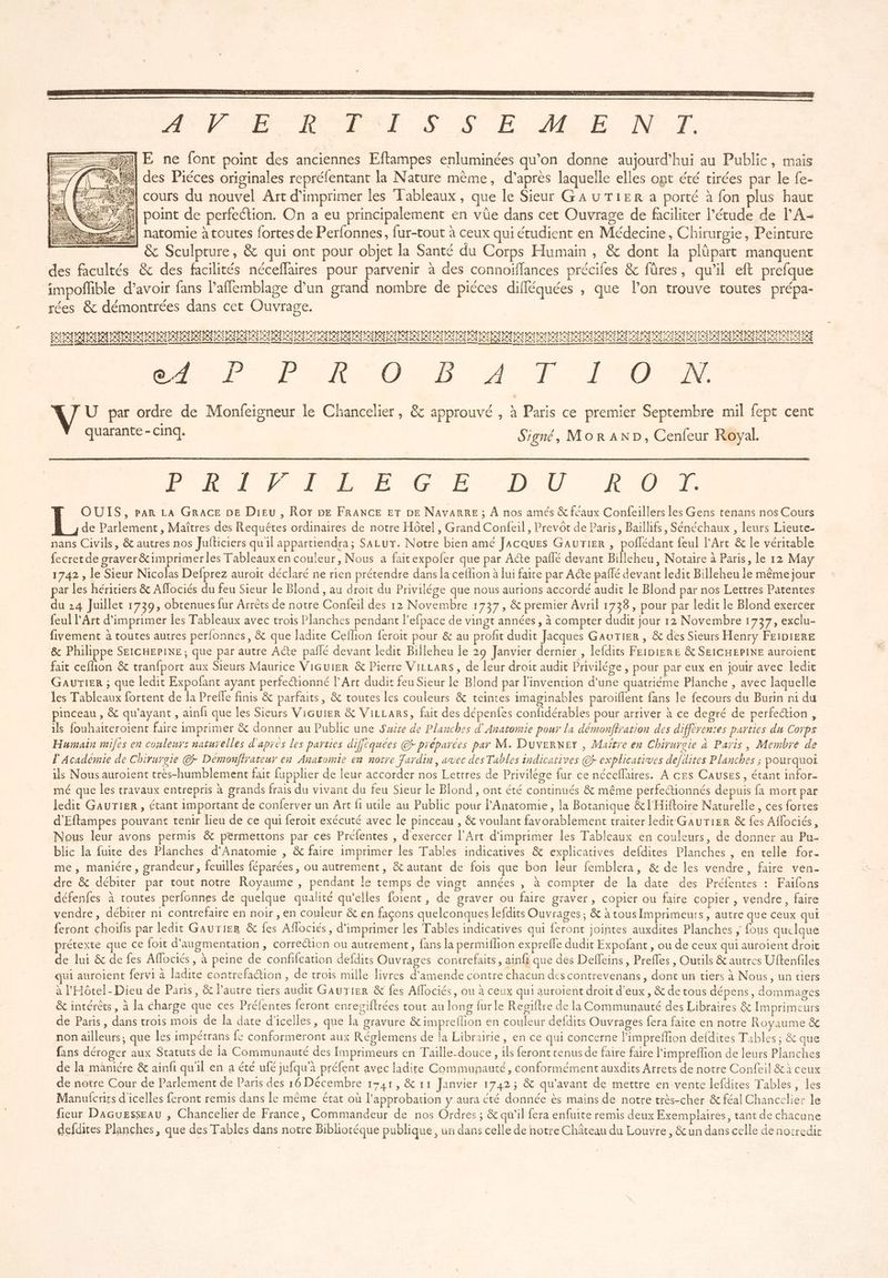 APS RO RETAT S SE ME NT =—%}]lE ne font point des anciennes Eftampes enluminées qu’on donne aujourd’hui au Public, mais /\ “= des Piéces originales reprélentant la Nature même, d’après laquelle elles opt été tirées par le fe- 4 Fe cours du nouvel Art d'imprimer les Tableaux, que le Sieur GA UTIER a porté à fon plus haut Sie A DOI e perfection. On a eu principa vüe dans cet Ouvrage de faciliter l’étude de … j int de perfection. O principalement en d t Ouvrage de faciliter l'étude de l'A ÿ AT. =} À TDR EDTRD HO IDR D SD RO HO SO RER ponanennnt PR tn nu, GR D REIN PIE EI NEA 7 EE 2 ES ROR PRES ACT I REED D. TA OR es À à AE CON DR. ENT NOR Ge À Lt à à V U par ordre de Monfeigneur le Chancelier, &amp; approuvé , à Paris ce premier Septembre mil fept cent nat Signé, Mor AND, Cenfeur Royal. PLIVCILECE DU POT OUIS, par LA GRACE DE Dieu, Roy be FRANCE ET DE NAVARRE ; À nos amés &amp; feaux Confeillers les Gens tenans nos Cours de Parlement, Maîtres des Requêtes ordinaires de notre Hôtel , Grand Confeil, Prevôt de Paris, Baillifs, Sénéchaux , leurs Lieute- nans Civils, &amp; autres nos Jufticiers quil appartiendra; SALUT. Notre bien ame Jacques GaurTier , poflédant feul l'Art &amp; le véritable fecretde graver&amp;imprimerles Tableaux en couleur, Nous a faitexpofer que par Acte paffé devant Billeheu, Notaire à Paris, le 12 May 1742 , le Sieur Nicolas Defprez auroic déclaré ne rien prétendre dans la ceflion à lui faite par Ade pañlé devant ledit Billeheu ie même jour par les héritiers &amp; Affociés du feu Sieur le Blond , au droit du Privilége que nous aurions accordé audit le Blond par nos Lettres Patentes du 24 Juillet 1739, obtenues fur Arrêts de notre Confeil des 12 Novembre 1737, &amp; premier Avril 1738, pour par ledit le Blond exercer feul l'Art d'imprimer les Tableaux avec trois Planches pendant l’efpace de vingt années , à compter dudit jour 12 Novembre 1737, exclu- fivement à toutes autres perfonnes, &amp; que ladite Ceflion feroit pour &amp; au profit dudit Jacques GavwTier , &amp; des Sieurs Henry FEIDIERE &amp; Philippe SEICHEPINE ; que par autre Aéte pailé devant ledit Biileheu Îe 29 Janvier dernier , lefdits FeibierE &amp; SEICHEPINE auroient fait ceflion &amp; tranfport aux Sieurs Maurice ViGuier &amp; Pierre ViLLars, de leur droit audit Privilége , pour par eux en jouir avec ledit GauTieR ; que ledit Expofant ayant perfectionné l'Art dudit feu Sieur le Blond par l'invention d'une quatriéme Planche , avec laquelle les Tableaux fortent de la Prefle finis &amp; parfaits, &amp; toutes les couleurs &amp; teintes imaginables paroiflent fans le fecours du Burin ni du pinceau , &amp; qu'ayant, ainfi que les Sieurs Vicuier &amp; ViLLars, fait des dépenfes confidérables pour arriver à ce degré de perfection, ils fouhaiteroient faire imprimer &amp; donner au Public une Suite de Planches d' Anatomie pour la démonffration des différentes parties du Corps Humain miles en couleurs naturelles d'après les parties diffèquées © préparées par M. DuverKeY , Maître en Chivureie à Paris, Membre de l'Académie de Chirurgie © Démonfirateur en Anatomie en notre Jardin, avec des Tables indicatives © explicatives de[dites Planches ; pourquoi ils Nous auroient très-humblement fait fupplier de leur accorder nos Lettres de Privilége fur ce néceflaires. A ces Causes, étant infor- mé que les travaux entrepris à grands frais du vivant du feu Sieur le Blond , ont été continués &amp; même perfectionnés depuis fa mort par ledit GAUTIER, étant important de conferver un Art fi utile au Public pour l'Anatomie , la Botanique &amp;l'Hiftoire Naturelle, ces fortes d'Eftampes pouvant tenir lieu de ce qui feroit exécuté avec le pinceau , &amp; voulant favorablement traiter ledit GaurTier &amp; fes Aflociés, Nous leur avons permis &amp; permettons par ces Préfentes , d'exercer l'Art d'imprimer les Tableaux en couleurs, de donner au Pu. blic la fuite des Planches d'Anatomie , &amp; faire imprimer les Tables indicatives &amp; explicatives defdites Planches , en telle for- me, maniére, grandeur, feuilles féparées, ou autrement, &amp; autant de fois que bon leur femblera, &amp; de les vendre, faire ven- dre &amp; débiter par tout notre Royaume , pendant le temps de vingt années , à compter de la date des Préfentes : Faifons défenfes à toutes perfonnes de quelque qualité qu'elles foient, de graver ou faire graver, copier ou faire copier , vendre, faire vendre, débirer n1 contrefaire en noir , en couleur &amp; en façons quelconques lefdits Ouvrages ; &amp; à tous Imprimeurs, autre que ceux qui feront choifis par ledit GaurTier &amp; fes Aflociés, d'imprimer les Tables indicatives qui feront jointes auxdites Planches ; fous quelque prétexte que ce foit d'augmentation , correction ou autrement, fans la permiflion exprefle dudit Expofant , ou de ceux qui auroient droit de lui &amp; de fes Aflociés, à peine de conffcation defdits Ouvrages contrefaits, ainfi que des Deffeins, Preffes , Oucils &amp; autres Uftenfiles qui aurolent fervi à ladite contrefaction , de trois mille livres d'amende contre chacun des contrevenans, dont un tiers à Nous, un tiers à l'Hôtel- Dieu de Paris, &amp; l'autre tiers audit GauTier &amp; fes Affociés, ou à ceux qui auroient droit d'eux, &amp; de tous dépens, dommages &amp; intérêts, à la charge que ces Préfentes feront enregiftrées tout au long fur le Regiftre de la Communauté des Libraires &amp; Imprimeurs de Paris, dans trois mois de la date d'icelles, que la gravure &amp; impreflion en couleur defdits Ouvrages fera faite en notre Royaume &amp; non ailleurs, que les impétrans fe conformeront aux Réglemens de la Librairie, en ce qui concerne l'impreffion defdites Tables ; &amp; que fans déroger aux Statuts de la Communauté des Imprimeurs en Taille-douce, ils feront tenus de faire faire l'impreflion de leurs Planches de la mâniére &amp; ainfi quil en a été ufé jufqu'à préfent avec ladite Communauté, conformément auxdits Arrets de notre Confeil &amp;à ceux de notre Cour de Parlement de Paris des 16 Décembre 1741, &amp; 11 Janvier 1742; &amp; qu'avant de mettre en vente lefdites Tables, les Manulicrits d'icelles feront remis dans le même état où l'approbation y aura été donnée ès mains de notre très-cher &amp; féal Chancelier le fieur Dacuesseau , Chancelier de France, Commandeur de nos Ordres ; &amp; qu'il fera enfuite remis deux Exemplaires, tant de chacune defdites Planches, que des Tables dans notre Biblioréque publique, un dans celle de notre Château du Louvre, &amp; un dans celle de nocredit
