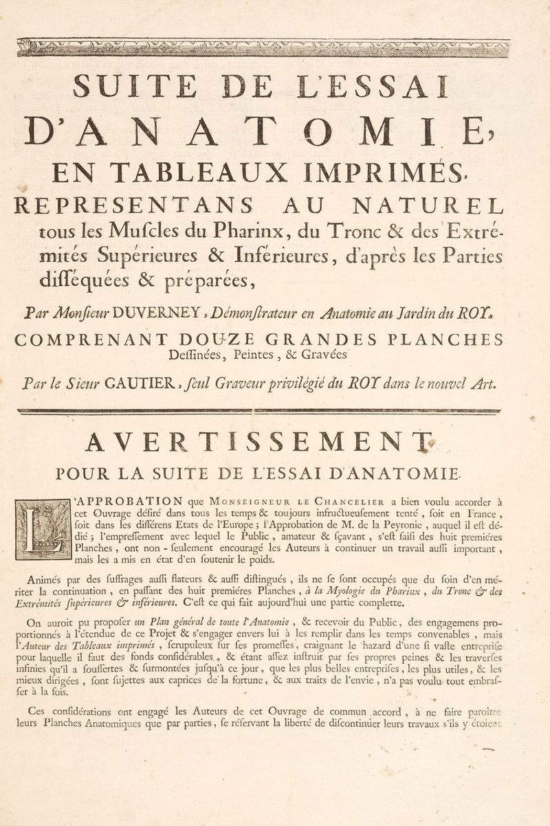 RE — ELA =— Pr — = : ES La metre Em pe = RE — _ Se — Re = Sr Re NN KE DOTE LU LT OO D Lin DT 1 TTL NUL 1 à een = rc Er LES = . EN TABLEAUX IMPRIMÉES. REPRESENTANS AU NATUREL tous les Mufcles du Pharinx, du Tronc &amp; des Extre- mités Superieures &amp; Inferieures, d'aprés les Parties diflequees À preparces, Par Monfieur DUVERNEY ; Démonfirateur en Anatomie an Jardin du ROT. COMPRENANT DOUZE GRANDES PLANCHES Deilinées, Peintes , &amp; Gravées Parle Sieur GAUTIER , fèul Graveur privilégié du ROT dans le nouvel Art. LT AVE POUR LA SUITE DE L'ESSAI D'ANATOMIE —7\'APPROBATION qu MonNsEIGNEUR LE CHANCELIER a bien voulu accorder à N\Ù À 1 #| cet Ouvrage défiré dans tous les temps &amp; toujours infruétueufement tenté , foit en France, | El foit dans les différens Etats de l'Europe ; Approbation de M. de la Peyronie , auquel il eft dé- = 22%] dié ; l'empreffement avec lequel le Public, amateur &amp; fçavant , s’eft faifi des huit premiéres El Planches , ont non - feulement encouragé les Auteurs à continuer un travail auffi important , mais les a mis en état d’en foutenir le poids. Animés par des fuffrages aufh flateurs &amp; auf diftingués , ils ne fe font occupés que du foin d’en mé- riter la continuation , en paflant des huit premiéres Planches , à /a Myologie du Pharinx , du Tronc gr des Extremités [uperteures 7° snférieures. C’eft ce qui fait aujourd’hui une partie complette, On auroit pu propofer un Plan général de toute l’Anatomie , &amp; recevoir du Public, des engagemens pro- portionnés à l'étendue de ce Projet &amp; s'engager envers lui à les remplir dans les temps convenables , mais l'Auteur des Tableaux imprimés , fcrupuleux fur fes promelles, craignant le ‘hazard d’une fi vafte entreprife pour laquelle il faut des fonds confidérables , &amp; étant aflez inftruit par fes propres peines &amp; les traverfes infinies qu’il a foufiertes &amp; furmontées jufqu'à ce jour, que les plus belles entreprifes , les plus utiles, &amp; les En Sr , font fujettes aux caprices de la fortune, &amp; aux traits de l'envie , n’a pas voulu: tout embraf- Cd Ad LOIS + À Ces confidérations ont engagé les Auteurs de cet Ouvrage de commun accord, à ne faire paroître leurs Planches Anatomiques que par parties , fe réfervant la liberté de difcontinuer leurs travaux s'ils y étoient