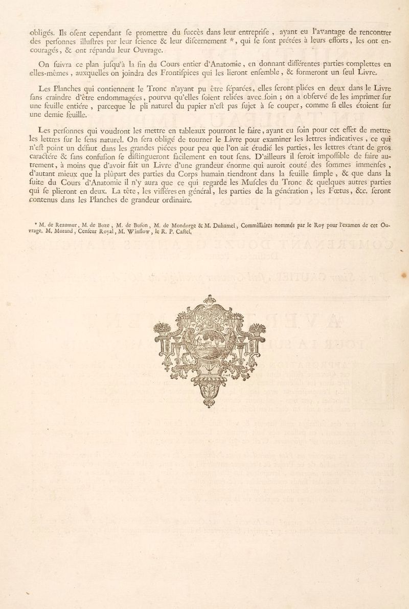 ob: gés. Ils ofent cependant [a promettre du fuccès dans leur entreprife y avant eu l'avantage de rencontrer | . ° e . hs \ des perfonnes illuftres par leur fcience & leur difcernement *, qui fe font prétées à leurs eflorts, les ont en- couragés, & ont répandu leur Ouvrage. #8 On fuivra ce plan jufqu'à la fin du Cours entier d’Anatomie , en donnant différentes parties complettes en elles-mêmes , auxquelles on joindra des Frontifpices qui les lieront enfemble , & formeront un feul Livre. Les Planches qui contiennent le Tronc n'ayant pu être féparées, elles feront pliées en deux dans le Livre fans craindre d’être endommagées, pourvu qu’elles foient reliées avec foin ; on a obfervé de les imprimer fur une feuille entiére , parceque le pli naturel du papier n’eft pas fujet à fe couper, comme fi elles étoient fur une demie feuille. | Re Les perfonnes qui voudront les mettre en tableaux pourront le faire, ayant eu foin pour cet effet de mettre les lettres fur le fens naturel. On fera obligé de tourner le Livre pour examiner les lettres indicatives , ce qui n'eft point un défaut dans les grandes piéces pour peu que l’on ait étudié les parties, les lettres étant de gros. Caractére & fans confufion fe diftingueront facilement en tout fens. D'ailleurs il feroit impoñhble de faire au- trement, à moins que d’avoir fait un Livre d’une grandeur énorme qui auroit couté des fommes immenfes , d'autant mieux que la plüpart des parties du Corps humain tiendront dans la feuille fimple , & que dans fuite du Cours d'Anatomie il n’y aura que ce qui regarde les Mufcles du Tronc & quelques autres parties qui fe plieront en deux. La tête, les vifléresen général, les parties de la génération ; les Fœtus, &c. feront contenus dans les Planches de grandeur ordinaire, | * M. de Reaümur, M. de Boze , M. de Bufon, M. de Mondorge & M. Duhamel, Commiflaires nommés par le Roy pour l'examen de cet Ou- vrage, M, Morand, Cenfeur Royal, M, Winflow , le KR. P. Caftel, | Va | 1 hi 40 Tue ET = A SEAT 4 EL 7