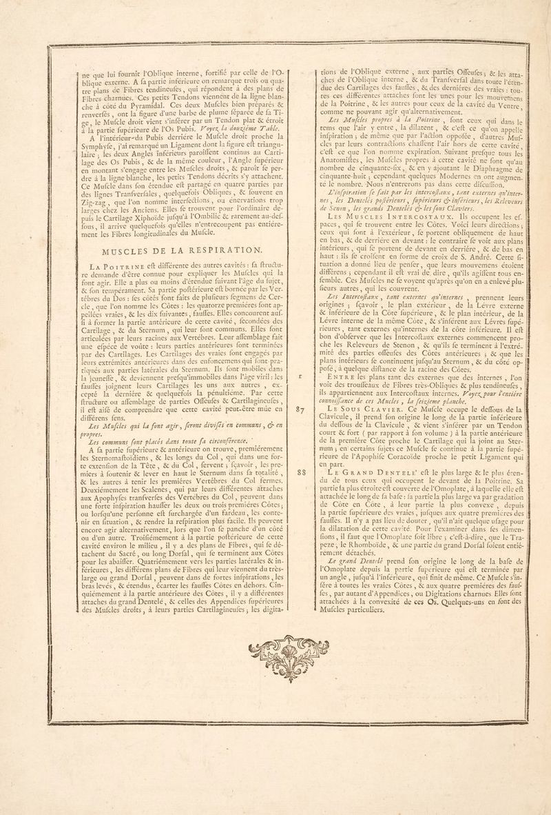 ne que lui fournir l'Oblique interne, fortifié par celle de l'O- | blique externe. A fa partie inférieure on remarque trois où qua- | tre plans de Fibres rendineufes, qui répondent a des plans de | Fibres charnues, Ces petits Tendons viennent de la ligne blan- che à côté du Pyramidal. Ces deux Mufcles bien préparés & | renverfés , ont la figure d’une barbe de plume féparée de fa Ti- se, le Mufcle droit vient s’inférer par un Tendon plat & étroit | à la partie fupérieure de FOs Pubis. 7oyex la douxiéme T'able. A l'intérieur-du Pubis derriére le Mufcle droit proche la | Symphyfe, j'ai remarqué un Ligament dont la figure eft triangu- À laire , les deux Angles inférieurs paroiflent continus au Carti- | lage des Os Pubis, & de la même couleur, Angle fupérieur | en montant s'engage entre les Mufcles droits = êc PRIE {e PÊr- | dre à la ligne blanche, les petits Tendons décrits s’y attachent. Ce Mufcle dans fon étendue eft partagé en quatre parties par des lignes Tranfverfales, quelquefois Obliques , & fouvent en Zig-zag , que l’on nomme interfections , ou énervations tro | larges chez les Anciens. Elles le trouvent pour l'ordinaire de- | puis le Cartilage Xiphoïde jufqu'à lOmbilic &t rarement au-def fous, il arrive quelquefois qu’elles n’entrecoupent pas entiere- | ment les Fibres longitudinales du Mufcle. ATTEC LES DE DA RES PTIR AFTON: | La Portrine eft différente des autres cavités : fa ftructu- À re demande d’être connue pour expliquer les Mufcles qui la | font agir. Elle a plus ou moins d'érendue fuivant l'âge du fujet, | & fon tempérament. Sa partie poftérieure eft bornée par les Ver- | tébres du Dos : fes côtés font faits de plufeurs fegmens de Cer- | cle, que l’on nomme les Côtes : les quatorze premieres font ap- cllées vraies, & les dix fuivantes, faulles. Elles concourent auf- fi à former la partie antérieure de cette cavité, fecondées des Cartilage , & du Sternum, qui leur font communs. Elles font articulées par leurs racines aux Vertébres. Leur aflemblage fait | une efpéce de voûte : leurs parties antérieures font terminées | par des Cartilages. Les Cartilages des vraies font engagés par | leurs extrémités antérieures dans des enfoncemens qui font-pra- | tiqués aux parties latérales du Sternum. Ils font mobiles dans la jeunefle, & deviennent prefqu'immobiles dans Pâge viril : les | fauflés joignent leurs Cartilages les uns aux autres , ex- | cepté la derniére & quelquefois la pénultiéme. ‘Par certe ftructure ou affemblage de parties Offéufes & Cartilagineufes , lil eft aifé de comprendre que cette cavité peut-être müe en différens fens. | RTE Les Maufcles qui la font agir, feront divifés en communs , C en Les communs font placés dans toute fa circonférence, À fa partie fupérieure & antérieure on trouve, premieérement 1 les Sternomaftoïdiens , & les longs du Col , qui dans une for- | ce exrenfion de la Tête, & du Col, fervent ; fçavoir , les pre- À miers à foutenir & lever en haut le Sternum dans fa totalité, À & les autres à tenir les premiéres Vertébres du Col fermes. Deuxiémement les Scalenes, qui par leurs différentes attaches aux Apophyfes tranfverfes des Vertébres du Col, peuvent dans À une forte infpiration haufñler les deux ou trois premières Côtes; | ou lorfqu'une perfonne eft furchargée d’un fardeau, les conte- nir en fituation, & rendre la refpiration plus facile. Ils peuvent encore agir alternativement, lors que l’on fé panche d’un côté ou d’un autre. Troifiémement à la partie poftérieure de cette cavité environ le milieu , il y a des plans de Fibres, qui fe dé- rachent du Sacré, ou long Dorfal, qui fe terminent aux Côtes pour les abaïfler. Quatriémement vers les parties latérales & in- férieures , les différens plans de Fibres qui leur viennent du très- large ou grand Dorfal , peuvent dans de fortes infpirations , les bras levés, & étendus, écarter les faufles Côtes en dehors. Cin- quiémement à la partie antérieure des Côtes , il y a différentes attaches du grand Dentelé, & celles des Appendices fupérieures des Mufcles droits, à leurs parties Cartilagineufes ; les digita- tions de l’Oblique externe , aux parties Offeufes ; & les atta- : TOu- Mens Les Mujfcles propres à la Poirrine, font ceux qui dans le c'eft ce que l’on nomme expiration. Suivant prefque tous les L'infpiration [e fait par les intercoffaux , tant externes qw'inter- LES NuUSCLES INTERCOsS TA TS occupent les ef. tuation a donné lieu de penfer, que leurs mouvemens étoient femble. Ces Mufcles ne fe voyent qu'après qu’on en a enlevé plu- Les Intercoflaux , tant externes qu'internes | prennent {eurs & inférieure de la Côte fupérieure, & le plan intérieur, de la che les Releveurs de Stenon, & qu'ils fe terminent à l'extré- de la premiére Côte proche le Cartilage qui la joint au Ster- en part, | LE GRAND DENTELE eft le plus large & le plus éten- du de tous ceux qui occupent le devant de la Poitrine. Sa partie fa plus étroite eft couverte de l'Omoplate, à laquelle elle eft de Côte en Côte, à leur partie la plus convexe, depuis la partie fupérieure des vraies, jufques aux quatre premiéres des faufles. Il n’y à pas lieu de douter, qu’il n’ait quelque ufage pour la dilatation de cette cavité. Pour Pexaminer dans fes dimen- fions , il faut que l'Omoplate foit libre ; c’eft-à-dire, que le Tra- peze, Le Rhomboïde, & une partie du grand Dorfal foient entié- rement détachés, | Le grand Dentelé prend fon origine le long de la bafe de POmoplate depuis la partie fuperieure qui eft terminée par un angle , jufqu’à linférieure, qui finit de même. Ce Mufcle s’in- fére à toutes les vraies Côtes, & aux quatre premicres des fauf- fes , par autant d’Appendices, ou Digitations charnues. Elles font attachées à la convexité de ces Os. Quelques-uns en font des Mufcles particuliers. | MRir. 1 te F4 # < 1 +: E E Re | à ; | 1 nu | | l: l