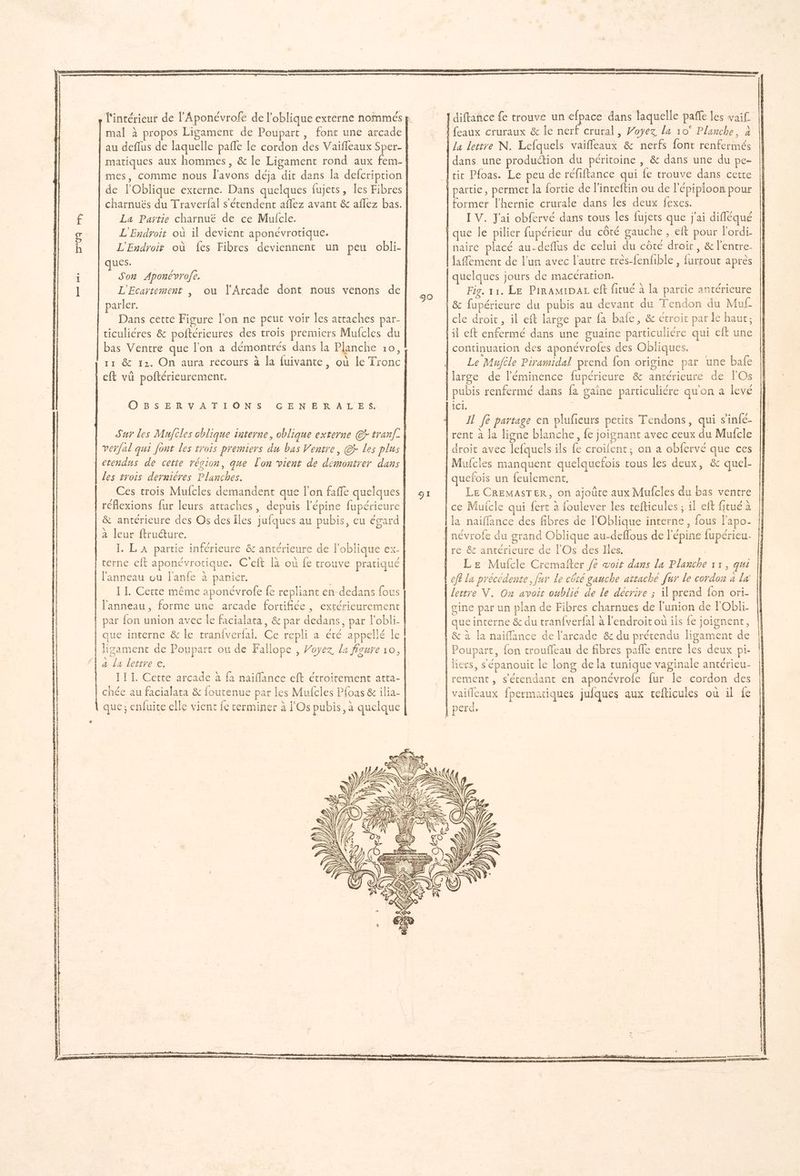 n°09 ha »o mal à propos Ligament de Poupart, font une arcade matiques aux hommes, & le Ligament rond aux fem- mes, comme nous l'avons déja dit dans la defcription de l'Oblique externe. Dans quelques fujets, les Fibres charnuëés du Traverfal s'étendent aflez avant & aflez bas. La Partie charnuë de ce Mulcle. L'Endroit où il devient aponévrotique. L'Endroit où fes Fibres deviennent un peu obli- Que Son Aponévrofe, L'Ecartement , parler. | Dans cette Figure l'on ne peut voir les attaches par- ticuliéres & poftérieures des trois premiers Mufcles du bas Ventre que l’on a démontrés dans la Planche 10, ou l’'Arcade dont nous venons de eft vü poftérieurement. OBSERVATIONS GENERALES. Sur les Mujcles oblique interne, oblique externe @r tranf- verfal qui font les trois premiers du bas Ventre, @} Les plus etendus de cette région, que lon vient de démontrer dans les trois dernières Planches. Ces trois Mufcles demandent que l’on faffe quelques réflexions fur leurs attaches, depuis l’épine fupéricure & antérieure des Os des Îles jufques au pubis, eu égard à leur ftructure, I. LA partie inférieure & antérieure de l'oblique ex- terne eft aponévrotique. C'eft là où fe trouve pratiqué l'anneau ou l'anfe à parier. II. Cette même aponévrofe fe repliant en-dedans fous l'anneau, forme une arcade fortifiée , extérieurement par fon union avec le facialata, & par dedans, par l'obli- ligament de Poupart ou de Fallope , Voyez La figure 10, a La lettre e. 111. Cette arcade à fa naiflance eft étroitement atta- chée au facialara & foutenue par les Mufcies Pfoas & ilia- que; enfuice elle vient fe cerminer à l'Os pubis, à quelque 90 la lettre N. Lefquels vaifleaux & nerfs font renfermés dans une production du péritoine , & dans une du pe former l'hernie crurale dans les deux fexes. IV. Jai obfervé dans tous les fujets que j'ai difléqué que le pilier fupérieur du côté gauche , eft pour l'ordi. haire placé au-deflus de celui du côté droir, & l'entre- Jaflement de l'un avec l’autre très-fenfible , furrout après quelques jours de macérarion. Fig. 11. Le PiramipaL eft fitué à la partie antérieure || & fupérieure du pubis au devant du Tendon du Muf_ | cle droit, il eft large par fa bale, & étroit par le haut; | continuation des aponévrofes des Obliques. Le Mufile Piramidal prend {on origine par une bafe pubis renfermé dans fa gaine particuliére quon a levé Il fe partage en plufieurs petits Tendons, qui s'infé- Î Le CREMASTER, on ajoûte aux Mufcles du bas ventre ce Mufcle qui fert à foulever les tefticules ; il eft frué à la naiffance des fibres de l'Oblique interne, fous l'apo- re & antérieure de l'Os des Iles. | Le Mufcle Cremafter /e voit dans La Planche 11, qui lettre V. On avoit oublié de le décrire ; il prend fon ori- gine par un plan de Fibres charnues de l'union de l'Obli- que interne & du tran{verfal à l'endroit ou ils fe joignent, Poupart, {on troufleau de fibres pañle entre les deux pi- liers, s'épanouit le long de la tunique vaginale antérieu- rement , s'étendant en aponévrofe fur Île cordon des vaifleaux fpermatiques jufques aux cefticules où il fe