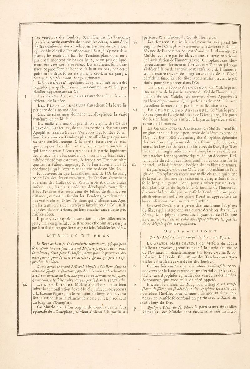 des vertébres des lombes, & s'infére par fes Tendons plats à la partie convéxe de routes les côtes, & aux Apo- phifes tran{verfes des vertébres-inférieures du Col : lorf. que ce Mufcle eft difléqué commeil faur, il sy voit deux plans , les extérieurs font les Tendons plats dont on a ciculier appartenant au Col. | Les PLANS ANTERIEURS s’attachent à la lévre in- férieure de la côte. Les PLANS INTERIEURS s'attachent à la lévre fu- périeure de la même côte. CEs attaches nous donnent lieu d'expliquer la vraie ftruure de ce Mufcle. LA mañle charnue qui prend fon origine des Os des Iles & de l'Os facrum, donne des portions charnues aux | Apophiles tranfverfes des Vertébres des lombes & en- fuite fe termine en Tendons plats & affez larges qui s'at- ltachent extérieurement à la partie interieure de cha- que côte; ces plans découverts, l'on trouve les intérieurs qui font charnus à leurs attaches à la partie fupérieure des côtes, fi on les conduit, on verra que leurs extré- mités deviendront externes, & feront ces Tendons plats que l’on a d'abord apperçu , & de l'un à l'autre cela fe continue jufqu'à l'extrémité fupérieure de ce Mufcle, Nous avons dit que la mafle qui naît de l'Os facrum, | & de l'Os des Iles eft très-forte , fes Tendons s'attachent inférieures , les plans intérieurs développés fourniflent a ces Tendons des troufleaux de Fibres de diftance en diftance , & font du furplus les Tendons extérieurs des des vraies côtes, & les Tendons qui s'inférent aux Apo- phifes tranfverfes des vertébres inférieures du Col , naif {ent des plans intérieurs qui font attachés aux quatre pre- mières côtes, Il peut y avoir quelque variation dans les différens fu- jets, mais en gcnéral cette ftructure eft ordinaire; il n'y a pas lieu de douter que fon ufage ne foit d'abaiffer les côtes. MED SC LES D0. BK AS. Le Bras de la bafe de l'extrémité fupérieure, @r qui peut Je mouvoir en tous Jens , a neuf Mufcles propres, deux pour le relever, deux pour l'abaifler , deux pour le porter en de- dans, deux pour le tirer en arriére, @r un qui fèrt à l'ap- procher des côtes. L'on a donne le grand Peftoral Mujcle addufteur dans la derniére figure en fituation , @r dans la même Planche où on a VA une portion du Delioide que l'on va démontrer ici, quot- qu'on pourra Le faire woir encore en partie dans la 16° Planche. 96 fuivre la démonftration de ce Mufcle, il faut avoir recours à la fixiéme Figure , on le voit tout au long, on en verra au long fur l'Omoplare. j Ce Mulcle prend fon origine de toute la cavité fous épineufe de l'Omoplate , & vient sinlérer à la partie fu- périeure & antérieure du Col de l'humerus. Le Derroiïpe Mulcle releveur du Bras prend fon origine de l'Omoplate extérieurement de toute la circon- férence de l’acromion & l'extrémité de la clavicule. Ce Mufcle récouvre par {es fibres coute l1 partie antérieure [on origine de la partie externe du Col de l'humerus; le deffous de ces Mufcles eft couvert d'une Aponévrofe qui leur eft commune. Quelquefois les deux Mufcles n’en ‘paroiflent former qu'un par leurs maffes charnues. Le GRAND ROND ABaïssEUR. Ce Mufcle prend {on origine de l'angle inférieur de l'Omoplare, il fe porte de bas en haut pour s'inférer à la partie lupérieure & in- | cerne de l'humerus, LE GRAND DorsaL AgBaisseur. Ce Mufcle prend fon origine par une large Aponévrofe de la lévre externe de | lOs des Iles poftérieurement, des Apophifes épineufes des vertébres fupérieures de l'Os facrum , de celles de routes les lombes, & des fix inférieures du Dos, il paffe au devant de l'angle inférieur de lOmopiate ; ces différen- [tes attaches font apponévrotiques : ici on découvre faci- | lement la direction des fibres tendineufes comme fur le | naturel, & la différente direction de fes fibres charnues. La partie fupérieure de ce Mufcle en approchant de l'an- | gle de l'Omoplate en reçoit une mafle charnue qui vient | de la partie inférieure de fa côte inférieure, enfuite il paf. le le long du grand Rond pour s'inferer par un Ten- | don plat à la partie fupérieure & interne de l'humerus; il couvre la linuofité par où pafle le Tendon du biceps & eft étroitement collé au grand Rond en approchant de leurs infertions par une petite Capfule. Le grand Dorfal par la partie charnue donne des plans 95 98 99 côtes, & fe joignent avec les digitations de l'Oblique | externe. Voyez dans la Table @ Figure fuivante Les parties | de ce Mujile qu'on a repréfentces. EE | O B. Ss É<R VOA T L'ONES Sur les Mufcles du Dos dcpeints dans cette Figure. LA GRANDE MASSE CHARNUE des Mufcles du Dos a plufieurs attaches; premiérement à la partie fupérieure | de l'Os facrum , deuxiémement à la lévre externe & po- | ftérieure de l'Os des Iles, & par des Tendons aux Apo- hifes épineufes des vertébres des lombes. | Ils fonr liés entr'eux par des Fibres tranfverfales & re- couverts par la lame externe du tranfverfal qui vient sat- tacher aux Apophifes épineufes des vertébres des lombes & communique avec celle du côté oppolé. Environ le milieu du Dos, l’on diftingue es trouf- Jeaux de fibres qui fè détachent des Apophiles épineufes des | vertébres Dorfales pour donner naiflance au demi épi- neux; ce Mufcle fe confond en partie avec le Sacré ou { crès-[ong du Dos. vus Quelques Plans de fes Fibres fe portent aux Apophiles épineufes: ces Mufcles fon étroitement unis au facré. PR ER