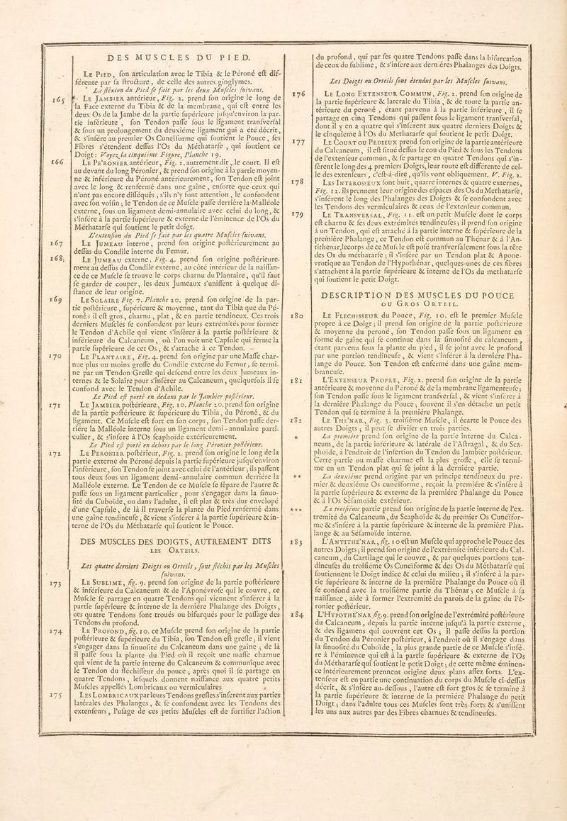 166 167 169 170 171 172 ue, 174 DES MUSCLES DU PIED. [Le Pren, fon articulation avec le Tibia & le Péroné eft dif- férente par fa ftruure, de celle des autres ginglymes. * La fléxion du Pied [e fait par les deux Mufcles fuivans. a Face externe du Tibia & de la membrane, qui eft entre les & s’infére au premier Os Cuneïforme qui foutient le Pouce, fes Fibres s'étendent deflus l'Os du Méthatarfe , qui foutient ce Doigt: Woyex la cinquième Figure, Planche 19. LE PE’RONIER antérieur, Fig. 1 .autrement dit ,.le court. Il eft au devant du long Péronier, & prend fon origine à la partie moyen- ne & inférieure du Péroné antérieurement, fon Tendon eft joint externe, fous un ligament demi-annulaire avec celui du long, & L'extenfion du Pied [e fait par les quatre Mufcles fuivans. LE JuMEau interne, prend fon origine poftérieurement au LE JumEau externe, Fig. 4. prend fon origine poftérieure- ftance de leur origine. LE SOLAIRE Fie. 7. Planche 20. prend fon origine de la par- cie poftérieure, fupérieure & moyenne, tant du Tibia que du Pé- LE PLANTAIRE, Fig. 4. prend fon origine par une Maffe char- Le Pied eff porté en dedans par le Fambier poftcrieur. Le JAmgxer poltérieure, Fig. 10. Planche 20. prend fon origine de la partie poftérieure & fupérieure du Tibia, du Péroné, & du ligament, Ce Mufcle eft fort en fon corps, fon Tendon pañe der- Le Pied ef? porté en dehors par le long Péronier poRérieur. Le PERoNtER poltérieur, Fig. 2. prend fon origine le long de la fité du Cuboïde, ou dans l'adulte, il eft plat & très dur envelopé DES MUSCLES DES DOIGTS, AUTREMENT DITS LES ORTEILS, Les quatre derniers Doigts ou Orteils , font fléchis par les Mufiles fuivans. | & inférieure du Calcaneum & de l’Aponévrofe qui le couvre, ce Mufcle fe partage en quatre Tendons qui viennent s’inférer à la partie fupérieure & interne de la dernière Phalange des Doigts, Tendons du profond. Le ProroND, fe. 10. ce Mufcle prend fon origine de la partie poftérieure & fupérieure du Tibia, fon Tendon eft grefle ; il vient s'engager dans la finuofité du Calcaneum dans une gaïîne ; de là qui vient de la partie interne du Calcaneum & communique avec quatre Tendons, lefquels donnent naïiflance aux quatre petits Mufcles appellés Lombricaux ou vermiculaires 176 11 De 180 181 192 manne menemnn { du profond, qui par fes quatre Tendons paffe dans la bifurcation Ù e 5° LU a ; dé ceux du fublime, & s’infere aux dernières Phalanges des Doigts. Les Doiats ou Orteils font étendus par les Mufcles furvans. Le Lonc ExTENSEUR COMMUN, Fi. 2. prend fon origine de la partie fupérieure & laterale du Tibia , & de toute la partie an- || térieure du perené , étant parvenu à la partie inférieure , il fe partage en cinq Tendons qui pañlent fous le ligament tran{verfal,. dont il y en a quatre qui s’inférent aux quatre derniers Doigts & le cinquiéme à l'Os du Methatarfe qui foutient le petit Doigt. Le Courr ou PEDIEUX prend fon origine de la partie antérieure du Calcaneum, ileft fitué deflus le cou du Pied & fous les Tendons de l’extenfeur commun, & fe partage en quatre Tendons qui s’in- {érenc le long des 4 premiers Doïgrs, leur route eft différente de cel- le des extenfeurs , c'eft-à-dire, qu'ils vont obliquement, F7. Fig. 2. Les INrERossEux font huit, quatre internes & quatre externes, Fig. 12.ils prennent leur origine des efpaces des Os du Methatarf{e, s’inférent le long des Phalanges des Doigts & fe confondent avec les Tendons des vermiculaires & ceux de l’extenfeur commun. Le TRANsvERSsAL, Fig. 11. eft un petit Mufcle dont le corps eft charnu & fes deux extrémités tendineufes; il prend fon origine à un Tendon , qui eft atrache à la partie interne & fupérieure de la des Os du méthatarfe ; 1l s’infére par un Tendon plat & Apone- DESCRIPTION DES MUSCLES DU POUCE ou GROS ORTEIL. Le Frecaisseur du Pouce, Fig. 10. eft le premier Mufcle propre à ce Doigt; il prend fon origine de la partie poftérieure forme de gaîne qui fe continue dans la finuofité du calcaneum , : étant parvenu fous la plante du pied , il fe joint avec le profond par une portion tendineufe, & vient s'inférer à la derniére Pha- lange du Pouce. Son Tendon eft enfermé dans une gaine mem- braneulfe. 20. L'EXTENSEUR PROPRE, Fig. 2. prend fon origine de la partie fon Tendon pañle fous le ligament tranfverfal , & vient s’inférer à la derniére Phalange du Pouce ; fouvent il s’en détache un petit LE THENAR, Fig. 3. troifiéme Mufcle, il écarte le Pouce des La premiére prend fon origine de la partie interne du Calca. phoïde, à l'endroit de linfertion du Tendon du Jambier poftérieur. me en un Tendon plat qui fe joint à la derniére partie. La deuxieme prend origine par un principe tendineux du pre la partie fupérieure & externe de la premiére Phalange du Pouce & à l'Os Séfamoïde extérieur. La troifiéme partie prend fon origine de la partie interne de l'ex- tremité du Calcaneum, du Scaphoïde & du premier Os Cunéïfor- lange & au Séfamoïde interne. L'ANTITHE’NAR, fe. 1 0 Eftun Mufcle qui approche le Pouce des autres Doigts, il prend fon origine de l'extrémité inférieure du Cal-’ |! caneum , du Cartilage qui le couvre, & par quelques portions ten- dineufes du troifiéme Os Cuneïforme & des Os du Méthatarfe qui L'HY?OTHE NAR #4.9. prend fon origine de l'extrémité poftérieure la finuofité du Cuboïde, la plus grande partie de ce Mufcle s’infe. du Méthararfe qui foutient le petit Doige, de cette même éminen- ce intérieurement prennent origine deux plans affez forts. L’ex- Doigt ; dans l'adulte tous ces Mufcles font très-forts & s’uniflent les uns aux autres par des Fibres charnues & tendineufes.