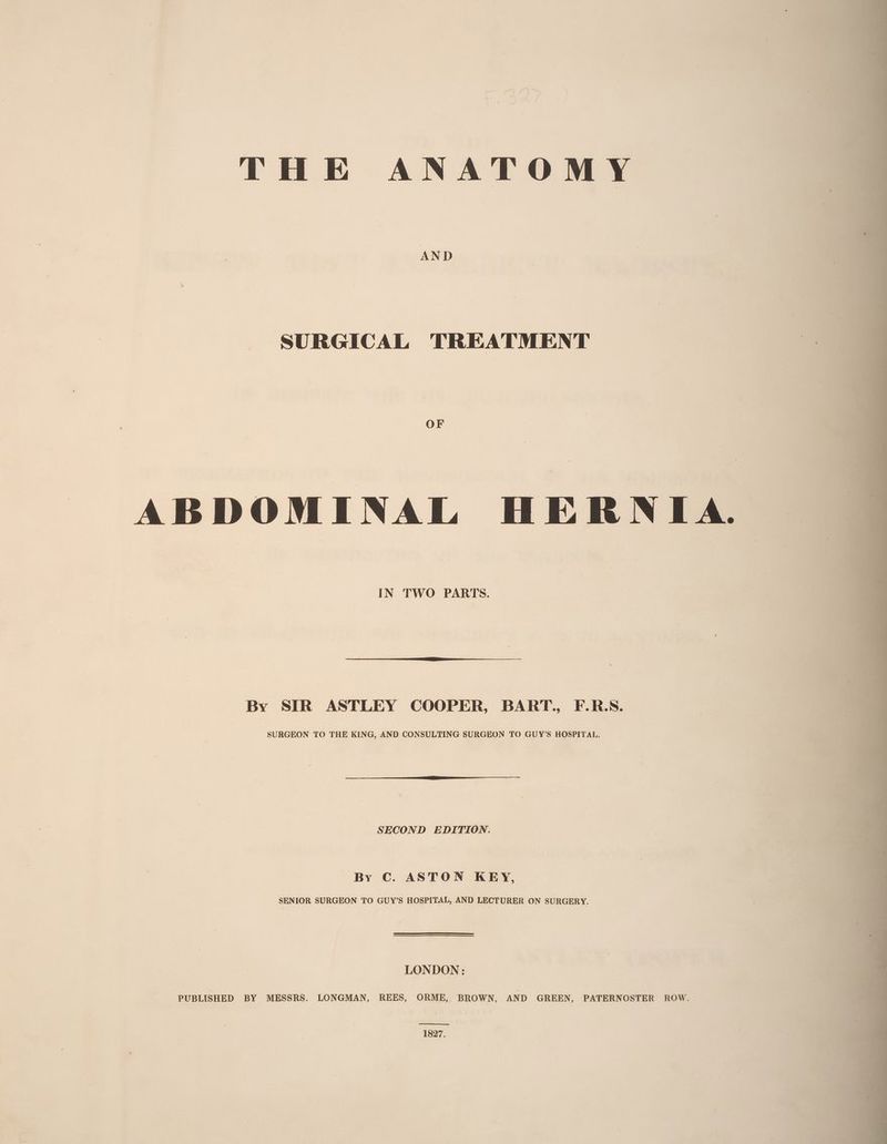 THE ANATOMY SURGICAL TREATMENT ABDOMINAL HERNIA. IN TWO PARTS. By SIR ASTLEY COOPER, BART., F.R:S. SURGEON TO THE KING, AND CONSULTING SURGEON TO GUY’S HOSPITAL. SECOND EDITION. By C. ASTON KEY, SENIOR SURGEON TO GUY’S HOSPITAL, AND LECTURER ON SURGERY. LONDON : PUBLISHED BY MESSRS. LONGMAN, REES, ORME, BROWN, AND GREEN, PATERNOSTER ROW. 1827.