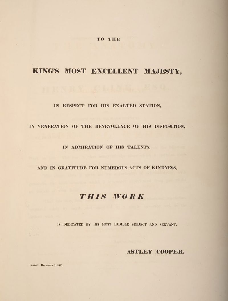 KING’S MOST EXCELLENT MAJESTY, IN RESPECT FOR HIS EXALTED STATION, IN VENERATION OF THE BENEVOLENCE OF HIS DISPOSITION, IN ADMIRATION OF HIS TALENTS, AND IN GRATITUDE FOR NUMEROUS ACTS OF KINDNESS, THIS WOR K IS DEDICATED BY HIS MOST HUMBLE SUBJECT AND SERVANT, ASTLEY COOPER.