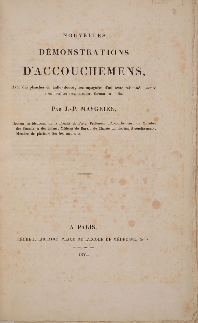 NOUVELLES DEMONSTRATIONS D’ACCOUCHEMENS. Avec des planches en taille-douce, accompagnées dun texte raisonné, propre a en faciliter explication, format in - folio. Par J.-P. MAYGRIER, Docteur en Médecine de la Faculté de Paris, Professeur d’Accouchemens, de Maladies des femmes et des enfans; Médecin du Bureau de Charité du dixiéme Arrondissement, Membre de plusieurs Sociétés médicales. A PARIS, tera