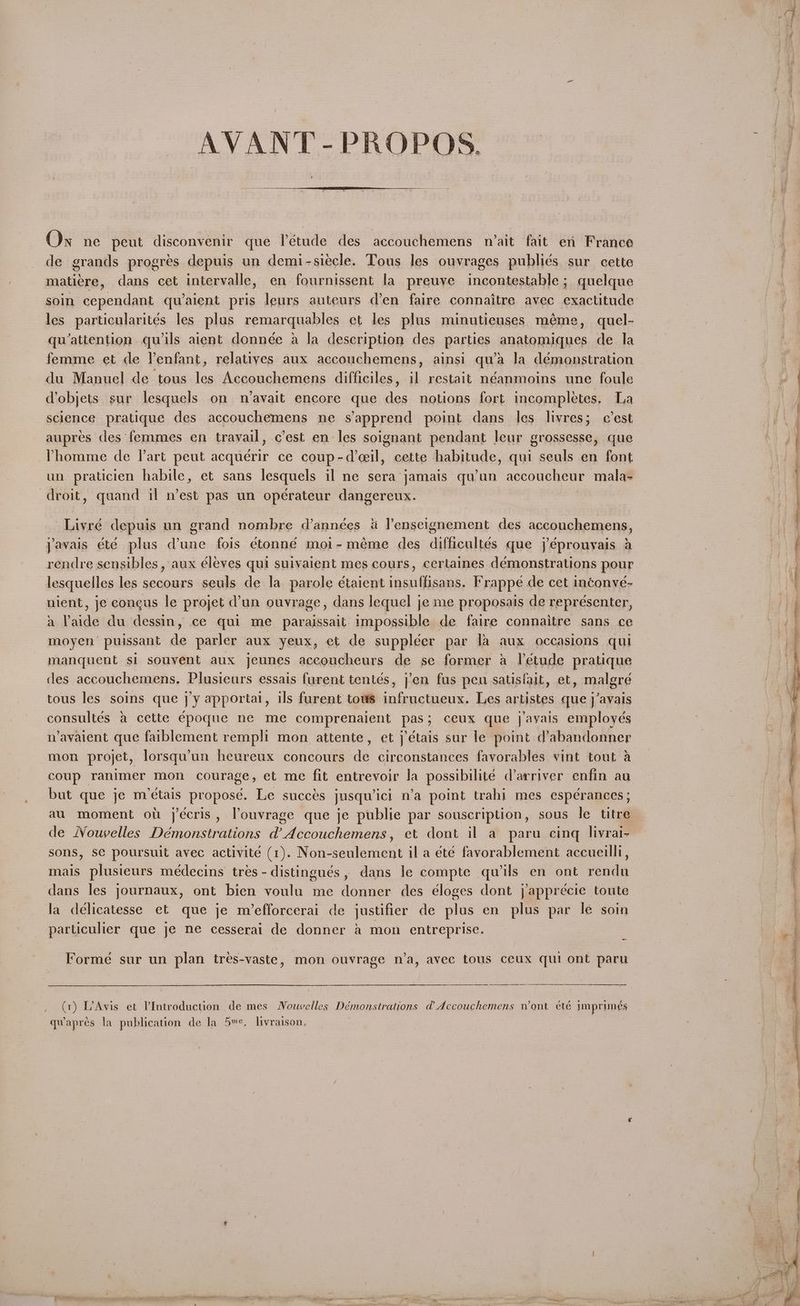 AVANT -PROPOS. On ne peut disconvenir que Vétude des accouchemens wait fait en France de grands progres depuis un demi-siecle. Tous les ouvrages publiés sur cette matiere, dans cet intervalle, en fournissent la preuve incontestable; quelque soin cependant qu’aient pris leurs auteurs den faire connaitre avec exactitude wo qu’attention. quils aient donnée a la description des parties anatomiques de la femme et de Yenfant, relatives aux accouchemens, ainsi qu’a la démonstration du Manuel de tous les Accouchemens difficiles, il restait néanmoins une foule dobjets sur lesquels on n’avait encore que des notions fort incompletes. La science pratique des accouchemens ne s’apprend point dans les livres; c’est aupres des femmes en travail, c’est en les soignant pendant leur grossesse, que Phomme de l’art peut acquérir ce coup-deeil, cette habitude, qui seuls en font un praticien habile, et sans lesquels il ne sera jamais qu’un accoucheur mala- droit, quand il n’est pas un opérateur dangereux. ; Livre depuis un grand nombre d’années 4 l’enseignement des accouchemens, javais été plus dune fois étonné moi- meme des difficultés que /éprouvais a rendre sensibles, aux éleves qui suivaient mes cours, cerlaines démonstrations pour lesquelles les secours seuls de Ja parole étaient insuffisans. Frappe de cet inconve- nient, je concus le projet @un ouvrage, dans lequel je me proposais de repreésenter, a Paide du dessin, ce qui me paraissait impossible de faire connaitre sans ce moyen puissant de parler aux yeux, et de suppleer par la aux occasions qui manquent si souvent aux jeunes accoucheurs de se former a létude pratique des accouchemens. Plusicurs essais furent tentes, jen fus peu satisfait, et, malgreé tous les soins que j’y apportai, ils furent tows infructueux. Les artistes que j’avais consultés a cette epoque ne me comprenaient pas; ceux que j’ayais employes n’avaient que faiblement rempli mon attente, et j’étais sur le point (abandonner mon projet, lorsqu’un heureux concours de circonstances fayorables vint tout a coup ranimer mon courage, et me fit entrevoir la possibilité d’arriver enfin au but que je m’etais propose. Le succes jusqwici n’a point trahl mes esperances; au moment ou j’écris, Vouvrage que je publie par souscription, sous le titre de MWouvelles Démonstrations d’Accouchemens, et dont il a paru cing livrai- sons, S¢€ poursuit avec activité (1). Non-seulement il a eté favorablement accuellli, mais plusieurs médecins tres -distingués, dans le compte quwils en ont rendu dans les journaux, ont bien voulu me donner des éloges dont j’apprécie toute la délicatesse et que je m/’efforcerai de justifier de plus en plus par le soin particulier que je ne cesserai de donner a mon entreprise. Formé sur un plan tres-vaste, mon ouvrage n’a, avee tous ceux qui ont paru er (1) L’Avis et VIntroduction de mes Nouvelles Démonstrations @ Accouchemens n’ont été imprimeés qwapres la publication de la 5™¢. livraison, | a Pag TOTS