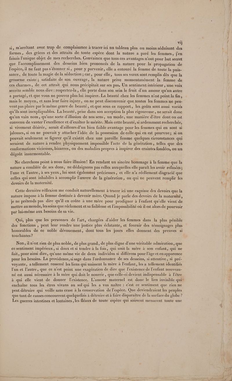si, m’arrctant avec trop de complaisance a tracer ici un tableau plus ou moins séduisant i formes , des graces et des attraits de toute espéce dont la nature a paré les femmes, jen faisais unique objet de mes recherches. Gonvaincu que tous ces avantages n’ont pour but secret que l’accomplissement des desseins bien prononcés de la nature pour la propagation de lespeéce, il ne faut pass étonner si, pour y parvenir, elle a entouré la femme de toute la puis- sance, de toute la magie de la séduction ; car, pour elle, tous ses vceux sont remplis dés que la erossesse existe ; satisfaite de son ouvrage, la nature prive momentanément la femme de ces charmes, de cet attrait qui nous précipitait sur ses pas. Un sentiment intérieur , une voix secrete semble nous dire: respectez-la , elle porte dans son sein le fruit d’un amour qu’un autre a partagé, et que vous ne pouvez plus lui inspirer. La beauté chez les femmes n’est point la fin, mais le moyen, et sans leur faire injure, on ne peut disconvenir que toutes les femmes ne peu- vent pas plaire par leméme genre de beauté , et que sous ce rapport, les goiits sont aussi variés qu ils sont inexpliquables. La beauté, prise dans son acception la plus rigoureuse , ne serait donc qu'un vain nom, qu'une sorte dillusion de nos sens, un mode, une mani¢re d’étre dont on est convenu de vanter l’excellence et d’exalter le mérite. Mais cette beauté, si ardemment recherchée, si vivement désirée, serait dailleurs d’un bien faible avantage pour les femmes qui en sont si jalouses, si on ne pouvait y attacher lidée de la possession de celle qui en est pourvue; si on pouvait seulement se figurer qu'il existat chez une pareille femme quelques circonstances qui seraient de nature a rendre physiquement impossible l’acte de la génération, telles que des conformations vicieuses, bizarres, ou des maladies propres a inspirer des craintes fondées, ou un dégoit insurmontable. Ne cherchons point a nous faire illusion! En rendant un sincére hommage a la femme que la nature a comblée de ses dons, ne dédaignons pas celles auxquelles elle paratt les avoir refuses ; lune et l'autre, a ses yeux, lui sont également précieuses, et elle n’a réellement disgracié que celles qui sont inhabiles a accomplir l’ceuvre de la génération, ou qui ne peuvent remplir les devoirs de la maternité. Cette derniére réflexion me conduit naturellement a tracer ici une esquisse des devoirs que la nature impose a la femme destinée a devenir mére. Quand je parle des devoirs de la maternité , je ne prétends pas dire qu iil en cotite 4 une mére pour prodiguer a lenfant qu'elle vient de mettre au monde, lessoins que réclament et sa faiblesse et limpossibilité ot il est alors de pourvoir par lui-méme aux besoins de sa vie. Qui, plus que les personnes de l'art, chargées d’aider les femmes dans la plus pénible des fonctions , peut leur rendre une justice plus éclatante, et fournir des témoignages plus honorables de ce noble dévouement, dont tous les jours elles donnent des preuves si touchantes ? Non, il west rien de plus noble, de plus grand, de plus digne d’une véritable admiration, que ce sentiment impérieux, si doux et si tendre a la fois, qui unit la mére a son enfant, qui ne fait, pour ainsi dire, qu'une méme vie de deux individus si différens pour l’age et en apparence pour les besoins. La providence, sisage dans l’ordonnance de ses desseins, si attentive, si pré- voyante, atellement resserré les liens qui unissent la mére a l’enfant, les a tellement identifiés lun et l’autre, que ce nest point une exagération de dire que lexistence de l'enfant nouveau- né est aussi nécessaire a la mére qui doit le nourrir, que celle-ci devient indispensable a létre 4 .qui elle vient de donner Jlexistence. L'amour maternel est: donc le lien invisible qui’ enchaine tous les étres vivans au sol qui les a vus naitre : cest ce sentiment que rien ne peut détruire qui veille sans cesse a la conservation de l’espéce. Que deviendraient les peuples que tant de causes concourrent quelquefois a détruire et a faire disparaitre de la surface du globe ? Les guerres intestines et lontaines , les (léaux de toute espéce qui souvent menacent toute une