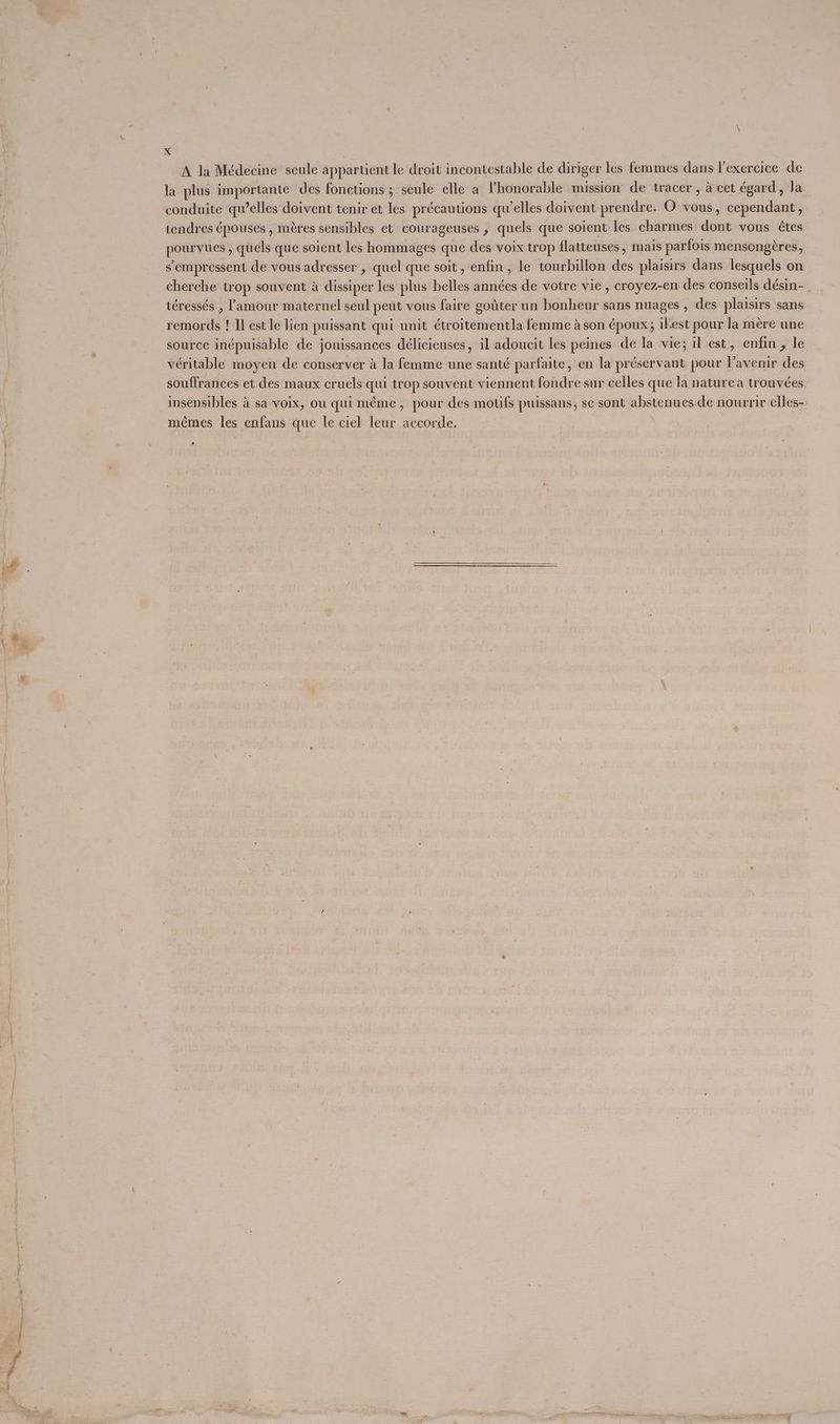A la Médecine seule appartient le droit incontestable de diriger les femmes dans l’exercice de la plus importante des fonctions ; seule elle a Vhonorable mission de tracer, a cet égard, Ja conduite qu’elles doivent tenir ct les précautions qu’elles doivent prendre. O vous, cependant , tendres épouses , méres sensibles et courageuses , quels que soient les charmes dont vous étes. s’empressent de vous adresser , quel que soit, enfin, le tourbillon des plaisirs dans lesquels on cherche trop souvent a dissiper les plus belles années de votre vie , croyez-en des conseils désin- téressés , l'amour maternel seul peut vous faire goiter un bonheur sans nuages , des plaisirs sans remords ! Il est le lien puissant qui unit étroitementla femme a son époux; ilest pour la mere une source inépuisable de jouissances délicieuses, il adoucit les peines de la vie; il est, enfin, le souftrances et des maux cruels qui trop souvent viennent fondre sur celles que la naturea trouveées insensibles 4 sa voix, ou qui méme, pour des motifs puissans, se sont abstenues de nourrir elles- mémes les enfans que le ciel leur accorde. 4