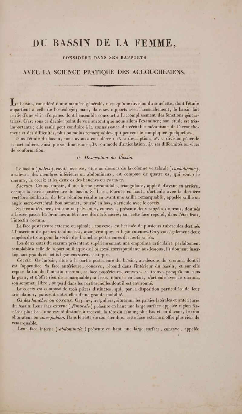 DU BASSIN DE LA FEMME, CONSIDERE DANS SES RAPPORTS AVEC LA SCIENCE PRATIQUE DES ACCOUCHEMENS. nam srt on en etre tne Li bassin, considéré d’une manictre généralé, n’est qu'une division du squelette, dont l'étude appartient a celle de lostéologie; mais, dans ses rapports avec laccouchement, le bassin fait partie d'une série d’organes dont l'ensemble concourt a l'accomplissement des fouctiben eénéra- trices. C'est sous ce dernier point de vue surtout que nous allons l’examiner; son étude est trés- importante; elle seule peut conduire a la connaissance du véritable mécanisme de l’accouche- ment et des difficultés, plus ou moins remarquables, qui peuvent le compliquer quelquefois. . Dans l'étude du ade nous avons a considérer : 1°. sa description; 2°. sa division générale et particuliére, ainsi que ses dimensions ; 3°. son mode darticulation; 4°. ses difformiteés ou vices de conformation. : 1%. Description du Bassin. Le bassin ( pelvis ), cavité osseuse, situé au-dessous de la colonne vertébrale ( rachidienne ), au-dessus des membres inférieurs ou abdominaux, est composé de quatre os, qui sont : le sacrum, le coccix et les deux os des hanches ou coxaux. Sided, Cet os, impair, d'une forme pyramidale, triangulaire, applati d’avant en arriére, occupe la partie postérieure du bassin. Sa base, tournée en haut, s/articule avec la derniére vertébre lombaire; de leur réunion résulte en avant une saillie remarquable , appelée saillie ou angle sacro-vertébral. Son sommet, tourné en bas, sarticule avec le coccix. Sa face antérieure ,. interne ou pelvienne, concave , présente deux rangées de trous, destinés a laisser passer les branches antérieures des nerfs sacrés; sur cette face. répond, dans l’état frais, Pintestin rectum. | La face posterieure externe ou spinale, convexe, est hérissée de plusieurs tubercules destinés a Vinsertion de parties tendineuses, aponévrotiques et ligamenteuses. On y voit feel pent deux rangées de trous pour la sortie des branches postérieures des nerfs sacrés. Les deux cétés du sacrum présentent supérieurement une empreinte articulaire parfaitement semblable a celle de la portion iliaque de l’os coxal correspondant; au-dessous, ils donnent inser- tion aux grands et petits ligamens sacro- -sclatiques. Osean Os impair, situé a la partie postérieure du bassin , au-dessous du sacrum, dont il est l’appendice. Sa face antérieure, concave, répond dans l’intérieur du bassin, et sur elle repose la fin de Vintestin rectum ; sa face postérieure, convexe, se trouve presqu’a nu sous la peau, et n offre rien de remarquable; sa base, tournée en haut, s’articule avec le sacrum; son sommet, libre , se perd dans les parties molles dont il est environné. Le coceix est composé de trois piéces distinctes, qui, par Ja disposition particuliére de leur articulation, jouissent entre elles d’une grande mobilité. Os des see ou coxaux. Os pairs, irréguliers, situés sur les parties latérales et antérieures du bassin. Leur face externe ( Jéemorale ) présente en haut une large surface appelée région fes- sitre ; plus bas, une cavité destinée & recevoir la téte du fémur; plus bas et en devant, le trou Mii as ou inion i Dans le reste de son étendue, cette face externe n offre hid rien de remarquable. | Leur face interne ( abdominale ) présente en haut une large surface, concave, appelée