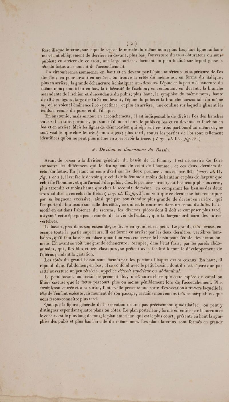 fosse iliaque interne, sur laquelle repose le muscle du meme nom; plus bas, une ligne saillante ‘marchant obliquement de derriére en devant; plus bas, ouverture du trou obturateur ou sous pubien; en arriére de ce trou, une large surface, formant un plan incliné sur lequel glisse la téte du fcetus au moment de l’accouchement. La circonférence commence en haut et en devant par l’épine antérieure et supérieure de 1’0s des les; en poursuivant en arriére, on trouve la créte du méme os, en forme d's italique; plus en arriére, la grande échancrure ischiatique; au-dessous, !’épine et la petite échancrure du méme nom; tout da fait en bas, la tubérosité de lischion; en remontant en devant, la branche ascendante de l’ischion et descendante du pubis; plus haut, la symphise du méme nom, haute de 18 a 20 lignes, large de 6 a 8; en devant, l’épine du pubis et la branche horizontale du méme os, ou se voient l’éminence iléo - pectinée, et plus en arriére, une coulisse sur laquelle glissent les tendons réunis du psoas et de liliaque. | En anatomie, mais surtout en accouchemens, il est indispensable de diviser l’os des hanches ou coxal en trois portions, qui sont : lilion en haut, le pubis en bas et en devant, et lischion en bas et en arriére. Mais les lignes de démarcation qui séparent ces trois portions d’un méme os, ne sont visibles que chez les trés-jeunes sujets; plus tard, toutes les parties de l’os sont tellement identifiées qu’on ne peut plus méme en apercevoir la trace. (Foy. pl. Ie., Sig: a gd 2°. Division et dimensions du Bassin. Avant de passer a la division générale du bassin de la femme, il est nécessaire de faire connattre les différences qui le distinguent de celui de 'homme , et ces deux derniers de celui du feetus. En jetant un coup d’ceil sur les deux premiers, mis en paralléle (voy. pl. Il, fig. 1 et 2), ilest facile de voir que celui dela femme a moins de hauteur et plus de largeur que celui de ’homme, et que l’arcade des pubis, chez le premier surtout, est beaucoup plus ouverte, plus arrondie et moins haute que chez le second; de méme, en comparant les bassins des deux sexes adultes avec celui du feetus ( voy. pl. Il, fag. 3), on voit que ce dernier se fait remarquer par sa longueur excessive, ainsi que par son étendue plus grande de devant en arriére, qui Yemporte de beaucoup sur celle des cétés, ce qui est le contraire dans un bassin d’adulte. Ici le motif en est dans l’absence du sacrum, les diverses picces dont il doit se composer plus tard, n’ayant a cette époque peu avancée de la vie delenfant, que la largeur ordinaire des autres vertebres. Le bassin, pris dans son ensemble, se divise en grand et en petit. Le grand, trés - évasé, en occupe toute la partie supérieure. I] est formé en arriére par les deux derniéres vertébres lom- baires qu'il faut laisser en place quand on veut conserver le bassin pour Vétude des accouche- mens. En avant se voit une grande échancrure, occupée, dans I’état frais, par les parois abdo- minales, qui, flexibles et trés-élasuiques, se prétent avec facilité a tout le développement de Putérus pendant la gestation. | Les cétés du grand bassin sont formés par les portions iliaques des os coxaux. En haut, il -répond dans l’abdomen; en bas, il se confond avec le petit bassin, dont il n’est séparé que par cette ouverture un peu rétrécie , appellée detroit supérieur ou abdominal. Le petit bassm, ou bassin proprement dit, n’est autre chose que cette espéce de canal ou filiére osseuse que le foetus parcourt plus ou moins péniblement lors de l’accouchement. Plus étroit ason entrée et a sa sortie, l’intervalle présente une sorte d’excavation a travers laquelle la téte de l'enfant exécute, au moment de son passage, certains mouvemens trés-remarquables, que nous ferons connaitre plus tard. ? Quoique la figure générale de l’excavation ne soit pas précisément quadrilatére, on peut y distinguer cependant quatre plans ou cétés. Le plan postérieur , formé en entier par le sacrum et le coccix, est le plus long de tous; le plan antérieur, qui est le plus court, présente en haut la sym- phise des pubis et plus bas l’arcade du méme nom. Les plans latéraux sont formés en grande