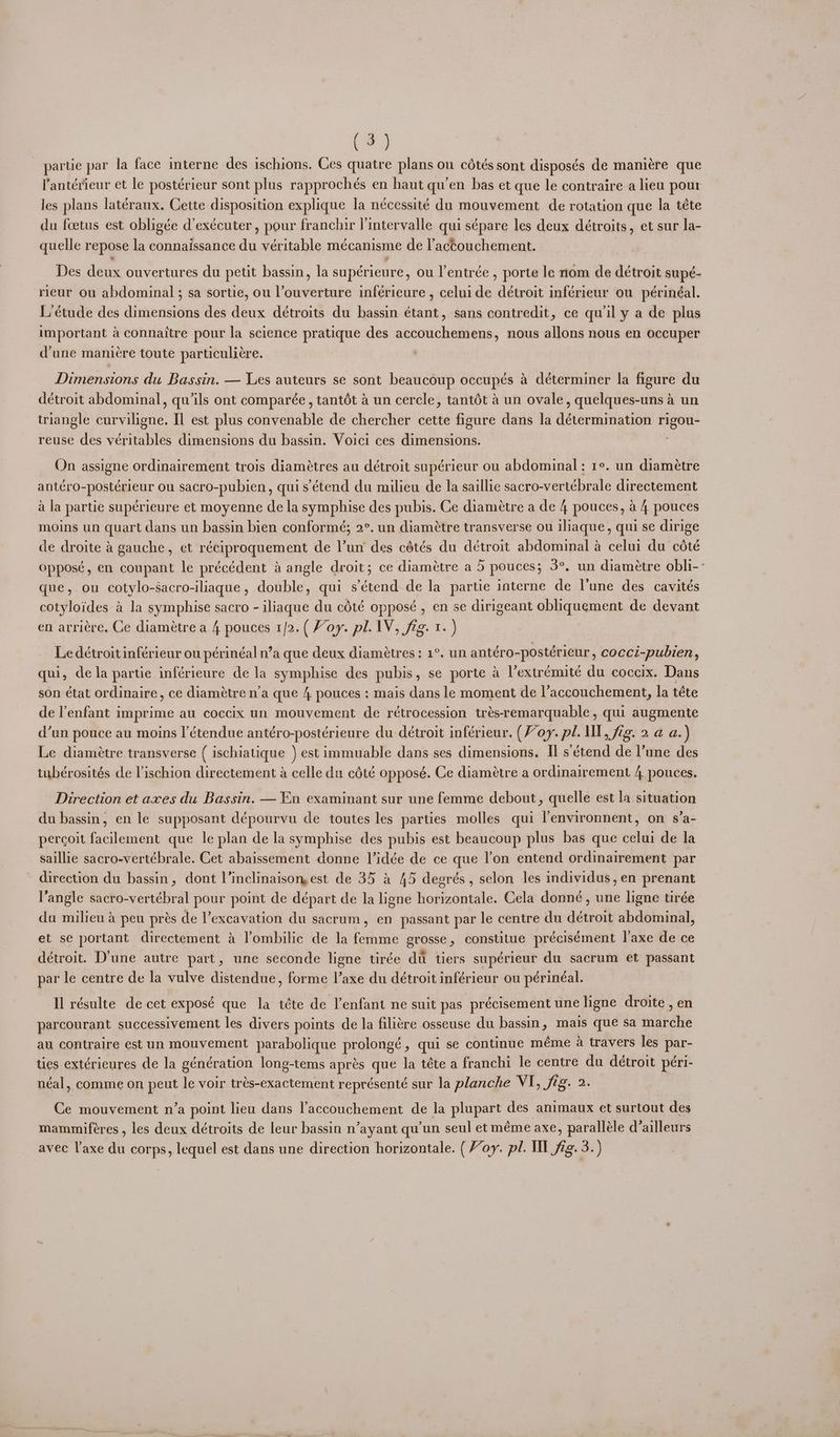 Le) partie par la face interne des ischions. Ces quatre plans ou cétés sont disposés de maniére que l’antérieur et le postérieur sont plus rapprochés en haut qu’en bas et que le contraire a lieu pour les plans latéraux. Cette disposition explique la nécessité du mouvement de rotation que la téte du fcetus est obligée d’exécuter , pour franchir lintervalle qui sépare les deux détroits, et sur la- quelle repose la connaissance du véritable mecanisme de l'actouchement. Des dene. ouvertures du petit bassin, la supérieure, ou l’entrée , porte le nom de détroit supé- rieur ou abdominal; sa sortie, ou l’ouverture inférieure , celui de p ane inférieur ou périnéal. L'étude des dimensions des deux détroits du bassin étant, sans contredit, ce qu il y a de plus important aconnaitre pour la science pratique des accouchemens, nous allons nous en occuper d'une mani¢re toute particuliére. Dimensions du Bassin. — Les auteurs se sont beaucoup occupés a déterminer la figure du détroit abdominal, qu’ils ont comparée, tantét a un cercle, tantét a un ovale, quelques-uns 4 un triangle parvikend: Il est plus convenable de chercher cette figure dans la dteereh tiation oo reuse des véritables dimensions du bassin. Voici ces dimensions. On assigne ordinairement trois diamétres au détroit supérieur ou abdominal : re. un diamétre antéro-postérieur ou sacro-pubien, quis étend du milieu de la saillie sacro-vertébrale directement a la partie supérieure et moyenne de la symphise des pubis. Ce diamétre a de 4 pouces, a 4 pouces moins un quart dans un bassin bien conformé; 2°. un diamétre transverse ou iliaque, qui se dirige de droite & gauche, et réciproquement de Vun des cétés du détroit abdominal a celui du coté oppose, en coupant le précédent a angle droit; ce diamétre a 5 pouces; 3°, un diamétre obli-: que, ou cotylo-Sacro-iliaque, double, qui s’étend de la partie interne de Vune des cavités cotyloides a la symphise sacro - iliaque du cété opposé , en se dirigeant obiquement de devant en arriére, Ce diamétre a 4 pouces 1/2.( Voy. pl. IV, fig. 1. ) Le détroit inférieur ou périnéal n’a que deux diamétres : 1°. un antéro-postérieur, cocci-pubien, qui, dela partie inférieure de la symphise des pubis , se porte a l’extrémité du coccix. Dans son état ordinaire, ce diamétre n’a que 4 pouces : mais dans le moment de l’accouchement, la téte de l'enfant imprime au coccix un mouvement de rétrocession trés-remarquable, qui augmente d’un pouce au moins l’étendue antéro-postérieure du détroit inférieur. (Voy. pl. ll, fig. 2 @ a.) Le diamétre transverse ( ischialique ) est immuable dans ses dimensions. Il s’étend de Pune des tubérosités cde Vischion directement a celle du cété opposé. Ce diaméetre a ordinairement 4 pouces. Direction et axes du Bassin. — En examinant sur une femme debout, quelle est la situation du bassin, en le supposant dépourvu de toutes les parties molles qui lenvironnent, on s’a- percoit facilement que le plan de la symphise des pubis est beaucoup plus bas que celui de la saillie sacro-vertébrale. Cet abaissement donne lidée de ce que lon entend ordimairement par direction du bassin, dont l’inclinaisonmest de 35 a 45 degrés, selon les individus, en prenant langle sacro-vertébral pour point de départ de la ligne horizontale. Cela donné, une ligne tirée da milieu a peu prés de l’excavation du sacrum, en passant par le centre du détroit abdominal, et se portant directement 4 l’ombilic de la femme grosse, constitue précisément laxe de ce détroit. D’une autre part, une seconde ligne tirée dt tiers supérieur du sacrum et passant par le centre de la vulve distendue, forme l’axe du détroit inférieur ou périnéal. Il résulte de cet exposé que la téte de l'enfant ne suit pas précisement une ligne droite , en parcourant successivement les divers points de la filitre osseuse du bassin, mais que sa Hid tia au contraire est un mouvement parabolique prolonge » qui se continue méme a travers les ia ties extérieures de la géncration long-tems aprés que la téte a franchi le centre du détroit péri- néal, comme on peut le voir trés-exactement représenté sur la planche MES Jia. 2 Ce mouvement n’a point lieu dans l’accouchement de la plupart des animaux et surtout des mammiferes , les deux détroits de leur bassin n’ayant qu'un seul et méme axe, paralléle d’ailleurs