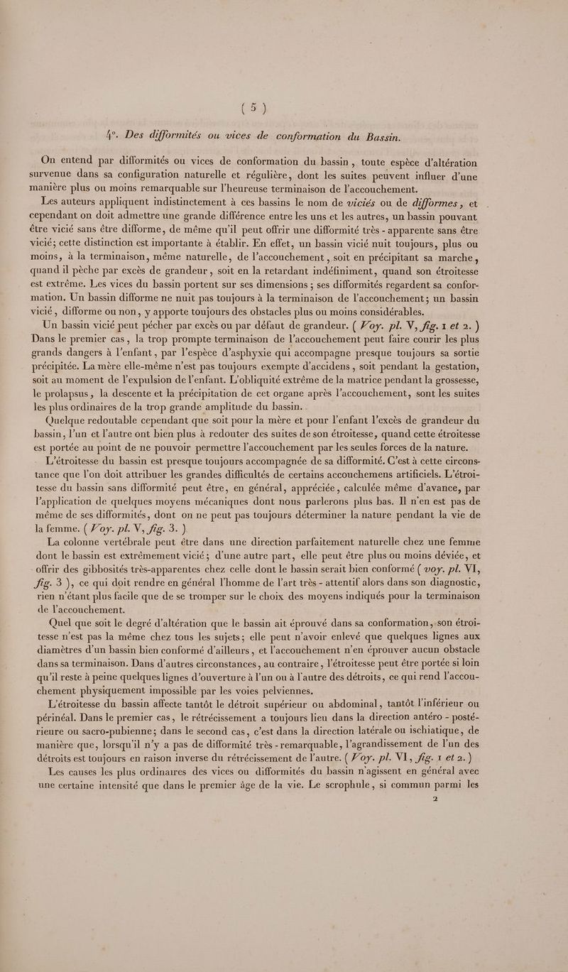 (Fy 4°. Des difformités ou wices de conformation du Bassin. On entend par difformités ou vices de conformation du bassin , toute espéce d’altération survenue dans sa configuration naturelle et réguliére, dont les suites peuvent influer d’une maniére plus ou moins remarquable sur pete ee ic ue de laccouchement. Les auteurs appliquent indistinctement 4 ces bassins le nom de viciés ou de difformes, et cependant on doit admettre une grande différence entre les uns et les autres, un bassin pouvant Cire vicié sans étre difforme, de méme qu'il peut offrir une difformité trés - apparente sans étre vicié; cette distinction est importante a établir. En effet, un bassin vicié nuit toujours, plus ou moins, a la terminaison, méme naturelle, de l’accouchement , soit en précipitant sa marche, quand il péche par excés de grandeur, soit en la retardant indéfiniment, quand son étroitesse est extréme. Les vices du bassin portent sur ses dimensions ; ses difformités regardent sa confor- mation. Un bassin difforme ne nuit pas toujours a la terminaison de l’accouchement; un bassin vicié, difforme ou non, y apporte toujours des obstacles plus ou moins considérables. Un bassin vicié peut pécher par excés ou par défaut de grandeur. ( Voy. pl. V, fig. 1 et 2. ) Dans le premier cas, la trop prompte terminaison de l’accouchement peut faire courir les plus erands dangers a l'enfant, par l’espéce d’asphyxie qui accompagne presque toujours sa sortie précipitée. La mére elle-méme n'est pas toujours exempte d’accidens , soit pendant la gestation, soit au moment de l’expulsion de l’enfant. Lobliquité extréme de la matrice pendant la grossesse, le prolapsus, la descente et la précipitation de cet organe aprés l’accouchement, sont les suites les plus ordinaires de la trop grande amphtude du bassin. . Quelque redoutable cependant que soit pour la mére et pour l'enfant l’excés de srandeur xi bassin, un et l'autre ont bien plus a redouter des suites de son étroitesse, quand cette étroitesse est portée au point de ne pouvoir permettre l’accouchement par les seules forces de la nature. L’étroitesse du bassin est presque toujours accompagnée de sa difformité. C’est a cette circons- tance que lon doit attribuer les grandes difficultés de certains accouchemens artificiels. L’étroi- tesse du bassin sans difformité peut étre, en général, appréciée, calculée méme davance, par Lappieauen de quelques moyens mécaniques dont nous parlerons plus bas. Il nen est pas de méme de ses difformités, dont on ne peut pas toujours déterminer la nature pendant la vie de la femme. ( Voy. pl. V a i ae La colonne vertébrale peut étre dans une direction parfaitement naturelle chez une femme dont le bassin est extrémement vicié; dune autre part, elle peut étre plus ou moins déviée, et -offrir des gibbosités trés-apparentes chez celle dont le bassin serait bien conformé ( voy. pl. VI, Jig. 3 )s ce qui doit rendre en général Vhomme de art trés - attentif alors dans son diagnostic, rien n étant plus facile que de se tromper sur le choix des moyens indiqués pour la terminaison de Vaccouchement. | Quel que soit le degré d’altération que le bassin ait éprouvé dans sa conformation, -son étroi- tesse nest pas la méme chez tous les sujets; elle peut n’avoir enlevé que quelques lignes aux diamétres d’un bassin bien conformé d’ailleurs , et laccouchement n’en ¢prouver aucun obstacle dans sa terminaison. Dans d’autres circonstances, au contraire , |’étroitesse peut étre portée si loin qu'il reste a peine quelques lignes d’ouverture a l'un ou a l'autre des détroits, ce qui rend l’accou- chement physiquement impossible par les voies a L’étroitesse du bassin affecte tantét le détroit supérieur ou ahdommial tantot Vinférieur ou périnéal. Dans le premier cas, le rétrécissement a toujours lieu dans la direction anteéro - posté- rieure ou sactO-pubieane; dans le second cas, c’est dans la direction latérale ou ischiatique, de maniére que, lorsqw il n’y a pas de difformité trés -remarquable, l’agrandissement de l'un des détroits est Ltoujours en raison inverse du rétrécissement de l’autre. ( Voy. pl. VI, fig. 1 et 2. ) Les causes les plus ordinaires des vices ou difformités du bassin n’agissent en général avec une certaine intensité que dans le premier age de la vie. Le scrophule, si commun parmi les 2