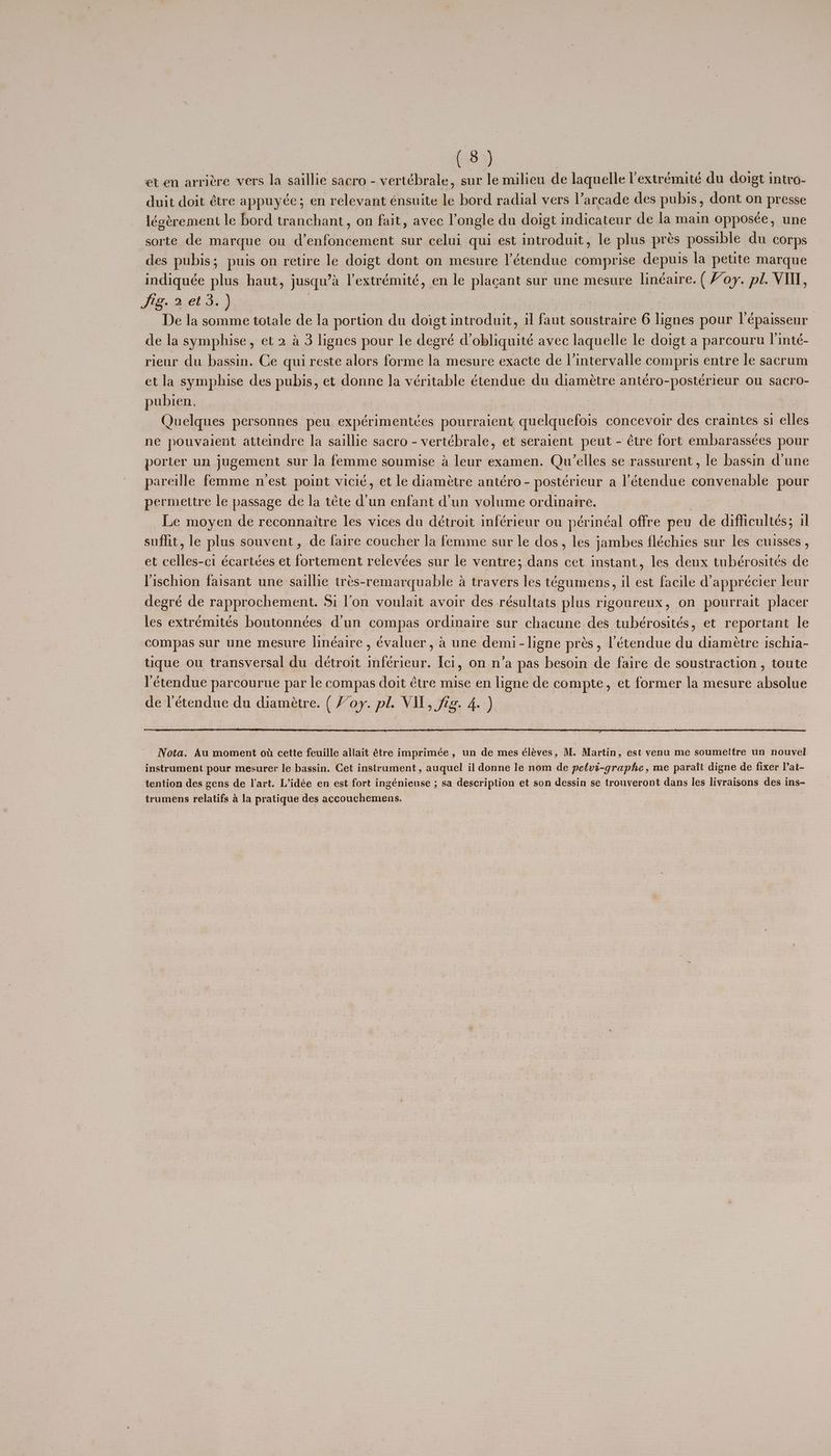 et en arriére vers la saillie sacro - vertébrale, sur le milieu de laquelle Pextrémité du doigt intro- duit doit étre appuyée; en relevant énsuite le bord radial vers l’arcade des pubis, dont on presse légérement le bord tranchant, on fait, avec l’ongle du doigt indicateur de la main opposce, une sorte de marque ou d’enfoncement sur celui qui est introduit, le plus pres possible du corps des pubis; puis on retire le doigt dont on mesure l’étendue comprise depuis la petite marque indiquée plus haut, jusqu’a l’extrémité, en le placant sur une mesure linéaire. ( Voy. pl. VII, Jie acet a) | De la somme totale de la portion du doigt introduit, il faut soustraire 6 lignes pour l’épaisseur de la symphise, et 2 a 3 lignes pour le deané Vobliquité avec laquelle le doigt a parcouru linté- rieur du bassin. Ce qui reste alors forme la mesure exacte de |’intervalle compris entre le sacrum et la symphise des pubis, et donne la véritable étendue du diamétre antéro-postérieur ou sacro- pubien, Quelques personnes peu expérimentcées pourraient quelquefois concevoir des craintes si elles ne pouvaiert atteimdre la saillie sacro - vertébrale, et seraient peut - étre fort embarassées pour porter un jugement sur la femme soumise a leur examen. Qu’elles se rassurent, le bassin d'une pareille femme nest point vicié, et le diamétre antéro - postérieur a l’étendue convenable pour permettre le passage de la téete d'un enfant d'un volume ordinaire. Le moyen de reconnaitre les vices du détroit inférieur ou périnéal offre peu de difficultés; il suffit, le plus souvent, de faire coucher la femme sur le dos, les jambes fléchies sur les cuisses , et celles-ci écartées et fortement relevées sur le ventre; dans cet instant, les deux tubérosités de Vischion faisant une saillie trés-remarquable a travers les tégumens, il est facile d’apprécier leur degré de rapprochement. Si l’on voulait avoir des résultats plus rigoureux, on pourrait placer les extrémités boutonnées d’un compas ordinaire sur chacune des tubérosités, et reportant le compas sur une mesure linéaire , évaluer, a une demi- ligne pres, létendue du diameétre ischia- tique ou transversal du deétroit inférieur. Ici, on n’a pas besoin de faire de soustraction , toute l’étendue parcourue par le compas doit étre mise en ligne de compte, et former la mesure absolue de l’étendue du diamétre. ( Voy. pl. Vil, fig. 4. ) Nota. Au moment ot cette feuille allait 6tre imprimée, un de mes éléves, M. Martin, est venu me soumettre un nouvel instrument pour mesurer le bassin. Cet instrument, auquel il donne le nom de petvt-graphe, me parait digne de fixer l’at- tention des gens de l'art. L’idée en est fort ingénieuse ; sa description et son dessin se trouveront dans les livraisons des ins- trumens relatifs a la pratique des accouchemens.