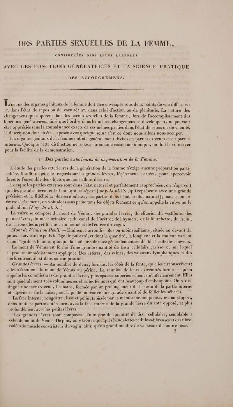 DES PARTIES SEXUELLES DE LA FEMME, CONSIDEREES DANS. LEURS RAPPORTS AVEC LES FONCTIONS GENERATRICES ET LA SCIENCE PRATIQUE DES ACCOUCHEMENS. eel des organes génitaux de la femme doit étre envisagée sous deux points de vue différens : 1°. dans l'état de repos ou de vacuité; 2°. dans celui d’action ou de plénitude. La nature des changemens qui s’opérent dans les parties sexuelles de la femme, lors de l’accomplissement des fonctions génératrices, ainsi que l’ordre dans lequel ces changemens se développent, ne pouvant tre appréciés sans la connaissance exacte de ces mémes parties dans l'état de repos ou de vacuité, la description doit en étre exposce avec quelque soin; c’est ce dont nous allons nous oceuper. Les organes génitaux dela femme ont été généralement divisés en parties externes et en parties internes. Quoique cette distinction ne repose sur aucune raison anatomique, on doit la conserver pour la facilité de la démonstration. 1°. Des parties extérieures de la génération de la Femme. L’étude des parties extérieures de la génération de la femme n’exige aucune préparation parti- culiére. [l suffit de jeter les regards sur les grandes lévres, légérement écartées, pour apercevoir de suite l'ensemble des objets que nous allons décrire. Lorsque les parties externes sont dans I’état naturel et parfaitement rapprochées, on n’apercoit que les grandes leévres et la fente qui les sépare ( voy. la pl. 1X, quireprésente avec une grande precision et la fidelité la plus scrupuleuse, ces parties dans l’état le plus naturel); mais si on les ecarte légérement, on voit alors sans peine tous les objets formant ce qu’on appelle la vulve ou le pudendum. (Voy. la pl. X. ) La vulve se compose du mont de Vénus, des grandes lévres, du clitoris, du vestibule, des peutes lévres, du méat urinaire et du canal de l’urétre; deVhymen, de la fourchette, du frein , des caroncules myrtiformes, du périné et de l’entrée du vagin. Mont de FV’ énus ou Pénil. — Eminence arrondie plus ou moins saillante, située au devant du pubis, couverte de poils a lage de puberté, et dont la quantité, la longueur et la couleur varient selon l’age de la femme, quoique la couleur soit assez généralement semblable a celle des cheveux. Le mont de Vénus est formé d’une grande quantité de tissu cellulaire graisseux, sur lequel la peau est immédiatement appliquée. Des artéres, des veines, des vaisseaux lymphatiques et des nerfs entrent aussi dans sa composition. Grandes levres. — Au nombre de deux, formant les cétés de la fente, qu’elles circonscrivent; elles s’étendent du mont de Vénus au périné. La réunion de leurs extrémités forme ce quon appelle les commissures des grandes lévres , plus épaisses supérieurement qu’inférieurement. Elles sont généralement trés-volumineuses chez les femmes qui ont beaucoup d’embonpoint. On y dis- tingue une face externe, brunatre, formée par un prolongement de la peau de la partie interne et supérieure de la cuisse, sur laquelle on trouve une grande quantité de follicules sébacés. La face interne, rougeatre, lisse et polie, tapissée par la membrane muqueuse, est en rapport, dans toute sa partie antérieure, avec la face interne de la grande lévre du cété oppose, et plus profondément avec les petites lévres. Les grandes lévres sont composées d’une grande quantité de ussu cellulaire, semblable a celui du mont de Vénus. De plus, on y trouve quelques bandelettes celluloso-fibreuses et des fibres isolées du muscle constricteur du vagin, ainsi qu'un grand nombre de vaisseaux de toute espéce. 3