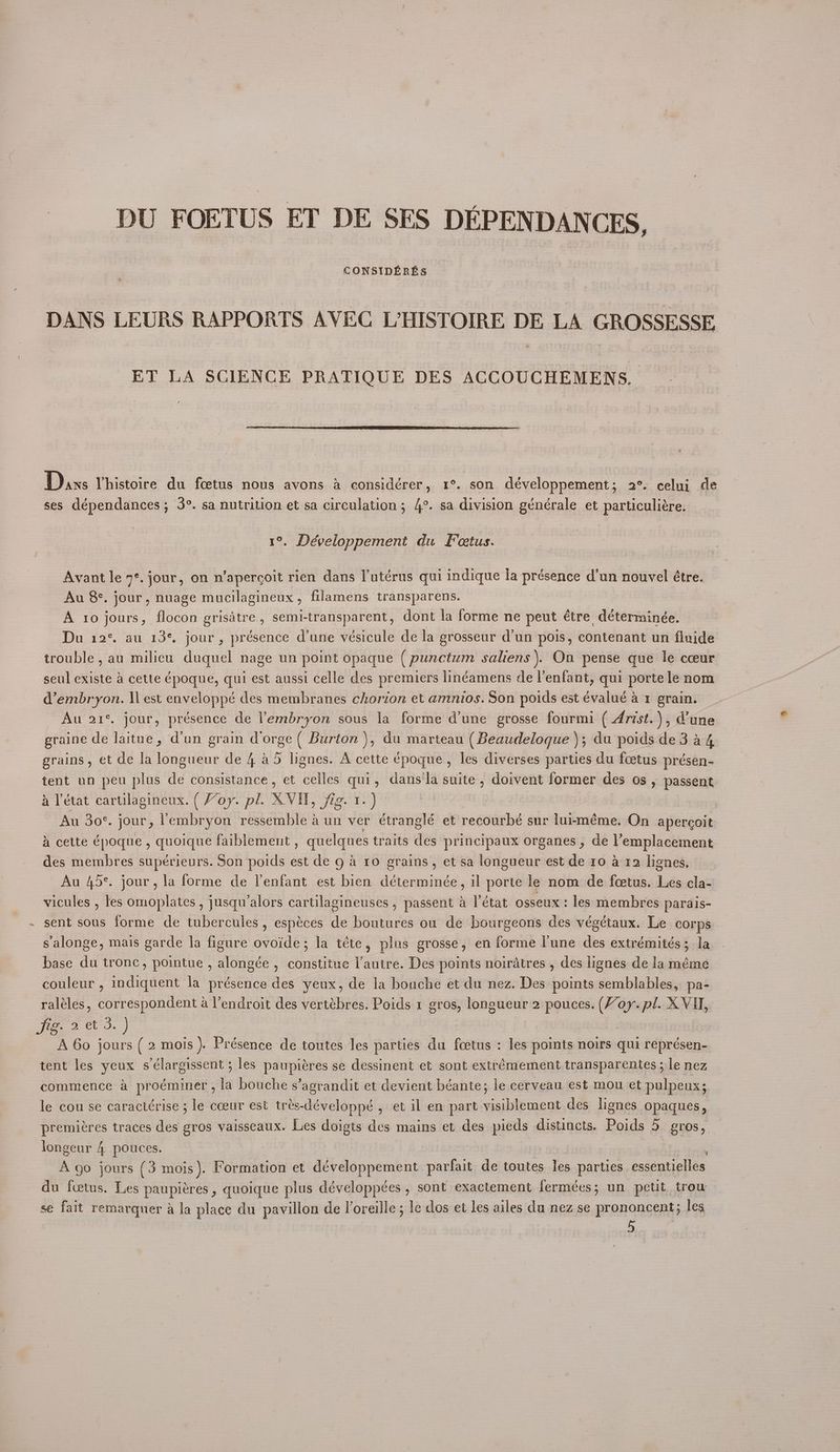 / DU FOETUS ET DE SES DEPENDANCES, CONSIDERES DANS LEURS RAPPORTS AVEC L’HISTOIRE DE LA GROSSESSE ET LA SCIENCE PRATIOUE DES ACCOUCHEMENS. Dans Yhistoire du fcetus nous avons a considérer, 1°. son développement; 2°. celuj de ses dépendances; 3°. sa nutrition et sa circulation; 4°. sa division générale et particuliére. 1°. Développement du Fetus. Avant le 9°. jour, on n’apercoit rien dans l’utérus qui indique la présence d'un nouvel étre. Au 8°. jour, nuage mucilagineux, filamens transparens. A ro jours, flocon grisdtre,, semi-transparent, dont la forme ne peut étre déterminée. Du 12° au 13% jour, présence dune vésicule de la grosseur d'un pois, contenant un finide trouble, au milieu duquel nage un point opaque ( punctum saliens ). On pense que le cceur seul existe a cette époque, qui est aussi celle des premiers linéamens de l’enfant, qui porte le nom d’embryon. \l est enveloppé des membranes chorion et amnios. Son poids est évalué a1 grain. Au 21% jour, présence de l’embryon sous la forme d'une grosse fourm ( Arist. ), Vune graine de laitue, d'un grain dorge ( Burton ), du marteau (Beaudeloque ); du poids de 3 a4 grains, et de la longueur de 4 a5 lignes. A cette époque , les diverses parties du foetus présen- tent un peu plus de consistance, et celles qui, dans'la suite , doivent former des os , passent Au 30°. jour, lembryon ressemble a un ver étranglé et recourbé sur luiméme. On apercoit A cette époque , quoique faiblement , quelques traits des principaux organes , de l’emplacement des membres supérieurs. Son poids est de g 4 ro grains, et sa longueur est de 10 a 12 lignes, Au 45°. jour, la forme de lenfant est bien déterminée, il porte le nom de fcetus. Les cla- vicules , les omoplates , jusqu’alors cartilagineuses , passent a l'état osseux: les membres parais- sent sous forme de tubercules, espéces de boutures ou de bourgeons des végétaux. Le corps salonge, mais garde la figure ovoide; la téte, plus grosse, en forme lune des extrémités; la base du tronc, pointue , alongée , constitue l'autre. Des points noiratres , des lignes de la méme couleur , indiquent la présence des yeux, de la bouche et du nez. Des points semblables, pa- raléles, correspondent a V’endroit des vertébres. Poids 1 gros, longueur 2 pouces. (Voy. pl. XVU, Fe? AO.) | ; A 60 jours ( 2 mois ). Présence de toutes les parties du fcetus : les points noirs qui représen-. tent les yeux sélargissent ; les paupiéres se dessinent et sont extrémement transparentes ; le nez commence a proéminer , la bouche s’agrandit et devient béante; le cerveau est mou et pulpeux; le cou se caractérise ; le cceur est trés-développé , et il en part visiblement des lignes opaques, premiéres traces des gros vaisseaux. Les doigts des mains et des pieds distincts. Poids 5 gros, _ longeur 4 pouces. , A go jours (3 mois). Formation et développement parfait de toutes les parties essentielles du fcetus. Les paupiéres , quoique plus développées , sont exactement fermées; un petit trow se fait remargquer a la place du pavillon de l’oreille ; le dos et les ailes du nez se prononcent; les 5
