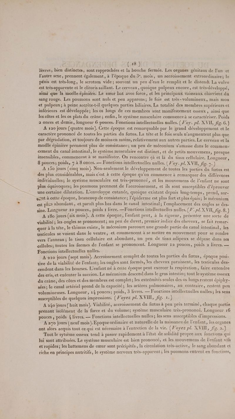 Yévres, bien distinctes, sont rapprochées et la bouche fermée. Les organes génitaux de l'un et l'autre sexe, prennent également, a l’époque du 3°. mois, un accroissement extraordinaire; le pénis est trés-long, le scrotum vide; souvent un peu d’eau le remplit et le distend. La vulve est trés-apparente et le clitoris saillant. Le cerveau , queique pulpeux encore , est tres-développé, ainsi que la moélle épiniére. Le eceur bat avec force, et les principaux vaisseaux charrient du sang rouge. Les poumons sont nuls et peu apparens; le foie est trés-volumineux, mais mou et pulpeux; a peine secréte-t-il quelques parties biliaires. La totalité des membres supérieurs et inférieurs est développée; les os longs de ces membres sont manifestement osseux , ainsi que les cétes et les.os plats du crane; enfin, le systéme musculaire commencea se caractériser. Poids 2 onces et demie, longueur 6 pouces. Fonctions intellectuelles nulles. (oy. pl. X VIL, jig. 6.) A 120 jours (quatre mois ), Cette époque est remarquable par le grand développement et le caractére prononceé de toutes les parties du fcetus. La téte et le foie seuls n’augmentent plus que par degradation, et toujours de moinsen moins, relativement aux autres parties. Le cerveau et la moélle épiniére prennent plus de consistance; un peu de méconium s’amasse dans le commen- _«ement du canal intestinal, le systéme musculaire est distinct, et de petits mouvemens, presque insensibles, commencent a se manifester. On rencontre ca et 14 du tissu cellulaire. Longueur , 8 pouces; poids, 7 4 8 onces. — Fonctions intellectuelles nulles. (Foy. pl. XVI, fig. 7.) A 150 jours (cing mois). Non-seulement le développement de toutes les parties du foetus est des plus considérables, mais cest a cette époque qu’on commence a remarquer des différences indivyiduelles; le systtme musculaire est trés-prononc¢é, et les mouvemens de l’enfant ne sont plus ¢quivoques; les poumons prennent de l’accroissement, et ils sont susceptibles déprouver une certaine dilatation. L’enveloppe cutanée, quoique existant depuis long-temps, prend, sur- gout a cette €poque, beaucoup de consistance; l’épiderme est plus fort et plus épais; le méconium est ples abondant, et paraft plus bas dans le canal intestinal; emplacement des ongles se des- sine. Longueur 10 pouces, poids 1 livre. —Fonctions inteilectuelles nulles. (/. pl. XVIL, fg. 8. ) A 180 jours (six mois). A cette époque, lenfant peut, a la rigueur, présenter une sorte de wiabilité ; les ongles se prononcent; un peu de duvet, premier indice des cheveux, se fait remar- quer a la téte, le thimus existe, le méconium parcourt une grande partie du canal intestinal, les desticules se voient dans le ventre, et commencent a se mettre en mouvement pour se rendre wers t’anneau ; le tissu cellulaire est abondant, un pen de tissu adipeux se dépose dans ses cellules; toutes les formes de l'enfant se prononcent. Longueur 12 pouces, poids 2 livres. — Fonctions intellectuelles nulles. ) . A Ss _A 210 jours (sept mois). Accroissement complet de toutes les parties du foetus, époque nosi- tive de la viabilité de enfant; les ongles sont formes, Jes cheveux paraissent, les testiculss des- cendent dans les bourses. L’enfant né a cette époque peut exercer la respiration, faire entendre des cris, et exécuter la succion. Le méconium descend dans le gros Intestin; tout le syst¢me osseux du crane, des cdtes et des membres est complet; les extrémiteés scules des os longs restent épiphy- sées; le canal artériel prend de la capacite ; les artéres pulmonaires , au contraire, restent peu volumiueuses. Longueur, 14 pouces; poids, 3 livres. — Fonctions intellectuelles nulles; les sens susceptibles de quelques impressions. ( oyez pi SL. fis Aes A 2ho jours (huit mois). Viabilite, accroissement du foetus a peu prés terminé, chaque partie prenant isolément de la force et du volume; systeme musculaire trés-prononeé. Longueur 16 pouces, poids 4 livres. — Fonctions intellectuelles nulles ; les sens susceptibles dimpressions. A 270 jours { neuf mois). Epoque ordinaire et naturelle de la naissance de l'enfant, les organes ont alors acquis tout ce qui est nécessaire a lentretien de la vie. (Woyez pl. XVII, F+-2+} Tout le syts¢me osseux tend a passer rapidement a l'état de solidité propre aux fonctions qui Jui sont attribuées. Le systéme musculaire est bien prononce, et les mouvemens de l’enfant vifs et rapides; les battemens de cceur sont précipités , la circulation trés-active, le sang abondant et riche en principes nutritifs, le systeme nerveux tres-apparent 5 les poumons entrent en fonctions,