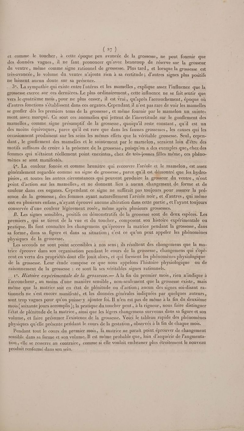 ( 29 ) et comme le toucher, a cette époque peu avancée de la grossesse, ne peut fournir que des données YABHES » il ne faut prononcer quavec beaucoup de réserve sur la erosseur du ventre, méme comme signe rationnel de grossesse. Plus tard, et lorsque la grossesse_ est trés-avancée , le volume du ventre n’ajoute rien a sa certitude; d’autres signes plus positifs ne laissent aucun doute sur sa présence. 3°. La sympathie qui existe entre l'utérus et les mamelles , explique assez l’influence que la grossesse exerce sur ces dernicres. Le plus ordinairement, cette influence ne se fait sentir que vers lequatriéme mois, pour ne plus cesser, il est vrai, qu’aprés laccouchement, époque ot d’autres fonctions s’établissent dans ces organes. Cependant il n’est pas rare de voir les mamelles se gonfler dés les premiers tems de la grossesse , et méme fournir par le mamelon un suinte- ment assez. marque. Ce sont ces anomalies qui jettent de Vincertitude sur le gonflement des mamelles, comme signe présomptif de la grossesse, quoiqu’il reste constant, quil est un des moins équivoques, parce qu'il est rare que dans les fausses grossesses, les causes qui les occasionnent produisent sur les seins les mémes effets que la véritable grossesse. Seul, cepen- dant , le gonflement des mamelles et le suintement par le mamelon, seraient loin d’étre des motifs suffisans de croire A la présence de la grossesse , puisqu’on a des exemples que, chez des femmes qui n étaient réellement point enceintes, chez de trés-jeunes filles méme, ces sidiai ménes se sont manifestés. Abe | | 4°. La couleur foncée et comme brunatre qui recouvre laréole et le mamelon, est assez sénéralement regardée comme un signe de grossesse, parce qu il est. démontré que es hydro- pisies, et toutes les autres circonstances qui peuvent produire la grosseur du ventre , n’ont point. daction sur les mamelles, et ne donnent licu a aucun changement, de forme et de couleur dans ces organes. Cependant ce signe ne suflirait pas toujours pour assurer la pré- sence de la grossesse; des femmes ayant naturellement l’ardole noir, et d’autres, qui méme ont eu plusieurs enfans , n’ayant éprouvé aucune altération dans cette partie , et ayant toujours conservée d'une couleur légérement rosée, méme aprés plusieurs grossesses. B. Les signes sensibles, positifs ou démonstratifs de la grossesse sont de deux espéces. Les premiers, qui se tirent de la vue et du Perla composent son histoire expérimentale ou pratique. Ils font connaitre les changemens qu’éprouve la matrice pendant la grossesse, dans sa forme, dans sa figure et dans sa situation; cest ce qu’on peut appeler les phénoménes S epkors de la grossesse. | Les seconds ne sont point accessibles a nos sens; ils résultent des changemens que la ma- trice éprouve dans son organisation pendant le cours de la grossesse, changemens qui sope- rent en vertu des propriétés dont elle jouit alors, et qui forment les phénoménes physiologique de la grossesse. Leur étude compose ce que nous appelons histoire physiologique ou de raisonnement de la grossesse : ce sont la ses véritables signes rationnels. 1°. Histoire expérimentale de la grossesse.— Ala fin du premier mois, rien nindique a Vaccoucheur , au moins d’une manicre sensible, non-seulement que la grossesse existe, mais méme que la matrice soit en état de plénitude ou daction; aucun des signes sol-disant ra- tionnels ne s est encore manifesté, et les données Boneralss tediiuées par quelques auteurs, sont trop vagues pour qu’on puisse'y ajouter foi. Il n’en est pas de méme a la fin du deuxiéme mois ( soixante jours accomplis ); la pratique du toucher peut, ala rigueur, nous faire distinguer Vétat de plénitude de la matrice , ainsi que les légers changemens survenus, dans sa figure et son volume, et faire présumer obs ts de la grossesse. Voici le tableau rapide des phenoménes Scales qu'elle présente pendant le cours de la gestation , observes a la fin de chaque mois. Pendant tout le cours'du premier mois, la matrice ne parait point éprouver de changement sensible dans sa forme et son volume. Il est méme probable que, loin d’acquerir de l’augmenta- tion, elle se resserre au contraire, comme si elle voulait embrasser plus étroitement le nouveau con renfermé dans son sein.