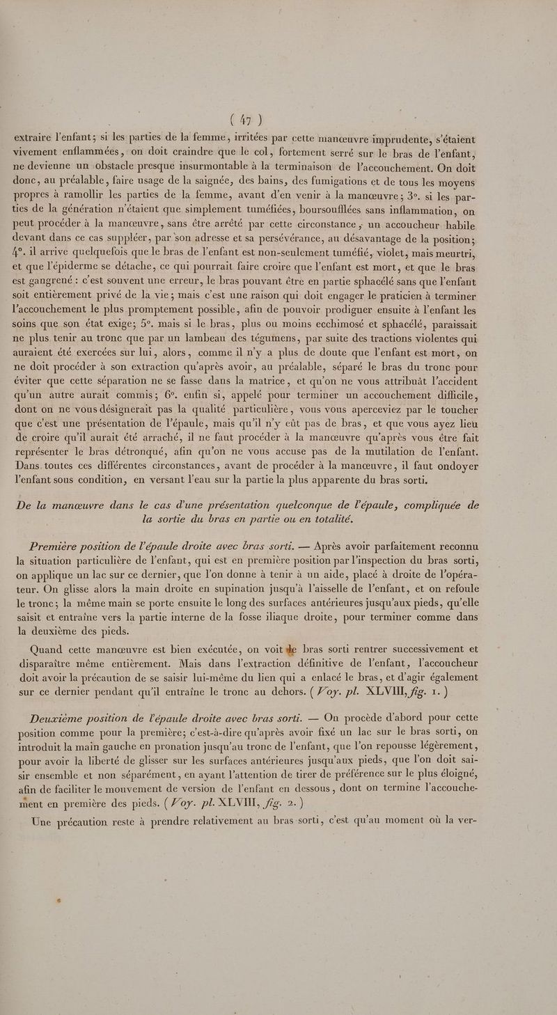 extraire l’enfant; si les parties de la femme, irritées par cette manceuvre imprudente, s’étaient vivement enflammées, on doit craindre que le col, fortement serré sur le bras de Venfant, ne devienne un obstacle presque insurmontable a la terminaison de V’accouchement. On doit donc, au préalable, faire usage de la saignée, des bains, des fumigations et de tous les moyens propres a ramollir les parties de la femme, avant d’en venir a la manceuvre; 3°. si les par- ties de la génération n‘étaient que simplement tuméfiées, boursoufflées sans inflammation, on peut procéder a la manceuvre, sans ¢tre arrété par cette circonstance , un accoucheur. habile devant dans ce cas suppléer, par son adresse et sa persévérance, au désavantage de la position; A°. il arrive quelquefois que le bras de l'enfant est non-seulement tuméfic, violet, mais meurtri, et que l'épiderme se détache, ce qui pourrait faire croire que lenfant est mort, et que le bras est gangrené : c est souvent une erreur, le bras pouvant étre en partie sphacélé sans que l’enfant soit entiérement privé de la vie; mais cest une raison qui doit engager le praticien a terminer l’accouchement le plus promptement possible, afin de pouvoir prodiguer ensuite &amp; l'enfant les soins que son ¢tat exige; 5°. mais si le bras, plus ou moins ecchimosé et sphacélé, paraissait ne plus tenir au tronc que par un lambeau des tégumens, par suite des tractions violentes qui auraient été exercées sur lui, alors, comme il ny a plus de doute que l'enfant est mort, on ne doit procéder a son extraction qu/aprés avoir, au préalable, séparé le bras du trone pour éviter que cette séparation ne se fasse dans la matrice, et qu’on ne vous attribuat l’accident qu'un autre aurait commis; 6°. enfin si, appelé pour terminer un accouchement difficile, dont on ne vous deésignerait pas la qualité particuliére , vous vous aperceviez par le toucher que cest une présentation de l’épaule, mais qu il n'y etit pas de bras, et que vous ayez lieu de croire qu'il aurait été arraché, il ne faut procéder 4 la manceuvre qu’apres vous étre fait représenter le bras détronqué, afin qu’on ne vous accuse pas de la mutilation de enfant. Dans. toutes ces différentes circonstances, avant de procéder a la manceuvre, il faut ondoyer enfant sous condition, en versant l'eau sur la partie la plus apparente du bras sorti. De la maneuyre dans le cas dune présentation quelconque de Vépaule, compliquée de la sortie du bras en partie ou en totalité. Premiere position de Vépaule droite avec bras sorti. — Aprés avoir parfaitement reconnu la situation particuliére de l'enfant, qui est en premiére position par l’inspection du bras sorti, on applique un lac sur ce dernier, que on donne a tenir a un aide, placé a droite de l’opéra- teur. On glisse alors la main droite en supination jusqu/a l’aisselle de l’enfant, et on refoule le tronc; la méme main se porte ensuite le long des surfaces antérieures jusqu’aux pieds, quelle saisit et entraine vers la partie interne de la fosse iliaque droite, pour terminer comme dans la deuxieme des pieds. | Quand cette manceuvre est bien exécutée, on voit de bras sorti rentrer successivement et disparaitre méme enticrement. Mais dans l’extraction définitive de Venfant, laccoucheur doit avoir la précaution de se saisir lui-méme du lien qui a enlacé le bras, et d'agir également sur ce dernier pendant qu’il entraine le tronc au dehors. ( Voy. pl. XLVIIL, fig. 1. ) Deuxieme position de Vépaule droite avec bras sorti. — On procéde dabord pour cette position comme pour la premiére; c’est-a-dire qu’aprés avoir fixé un lac sur le bras sort, on introduit la main gauche en pronation jusqu’au tronc de l'enfant, que l’on repousse légérement, pour avoir la liberté de glisser sur les surfaces antérieures jusqu'aux pieds, que Yon doit sai- sir ensemble et non séparément, en ayant l’attention de tirer de préférence sur le plus éloigné, afin de faciliter le mouvement de version de l'enfant en dessous, dont on termine l’accouche- ment en premitre des pieds. (Voy. pl. XLVI, jeg. 2. ) Une précaution reste &amp; prendre relativement au bras sort, cest quau moment ou la ver-