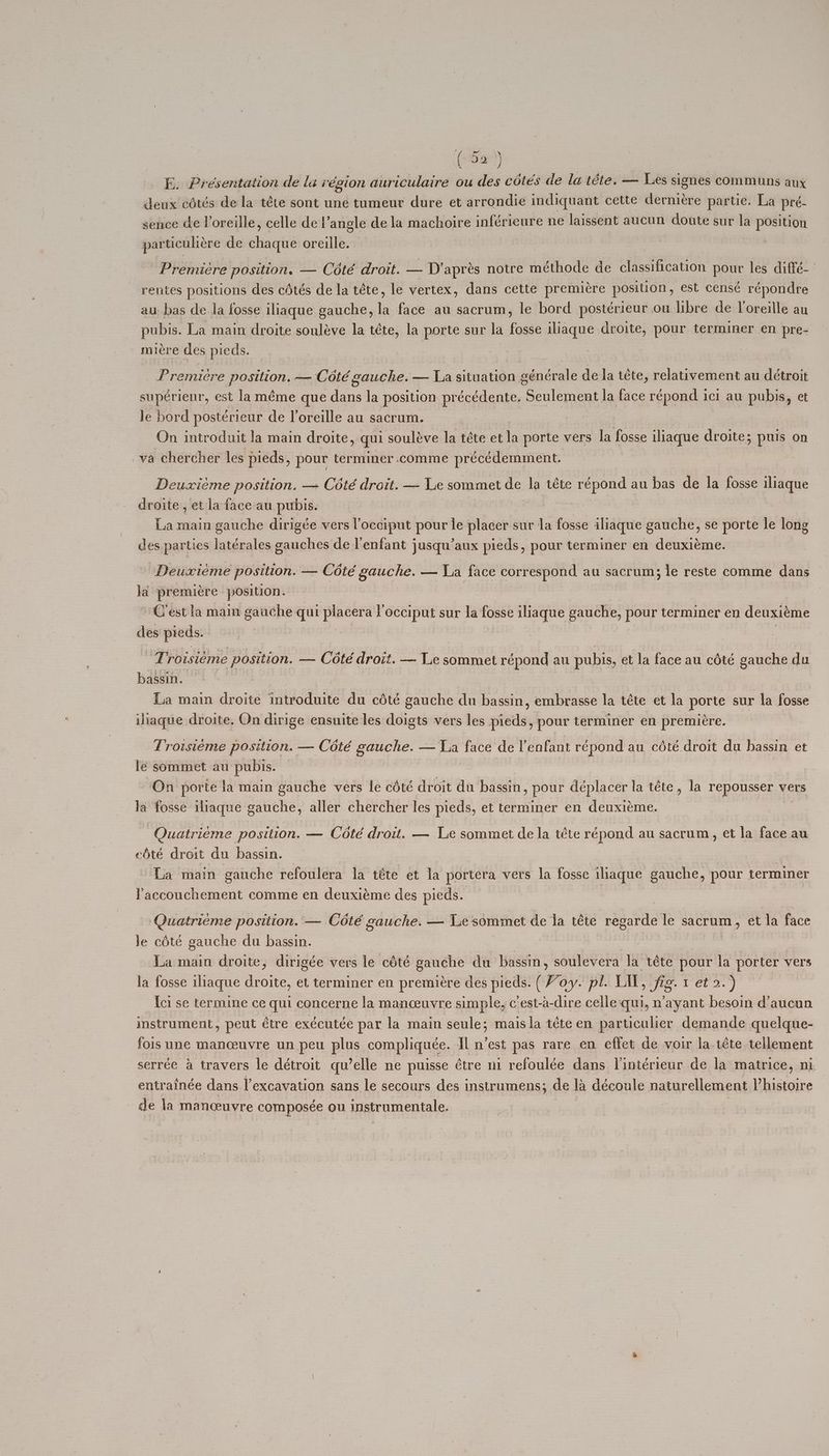 ‘(iiie)) E. Présentation de lai égion auriculaire ou des cétés de la téte. — Les signes communs aux deux cotés de la téte sont une tumeur dure et arrondie indiquant cette derniére partie. La pre- sence de Voreille, celle de l’angle de la machoire inféricure ne laissent aucun doute sur la position particuliére de scishil oreille. Premiere position, — Coté droit. — D’apres notre méthode de sgh GRA pour les diffé-— rentes positions des cétés de la téte, le vertex, dans cette premicre position , est censé répondre au bas de la fosse iliaque gauche, : face au sacrum, le bord postérieur ou libre de loreille au pubis. La main droite souléve la téte, la porte sur la fosse iliaque droite, pour terminer en pre- miére des pieds. Premiere postition. — Coté gauche. — La situation générale de la téte, relativement au détroit supérienr, est laméme que dans la position précédente. Seulement la face répond ici au pubis, et le bord postérieur de loreille au sacrum. 3 On introduit la main droite, qui souléve la téte et la porte vers la fosse iliaque droite; puis on va chercher les pieds, pour terminer.comme précédemment. Deuxiéme position. —+ Coté droit. — Le sommet de la téte répond au bas de la fosse iliaque droite, et la face au pubis. La main gauche dirigée vers l’occiput pour le placer-sur la fosse iliaque gauche, se porte le long des parties latérales gauches de l'enfant jusqu’aux pieds, pour terminer en deuxiéme. Deuxiéme position. — Cété gauche. — La face correspond au sacrum; le reste comme dans ja premiere ‘position. C’est la maim gauche qui paper Yocciput sur la fosse iliaque gauche, pour terminer en deuxiéme des pieds. ‘Troisiéme position. — Cété droit. — Le sommet répond au pubis, et la face au cété gauche du bassin. La main droite introduite du cété gauche du bassin, embrasse la téte et la porte sur la fosse iliaque droite. On dirige ensuite les doigts vers les pieds, pour terminer en premiere. Troisieme position. — Coté alen — a face de l'enfant répond au cété droit du hassin et lé sommet au: pubis. On porte la main gauche vers le cété droit du bassin, pour déplacer la téte, la repousser vers la fosse ilraque sacha! aller chercher les pieds, et terminer en deuxiéme. Quatriéme position. — Cété droit. — Le sommet de la téte répond au sacrum, et la face au edté droit du bassin. | La main gauche refoulera la téte et la portera vers la fosse iliaque gauche, pour terminer Paccouchement comme en deuxiéme des pieds. Quatrieme position. — Coté gauche. — Le sommet de ja téte Bi as le sacrum, et la face le céte gauche du bassin. La main droite, dirigée vers le cété gauche du bassin, soulevera la téte pour la ahd vers la fosse ihaque droite, et terminer en premiere des pieds. (Voy. pl. Lil, fig. 1 et 2.) Ici se termine ce qui concerne la manceuvre simple, c'est-a-dire celle‘qui, n’ayant besoin d’aucun instrument, peut étre exécutée par la main seule; maisla téte en particulier demande quelque- fois une manceuvre un peu plus compliquée. Il n’est pas rare en effet de voir la.1éte tellement serrée a travers le détroit qu’elle ne puisse étre ni refoulée dans Vintérieur de la matrice, ni. entrainée dans |’excavation sans le secours des instrumens; de 1a découle naturellement Vhistoire de la manceuvre composée ou instrumentale.