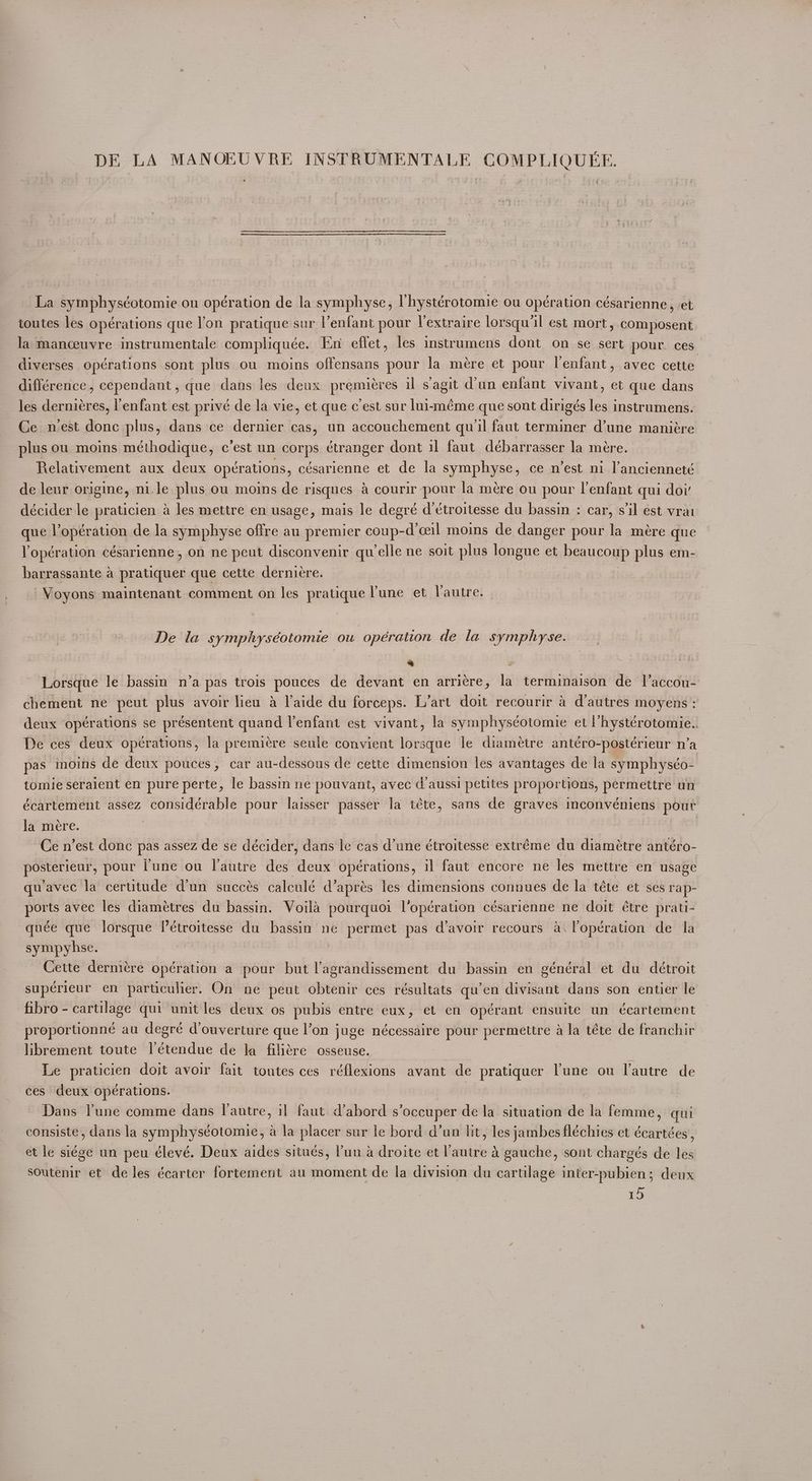 La symphys¢otomie ou opération de la symphyse, lhystérotomie ou opération césarienne, et toutes les opérations que l'on pratique sur Venfant pour Vextraire lorsqu’l est mort, composent la manceuvre instrumentale compliquée. En effet, les instrumens dont on se sert pour ces. diverses opérations sont plus ou moins offensans pour la mére et pour l'enfant, avec cette différence, cependant, que dans les deux premiéres il s’agit d’un enfant vivant, et que dans les demmicres, enfant est privé de la vie, et que c est sur lui-méme que sont dirigés les instrumens. Ce nest donc plus, dans ce dernier cas, un accouchement qu il faut terminer d’une maniére plus ou moins méthodique, c'est un corps étranger dont il faut débarrasser la mére. Relativement aux deux opérations, césarienne et de la symphyse, ce n’est ni l’ancienneté de leur origine, nile plus ou moins de risques a courir pour la mére ou pour l’enfant qui doi’ décider le praticien a les mettre en usage, mais le degré d troitesse du bassin : car, sil est vrai queiloperation de la symphyse offre au premier coup-d’ceil moins de danger pour la mére que Yopération césarienne, on ne peut disconvenir qu elle ne soit plus pangne: et beaucoup plus em- barrassante a pratiquer que cette dernieére. -Voyons maintenant comment on les pratique Yune et Vautre. De la symphyséotomie ou opération de la symphyse. | N | | Lorsque le bassin n’a pas trois pouces de devant en arri¢re, la terminaison de Il’accou- chement ne peut plus avoir lieu a l'aide du forceps. L’art doit recourir a d'autres moyens : deux opérations se présentent quand l’enfant est vivant, la symphyséotomie et l’hystérotomie.. De ces deux opérations, la premiere seule convient lorsque le diamétre antéro-postérieur n’a pas moins de deux pouces, car au-dessous de cette dimension les avantages de la symphyséo- tomie seraient en pure perte, le bassin ne pouvant, avec d’aussi petites proportions, permettre un écartement assez considérable pour laisser passer la téte, sans de graves inconvéniens pour la mere. ) , Ce n’est donc pas assez de se décider, dans le cas d’une étroitesse extréme du diamétre antéro- posterieur, pour l'une ou l’autre des deux opérations, il faut encore ne les mettre en usage quavec la cerutude d'un succés calculé d’aprés les dimensions connues de la téte et ses rap- ports avec les diamétres du bassin. Voila pourquoi l’opération césarienne ne doit étre prati- quée que lorsque I’étroitesse du bassin ne permet pas d’avoir recours a\lopération de la sympyhse. Cette dernicre opération a pour but l’agrandissement du bassin en général et du détroit supérieur en particulier. On ne peut obtenir ces résultats qu’en divisant dans son entier le fibro - cartilage qui unit les deux os pubis entre eux, et en opérant ensuite un écartement -proportionné au degré douverture que l’on juge nécessaire pour permettre a la téte de franchir librement toute l’étendue de la filiére osseuse. Le praticien doit avoir fait toutes ces réflexions avant de pratiquer lune ou lautre de ces deux opérations. ~ Dans Pune comme dans I autre, il faut d’abord s ‘occuper de la situation de la fornia qui consiste, dans la symphyséotomiec, a la placer sur le bord d’un ht sie deat fléchies et écartées , et le siége un peu élevé. Deux aides situés, ’un a droite et autre & gauche, sont chargés de les soutenir et de les écarter fortement au moment de la division du cartilage inter-pubien; deux