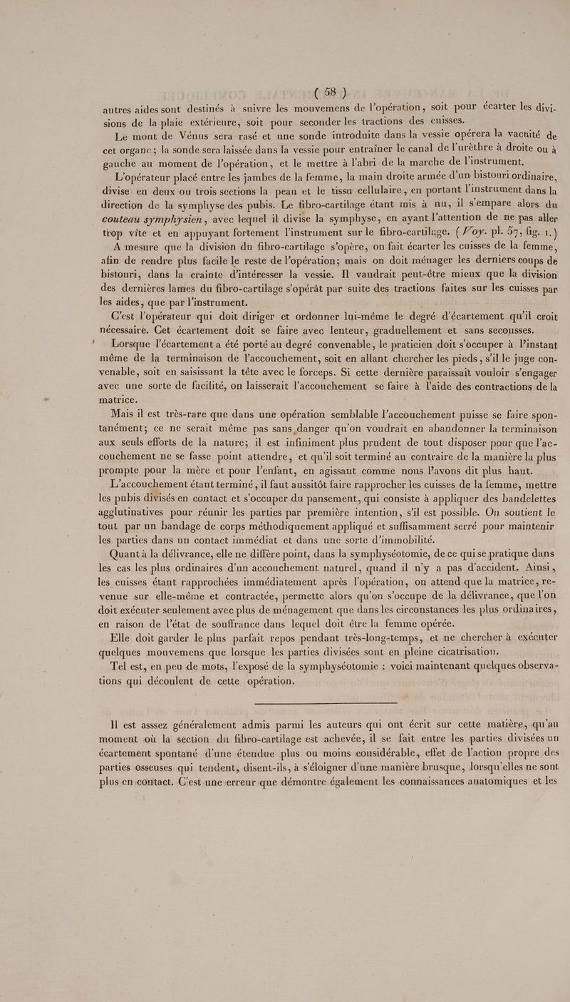 autres aides sont destinés & suivre les mouvemens de l’opération, soit pour écarter les diyj- sions de la plaie extérieure, soit pour seconder les tractions des cuisses. Le mont de Vénus sera rasé et une sonde introduite dans la vessie operera la vacuité de cet organe; la sonde sera laissée dans la vessie pour entrainer le canal de lurethre a droite ou 3 gauche au moment de |’opération, et le mettre a l’'abri de la marche de l’instrument. L’opérateur placé entre les jambes de la femme, la main droite armée d’un bistouri ordinaire, divise en deux ou trois sections la pean et le tissu cellulaire , en portant linstrument dans la direction de la symphyse des pubis. Le fibro-cartilage étant mis a nu, il sempare alors du couteau symphysien, avec lequel il divise la symphyse, en ayant l’attention de ne pas aller trop vite et en appuyant fortement l’instrument sur le fibro-cartilage. (Voy. pl. 57, fig. wih A mesure que la division du fibro-cartilage s’opére, on fait écarter les cuisses de la femme, afin de rendre plus facile le reste de l’opération; mais on doit ménager les derniers coups de bistouri, dans la crainte d’intéresser la vessie. Il vaudrait peut-étre mieux que la division des derniéres lames du fibro-cartilage s’opérat par suite des tractions faites sur les cuisses par les aides, que par l’instrument. | C’est lopérateur qui doit diriger et ordonner lui-méme le degré d’écartement qu'il croit nécessaire. Cet écartement doit se faire avec lenteur, graduellement et sans secousses. Lorsque l’écartement a été porté au degré convenable, le praticien doit s’occuper a V’instant méme de la terminaison de laccouchement, soit en allant chercher les pieds, s'il le juge con- venable, soit en saisissant la téte avec le forceps. Si cette derniére paraissait vouloir s’engager avec une sorte de facilité, on laisserait laccouchement se faire & l'aide des contractions de la matrice. : | | Mais il est trés-rare que dans une opération semblable l’accouchement puisse se faire spon- tanément; ce ne serait méme pas sans danger qu'on voudrait en abandonner la terminaison aux seuls efforts de la nature; il est infiniment plus prudent de tout disposer pour que I’ac- couchement ne se fasse point attendre, et qu'il soit terminé au contraire de la maniére la plus prompte pour la mére et pour Venfant, en agissant comme nous l’avons dit plus haut. L'accouchement étant terminé, il faut aussitét faire rapprocher les cuisses de la femme, mettre les pubis divisés en contact et s occuper du pansement, qui consiste 4 appliquer des bandelettes ageslutinatives pour réunir les parties par premiere intention, sil est possible. On soutient le tout par un bandage de corps méthodiquement appliqué et suffisamment serré pour maintenir les parties dans un contact immédiat et dans une sorte d’immobilité. Quanta la délivrance, elle ne différe point, dans la symphyséotomie, de ce quise pratique dans les cas les plus ordinaires d’un accouchement naturel, quand il n’y a pas daccident. Ainsi, les cuisses étant rapprochées immédiatement aprés lopération, on attend que la matrice, re- venue sur elle-méme et contractée, permette alors qu’on s’occupe de la délivrance, que lon doit exécuter seulement avec plus de ménagement que dans les circonstances les plus ordinaires, en raison de |’état de souffrance dans lequel doit étre la femme opérée. Fle doit garder le plus parfait repos pendant trés-long-temps, et ne chercher a exécuter quelques mouvemens que lorsque Jes parties divisées sont en pleine cicatrisation. Tel est, en peu de mots, l’exposé de la symphyséotomie : voici maintenant quelques observa- tions qui découlent de cette opération. | Il est asssez généralement admis parmi les auteurs qui ont écrit sur cette mati¢re, quau moment ou la section du fibro-cartilage est achevée, il se fait entre les parties divisées un ccartement spontané d'une étendue plus ou moins considérable, effet de Yaction propre des parties Osseuses qui tendent, cisent-ils, a s’éloigner d'une maniere brusque, Jorsqu ‘elles ne sont plus en contact. C'est uneerreur que démontre également les connaissances anatomiques et les