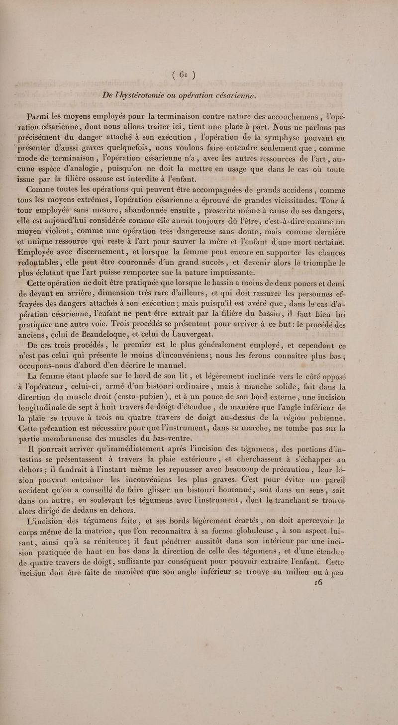 De Uhystérotomie ou opération césarienne. Parmi les moyens employes pour la terminaison contre nature des accouchemens , lope- ‘ration césarienne, dont nous allons traiter ici, tient une place a part. Nous ne parlons pas précisément du dager attaché a son exécution , l’opération de la symphyse pouvant en “présenter d’aussi graves quelquefois, nous vyoulons faire entendre seulement que , comme ‘mode de terminaison , l’opération césarienne n’a, avec les autres ressources de l’art , au- cune espece d’analogie, puisqu’on ne doit la mettre en usage que dans le cas ou toute ‘issue par Ja filiére osseuse est interdite a l’enfant. Comme toutes les operations qui os étre pceoaie pee de grands accidens , comme tous les moyens extrémes, lopération césarienne a éprouve de gr andes didinsdindest ‘Tour a tour employée sans mesure, abandonnée ensuite , proscrite méme a cause de ses dangers, elle est aujourd’hui considérée comme elle aurait toujours dé Vétre, c’est-4-dire comme un moyen violent, comme une Speen trés dangereuse sans doute, mais comme derniére et unique ressource qui reste a l’art pour sauver la mére et Penfint dune mort certaine. Employée avec discernement, et lorsque la femme peut encore en supporter les chances redoutables, elle peut étre couronnée d’un grand succés, et devenir alors le triomphe le plus éclatant que l'art puisse remporter sur la nature impuissante. | Cette opération ne doit étre pratiquée que lorsque le bassin a moins de deux pouces et demi de devant en arriére, dimension trés rare d’ailleurs, et qui doit rassurer les personnes ef- frayées des dangers attachés a son exécution; mais puisqu’il est avéré que, dans le cas d’o- pération césarienne, lenfant ne peut etre extrait par la filiére du bassin, il faut bien lui pratiquer une autre yoie. Trois procédés se présentent pour arriver a ce but: le procédé des anciens, celui de Beaudeloque, et celui de Lauvergeat. De ces trois procedes , le premier est le plus géndralement employé, et cependant ce ‘nest pas celui qui présente le moins d’inconvéniens; nous les ferons connaitre — bas ; occupons-nous d’abord d’en décrire le manuel. La femme étant placée sur le bord de son lit , et legerement inclinéé vers le cété opposé 4 Yopérateur, celui-ci, armé d’un bistouri Seago » mais a manche solide, fait dans la direction du muscle droit (costo-pubien ), et 4 un pouce de son bord externe, une incision longitudinale de sept a huit travers de doigt d’étendue , de mani¢re que Vangle inférieur de la plaie se trouve a trois ou quatre travers de doigt au-dessus de la région pubienne. Cette précaution est nécessaire pour que instrument, dans sa marche, ne tombe pas sur la partie membraneuse des muscles du bas-ventre. Il pourrait arriver quimmediatement apres l’incision des tégumens, des portions din- testins se présentassent a travers Ja plaie extdrieure, et cherchassent a s’échapper au dehors ; il faudrait a Vinstant méme les repousser avec beaucoup de précaution , Jeur I¢é- ‘sion pouyant entrainer les inconvéniens les plus graves. C’est pour éviter un_pareil accident qu’on a conseillé de faire glisser un bistour: boutonné, soit dans un sens, soit dans un autre, en soulevant les tégumens avec linstrument, dont le tranchant se trouve alors dirigé de dedans en dehors. | L’incision des tégumens faite, et ses bords — écartés , on doit apercevoir le ‘corps méme de la matrice, que l’on reconnaitra 4 sa forme globuleuse , a son aspect. lui- sant, ainsi qua sa rénitence; il faut péneétrer aussitOt dans son intérieur par une inci- sion pratiquée de haut en has dans la direction de celle des tégumens, et d’une étendue de quatre travers de doigt, suffisante par conséquent pour pouvoir extraire l'enfant. . Cette incision doit étre faite de maniere que son angle inferieur se trouye au milieu ou a peu 10
