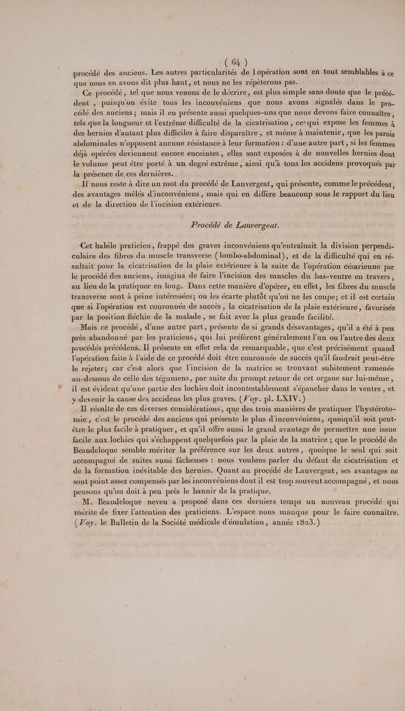 procédé des anciens. Les autres particularités de lopération sont en tout semblables & ce que nous en avons dit plus haut, et nous ne les répeterons pas. ; Ce procédé, tel que nous venons de le décrire, est plus simple sans doute que le précé- dent , puisqu’on évite tous les inconyéniens que nous avons signalés dans le pro- cédé des anciens; mais il en présente aussi quelques-uns que nous devons faire connattre , tels que la longueur et Vextréme difficulté de la cicatrisation , ce*qui expose les femmes 3 des hernies d’autant plus difficiles a faire disparaitre , et méme 4 maintenir, que les parois abdominales n’opposent aucune résistance 4 leur formation: d’une autre part, si les femmes déja opérées deviennent encore enceintes , elles sont expostes a de nouvelles hernies dont le volume peut étre porté 4 un degré extréme, ainsi qu’a tous des aceidens | provoques par Ja présence de ces dernicres. | Il nous reste 4 dire un mot du procédé de Lauvergeat, qui pr ésente, comme le précédent, des ayantages mélés d’inconyeéniens , mais qui en differe beaucoup sous le rapport du lieu et de la direction de l’incision exterieure. Procédé de Lauvergeat. Cet habile praticien, frappé des graves inconvéniens qu’entrainait la division perpendi- culaire des fibres du muscle transverse (lombo-abdominal)., et de la difficulté qui en ré- sultait pour la cicatrisation de la plaie extérieure a la suite de l’opération césarienne par le procédé des anciens, imagina de faire incision des muscles du bas-ventre en travers , au lieu de la pratiquer en long. Dans cette maniére d’opérer, en effet, les fibres du muscle transverse sont a peine intéressées; on les écarte plutot qu’on ne les coupe; et il est certain que si lopération est couronnée “ succes , la cicatrisation de la plaie exterieure , favorisée par la position fléchie de la malade , se fait avec la plus grande facilité. | Mais ce procede , d’une autre part, présente de si grands désavantages , quil a été a peu pres abandonné par les praticiens, qui lui préférent goncralemene bon: ou autre des deux procedés pr écédens. Il présente en effet cela de remarquable, que c’est précisément quand. P oper ation faite a aide de ce procede doit étre couronnée de succes qu'il faudrait peut-étre le rejeter; car cest alors que incision de la matrice se trouvant subitement ramenée au-dessous de celle des tégumens, par suite du prompt retour de cet organe sur lui-méme , il est évident qu’une partie des lochies doit incontestablement s’épancher dans le ventre , et y devenir la cause des accidens les plus graves. (Voy. pl. LXIV.) __ ll résulte de ces diverses considérations, que des trois manieres de pratiquer Vhystéroto- mie, cest le procedé des anciens qui présente le plus d’inconvéniens, quoiqw il soit peut- étre le plus facile a pratiquer, et qu’il offre aussi le grand avantage de permettre une issue facile aux lochies qui s’échappent quelquefois par la plaie de la matrice ; que le procédé de Beaudeloque semble mériter la préférence sur les deux autres, quoique le seul qui soit accompagné de suites aussi facheuses : nous voulons parler du défaut de cicatrisation et de la formation inévitable des hernies. Quant au procédé de Lauvergeat, ses avantages ne sont point assez compenseés Pat les inconvéniens dont il est trop souvent accompagne , et nous pensons qu’on doit a peu prés le bannir de la pratique. M. Beaudeloque neveu a proposé dans ces derniers temps un nouveau procédé “ne meérite de fixer l’attention des praticiens. L’espace nous manque pour le faire connaitre. (Voy. le Bulletin de la Société médicale d'émulation, année 1823.)